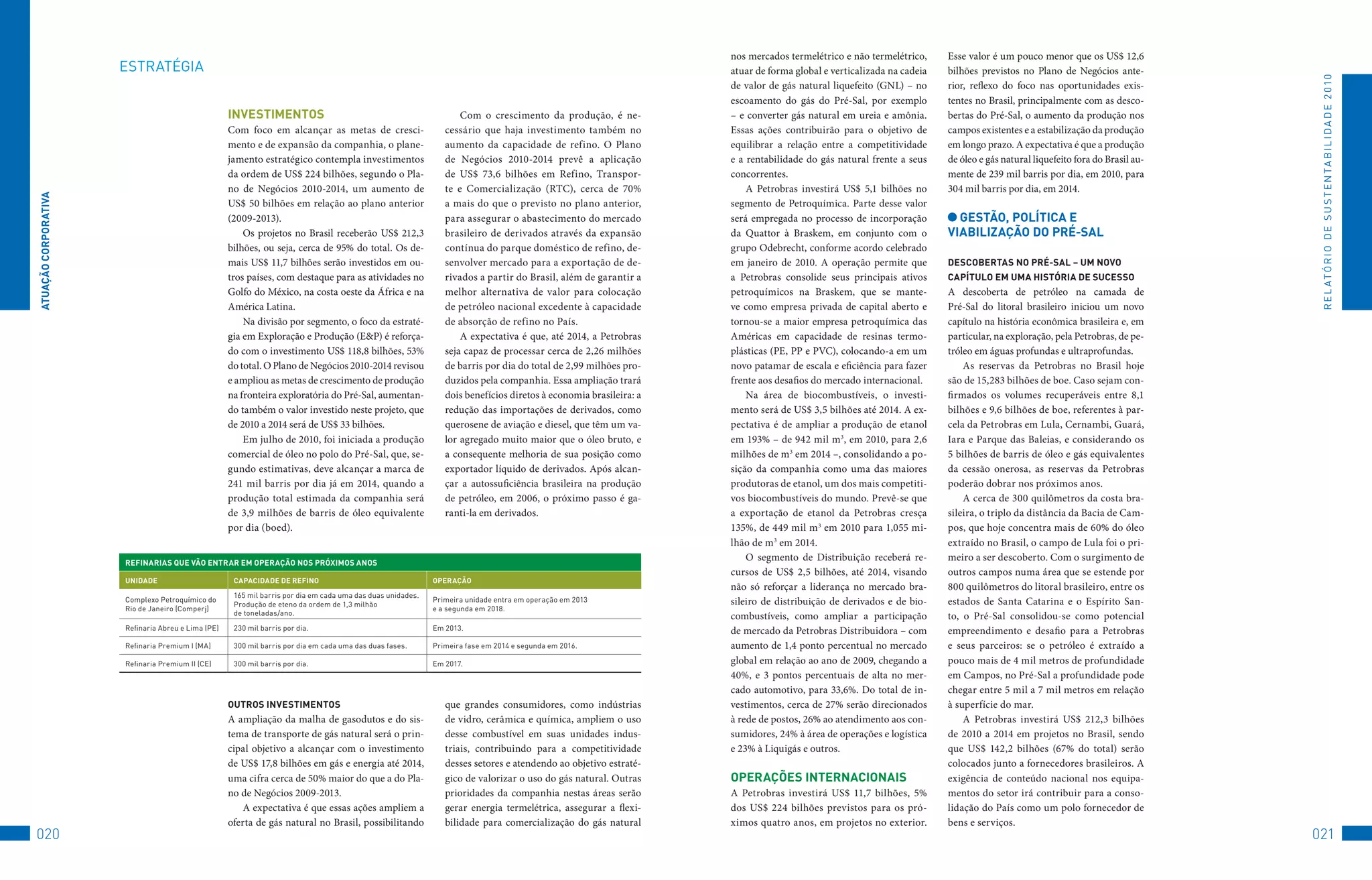 nos mercados termelétrico e não termelétrico,     Esse valor é um pouco menor que os US$ 12,6
                      EStRAtéGIA                                                                                                                                    atuar de forma global e verticalizada na cadeia   bilhões previstos no Plano de Negócios ante-




                                                                                                                                                                                                                                                                             R E L At ó R I o 	D E 	S u S t E N tA B I L I D A D E 	2 010
                                                                                                                                                                    de valor de gás natural liquefeito (GNL) – no     rior, reflexo do foco nas oportunidades exis-
                                                                                                                                                                    escoamento do gás do Pré-Sal, por exemplo         tentes no Brasil, principalmente com as desco-
                                                    inveSTiMenTOS                                                    Com o crescimento da produção, é ne-           – e converter gás natural em ureia e amônia.      bertas do Pré-Sal, o aumento da produção nos
                                                    Com foco em alcançar as metas de cresci-                     cessário que haja investimento também no           Essas ações contribuirão para o objetivo de       campos existentes e a estabilização da produção
                                                    mento e de expansão da companhia, o plane-                   aumento da capacidade de refino. O Plano           equilibrar a relação entre a competitividade      em longo prazo. A expectativa é que a produção
                                                    jamento estratégico contempla investimentos                  de Negócios 2010-2014 prevê a aplicação            e a rentabilidade do gás natural frente a seus    de óleo e gás natural liquefeito fora do Brasil au-
                                                    da ordem de US$ 224 bilhões, segundo o Pla-                  de US$ 73,6 bilhões em Refino, Transpor-           concorrentes.                                     mente de 239 mil barris por dia, em 2010, para
                                                    no de Negócios 2010-2014, um aumento de                      te e Comercialização (RTC), cerca de 70%               A Petrobras investirá US$ 5,1 bilhões no      304 mil barris por dia, em 2014.
ATUAçãO CORPORATivA




                                                    US$ 50 bilhões em relação ao plano anterior                  a mais do que o previsto no plano anterior,        segmento de Petroquímica. Parte desse valor
                                                    (2009-2013).                                                 para assegurar o abastecimento do mercado          será empregada no processo de incorporação          GeSTãO, POlÍTiCA e
                                                        Os projetos no Brasil receberão US$ 212,3                brasileiro de derivados através da expansão        da Quattor à Braskem, em conjunto com o           viAbilizAçãO DO PRé-SAl
                                                    bilhões, ou seja, cerca de 95% do total. Os de-              contínua do parque doméstico de refino, de-        grupo Odebrecht, conforme acordo celebrado
                                                    mais US$ 11,7 bilhões serão investidos em ou-                senvolver mercado para a exportação de de-         em janeiro de 2010. A operação permite que        DeSCObeRTAS nO PRé-SAl – UM nOvO
                                                    tros países, com destaque para as atividades no              rivados a partir do Brasil, além de garantir a     a Petrobras consolide seus principais ativos      CAPÍTUlO eM UMA HiSTóRiA De SUCeSSO
                                                    Golfo do México, na costa oeste da África e na               melhor alternativa de valor para colocação         petroquímicos na Braskem, que se mante-           A descoberta de petróleo na camada de
                                                    América Latina.                                              de petróleo nacional excedente à capacidade        ve como empresa privada de capital aberto e       Pré-Sal do litoral brasileiro iniciou um novo
                                                        Na divisão por segmento, o foco da estraté-              de absorção de refino no País.                     tornou-se a maior empresa petroquímica das        capítulo na história econômica brasileira e, em
                                                    gia em Exploração e Produção (E&P) é reforça-                    A expectativa é que, até 2014, a Petrobras     Américas em capacidade de resinas termo-          particular, na exploração, pela Petrobras, de pe-
                                                    do com o investimento US$ 118,8 bilhões, 53%                 seja capaz de processar cerca de 2,26 milhões      plásticas (PE, PP e PVC), colocando-a em um       tróleo em águas profundas e ultraprofundas.
                                                    do total. O Plano de Negócios 2010-2014 revisou              de barris por dia do total de 2,99 milhões pro-    novo patamar de escala e eficiência para fazer        As reservas da Petrobras no Brasil hoje
                                                    e ampliou as metas de crescimento de produção                duzidos pela companhia. Essa ampliação trará       frente aos desafios do mercado internacional.     são de 15,283 bilhões de boe. Caso sejam con-
                                                    na fronteira exploratória do Pré-Sal, aumentan-              dois benefícios diretos à economia brasileira: a       Na área de biocombustíveis, o investi-        firmados os volumes recuperáveis entre 8,1
                                                    do também o valor investido neste projeto, que               redução das importações de derivados, como         mento será de US$ 3,5 bilhões até 2014. A ex-     bilhões e 9,6 bilhões de boe, referentes à par-
                                                    de 2010 a 2014 será de US$ 33 bilhões.                       querosene de aviação e diesel, que têm um va-      pectativa é de ampliar a produção de etanol       cela da Petrobras em Lula, Cernambi, Guará,
                                                        Em julho de 2010, foi iniciada a produção                lor agregado muito maior que o óleo bruto, e       em 193% – de 942 mil m3, em 2010, para 2,6        Iara e Parque das Baleias, e considerando os
                                                    comercial de óleo no polo do Pré-Sal, que, se-               a consequente melhoria de sua posição como         milhões de m3 em 2014 –, consolidando a po-       5 bilhões de barris de óleo e gás equivalentes
                                                    gundo estimativas, deve alcançar a marca de                  exportador líquido de derivados. Após alcan-       sição da companhia como uma das maiores           da cessão onerosa, as reservas da Petrobras
                                                    241 mil barris por dia já em 2014, quando a                  çar a autossuficiência brasileira na produção      produtoras de etanol, um dos mais competiti-      poderão dobrar nos próximos anos.
                                                    produção total estimada da companhia será                    de petróleo, em 2006, o próximo passo é ga-        vos biocombustíveis do mundo. Prevê-se que            A cerca de 300 quilômetros da costa bra-
                                                    de 3,9 milhões de barris de óleo equivalente                 ranti-la em derivados.                             a exportação de etanol da Petrobras cresça        sileira, o triplo da distância da Bacia de Cam-
                                                    por dia (boed).                                                                                                 135%, de 449 mil m3 em 2010 para 1,055 mi-        pos, que hoje concentra mais de 60% do óleo
                                                                                                                                                                    lhão de m3 em 2014.                               extraído no Brasil, o campo de Lula foi o pri-
                      ReFinARiAS qUe vãO enTRAR eM OPeRAçãO nOS PRóxiMOS AnOS
                                                                                                                                                                        O segmento de Distribuição receberá re-       meiro a ser descoberto. Com o surgimento de
                                                                                                                                                                    cursos de US$ 2,5 bilhões, até 2014, visando      outros campos numa área que se estende por
                      UniDADe                        CAPACiDADe De ReFinO                                     OPeRAçãO
                                                                                                                                                                    não só reforçar a liderança no mercado bra-       800 quilômetros do litoral brasileiro, entre os
                                                     165	mil	barris	por	dia	em	cada	uma	das	duas	unidades.	
                      Complexo	Petroquímico	do		
                                                     Produção	de	eteno	da	ordem	de	1,3	milhão		
                                                                                                              Primeira	unidade	entra	em	operação	em	2013		          sileiro de distribuição de derivados e de bio-    estados de Santa Catarina e o Espírito San-
                      Rio	de	Janeiro	(Comperj)                                                                e	a	segunda	em	2018.
                                                     de	toneladas/ano.
                                                                                                                                                                    combustíveis, como ampliar a participação         to, o Pré-Sal consolidou-se como potencial
                      Refinaria	Abreu	e	Lima	(PE)    230	mil	barris	por	dia.                                  Em	2013.                                              de mercado da Petrobras Distribuidora – com       empreendimento e desafio para a Petrobras
                      Refinaria	Premium	I	(MA)	      300	mil	barris	por	dia	em	cada	uma	das	duas	fases.       Primeira	fase	em	2014	e	segunda	em	2016.              aumento de 1,4 ponto percentual no mercado        e seus parceiros: se o petróleo é extraído a
                      Refinaria	Premium	II	(CE)	     300	mil	barris	por	dia.                                  Em	2017.                                              global em relação ao ano de 2009, chegando a      pouco mais de 4 mil metros de profundidade
                                                                                                                                                                    40%, e 3 pontos percentuais de alta no mer-       em Campos, no Pré-Sal a profundidade pode
                                                                                                                                                                    cado automotivo, para 33,6%. Do total de in-      chegar entre 5 mil a 7 mil metros em relação
                                                    OUTROS inveSTiMenTOS                                         que grandes consumidores, como indústrias          vestimentos, cerca de 27% serão direcionados      à superfície do mar.
                                                    A ampliação da malha de gasodutos e do sis-                  de vidro, cerâmica e química, ampliem o uso        à rede de postos, 26% ao atendimento aos con-         A Petrobras investirá US$ 212,3 bilhões
                                                    tema de transporte de gás natural será o prin-               desse combustível em suas unidades indus-          sumidores, 24% à área de operações e logística    de 2010 a 2014 em projetos no Brasil, sendo
                                                    cipal objetivo a alcançar com o investimento                 triais, contribuindo para a competitividade        e 23% à Liquigás e outros.                        que US$ 142,2 bilhões (67% do total) serão
                                                    de US$ 17,8 bilhões em gás e energia até 2014,               desses setores e atendendo ao objetivo estraté-                                                      colocados junto a fornecedores brasileiros. A
                                                    uma cifra cerca de 50% maior do que a do Pla-                gico de valorizar o uso do gás natural. Outras     OPeRAçõeS inTeRnACiOnAiS                          exigência de conteúdo nacional nos equipa-
                                                    no de Negócios 2009-2013.                                    prioridades da companhia nestas áreas serão        A Petrobras investirá US$ 11,7 bilhões, 5%        mentos do setor irá contribuir para a conso-
                                                        A expectativa é que essas ações ampliem a                gerar energia termelétrica, assegurar a flexi-     dos US$ 224 bilhões previstos para os pró-        lidação do País como um polo fornecedor de
                                                    oferta de gás natural no Brasil, possibilitando              bilidade para comercialização do gás natural       ximos quatro anos, em projetos no exterior.       bens e serviços.
020                                                                                                                                                                                                                                                                         021
 