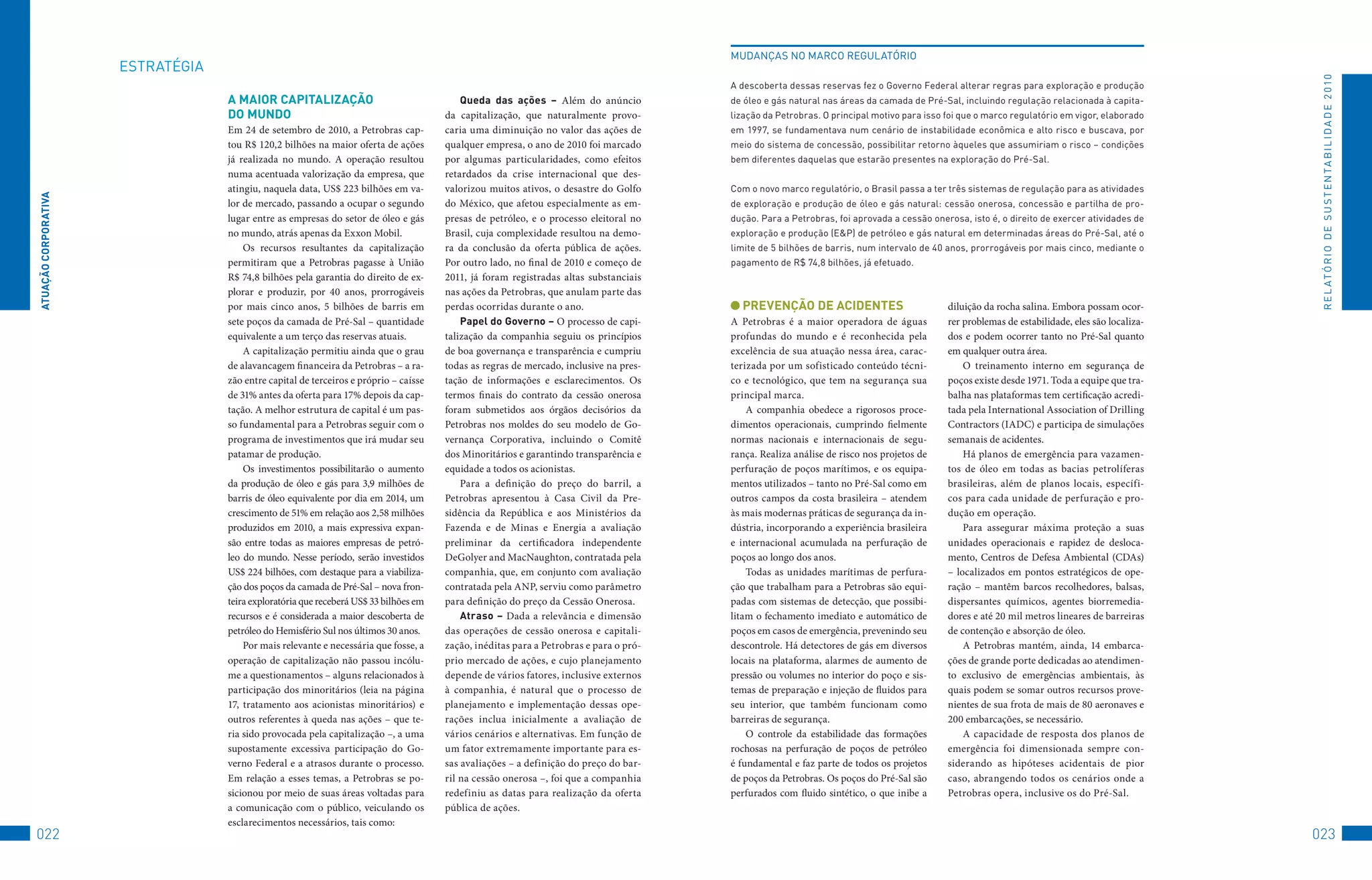 MuDANçAS	No	MARCo	REGuLAtóRIo
                      EStRAtéGIA




                                                                                                                                                                                                                                                R E L At ó R I o 	D E 	S u S t E N tA B I L I D A D E 	2 010
                                                                                                                                        A	descoberta	dessas	reservas	fez	o	Governo	federal	alterar	regras	para	exploração	e	produção	
                                   A MAiOR CAPiTAlizAçãO                                   queda das ações – Além do anúncio            de	óleo	e	gás	natural	nas	áreas	da	camada	de	Pré-Sal,	incluindo	regulação	relacionada	à	capita-
                                   DO MUnDO                                            da capitalização, que naturalmente provo-        lização	da	Petrobras.	o	principal	motivo	para	isso	foi	que	o	marco	regulatório	em	vigor,	elaborado	
                                   Em 24 de setembro de 2010, a Petrobras cap-         caria uma diminuição no valor das ações de       em	1997,	se	fundamentava	num	cenário	de	instabilidade	econômica	e	alto	risco	e	buscava,	por	
                                   tou R$ 120,2 bilhões na maior oferta de ações       qualquer empresa, o ano de 2010 foi marcado      meio	do	sistema	de	concessão,	possibilitar	retorno	àqueles	que	assumiriam	o	risco	–	condições	
                                   já realizada no mundo. A operação resultou          por algumas particularidades, como efeitos       bem	diferentes	daquelas	que	estarão	presentes	na	exploração	do	Pré-Sal.
                                   numa acentuada valorização da empresa, que          retardados da crise internacional que des-
                                   atingiu, naquela data, US$ 223 bilhões em va-       valorizou muitos ativos, o desastre do Golfo     Com	o	novo	marco	regulatório,	o	Brasil	passa	a	ter	três	sistemas	de	regulação	para	as	atividades	
ATUAçãO CORPORATivA




                                   lor de mercado, passando a ocupar o segundo         do México, que afetou especialmente as em-       de	exploração	e	produção	de	óleo	e	gás	natural:	cessão	onerosa,	concessão	e	partilha	de	pro-
                                   lugar entre as empresas do setor de óleo e gás      presas de petróleo, e o processo eleitoral no    dução.	Para	a	Petrobras,	foi	aprovada	a	cessão	onerosa,	isto	é,	o	direito	de	exercer	atividades	de	
                                   no mundo, atrás apenas da Exxon Mobil.              Brasil, cuja complexidade resultou na demo-      exploração	e	produção	(E&P)	de	petróleo	e	gás	natural	em	determinadas	áreas	do	Pré-Sal,	até	o	
                                       Os recursos resultantes da capitalização        ra da conclusão da oferta pública de ações.      limite	de	5	bilhões	de	barris,	num	intervalo	de	40	anos,	prorrogáveis	por	mais	cinco,	mediante	o	
                                   permitiram que a Petrobras pagasse à União          Por outro lado, no final de 2010 e começo de     pagamento	de	R$	74,8	bilhões,	já	efetuado.
                                   R$ 74,8 bilhões pela garantia do direito de ex-     2011, já foram registradas altas substanciais
                                   plorar e produzir, por 40 anos, prorrogáveis        nas ações da Petrobras, que anulam parte das
                                   por mais cinco anos, 5 bilhões de barris em         perdas ocorridas durante o ano.                    PRevençãO De ACiDenTeS                           diluição da rocha salina. Embora possam ocor-
                                   sete poços da camada de Pré-Sal – quantidade            Papel do Governo – O processo de capi-       A Petrobras é a maior operadora de águas           rer problemas de estabilidade, eles são localiza-
                                   equivalente a um terço das reservas atuais.         talização da companhia seguiu os princípios      profundas do mundo e é reconhecida pela            dos e podem ocorrer tanto no Pré-Sal quanto
                                       A capitalização permitiu ainda que o grau       de boa governança e transparência e cumpriu      excelência de sua atuação nessa área, carac-       em qualquer outra área.
                                   de alavancagem financeira da Petrobras – a ra-      todas as regras de mercado, inclusive na pres-   terizada por um sofisticado conteúdo técni-            O treinamento interno em segurança de
                                   zão entre capital de terceiros e próprio – caísse   tação de informações e esclarecimentos. Os       co e tecnológico, que tem na segurança sua         poços existe desde 1971. Toda a equipe que tra-
                                   de 31% antes da oferta para 17% depois da cap-      termos finais do contrato da cessão onerosa      principal marca.                                   balha nas plataformas tem certificação acredi-
                                   tação. A melhor estrutura de capital é um pas-      foram submetidos aos órgãos decisórios da            A companhia obedece a rigorosos proce-         tada pela International Association of Drilling
                                   so fundamental para a Petrobras seguir com o        Petrobras nos moldes do seu modelo de Go-        dimentos operacionais, cumprindo fielmente         Contractors (IADC) e participa de simulações
                                   programa de investimentos que irá mudar seu         vernança Corporativa, incluindo o Comitê         normas nacionais e internacionais de segu-         semanais de acidentes.
                                   patamar de produção.                                dos Minoritários e garantindo transparência e    rança. Realiza análise de risco nos projetos de        Há planos de emergência para vazamen-
                                       Os investimentos possibilitarão o aumento       equidade a todos os acionistas.                  perfuração de poços marítimos, e os equipa-        tos de óleo em todas as bacias petrolíferas
                                   da produção de óleo e gás para 3,9 milhões de           Para a definição do preço do barril, a       mentos utilizados – tanto no Pré-Sal como em       brasileiras, além de planos locais, específi-
                                   barris de óleo equivalente por dia em 2014, um      Petrobras apresentou à Casa Civil da Pre-        outros campos da costa brasileira – atendem        cos para cada unidade de perfuração e pro-
                                   crescimento de 51% em relação aos 2,58 milhões      sidência da República e aos Ministérios da       às mais modernas práticas de segurança da in-      dução em operação.
                                   produzidos em 2010, a mais expressiva expan-        Fazenda e de Minas e Energia a avaliação         dústria, incorporando a experiência brasileira         Para assegurar máxima proteção a suas
                                   são entre todas as maiores empresas de petró-       preliminar da certificadora independente         e internacional acumulada na perfuração de         unidades operacionais e rapidez de desloca-
                                   leo do mundo. Nesse período, serão investidos       DeGolyer and MacNaughton, contratada pela        poços ao longo dos anos.                           mento, Centros de Defesa Ambiental (CDAs)
                                   US$ 224 bilhões, com destaque para a viabiliza-     companhia, que, em conjunto com avaliação            Todas as unidades marítimas de perfura-        – localizados em pontos estratégicos de ope-
                                   ção dos poços da camada de Pré-Sal – nova fron-     contratada pela ANP, serviu como parâmetro       ção que trabalham para a Petrobras são equi-       ração – mantêm barcos recolhedores, balsas,
                                   teira exploratória que receberá US$ 33 bilhões em   para definição do preço da Cessão Onerosa.       padas com sistemas de detecção, que possibi-       dispersantes químicos, agentes biorremedia-
                                   recursos e é considerada a maior descoberta de          Atraso – Dada a relevância e dimensão        litam o fechamento imediato e automático de        dores e até 20 mil metros lineares de barreiras
                                   petróleo do Hemisfério Sul nos últimos 30 anos.     das operações de cessão onerosa e capitali-      poços em casos de emergência, prevenindo seu       de contenção e absorção de óleo.
                                       Por mais relevante e necessária que fosse, a    zação, inéditas para a Petrobras e para o pró-   descontrole. Há detectores de gás em diversos          A Petrobras mantém, ainda, 14 embarca-
                                   operação de capitalização não passou incólu-        prio mercado de ações, e cujo planejamento       locais na plataforma, alarmes de aumento de        ções de grande porte dedicadas ao atendimen-
                                   me a questionamentos – alguns relacionados à        depende de vários fatores, inclusive externos    pressão ou volumes no interior do poço e sis-      to exclusivo de emergências ambientais, às
                                   participação dos minoritários (leia na página       à companhia, é natural que o processo de         temas de preparação e injeção de fluidos para      quais podem se somar outros recursos prove-
                                   17, tratamento aos acionistas minoritários) e       planejamento e implementação dessas ope-         seu interior, que também funcionam como            nientes de sua frota de mais de 80 aeronaves e
                                   outros referentes à queda nas ações – que te-       rações inclua inicialmente a avaliação de        barreiras de segurança.                            200 embarcações, se necessário.
                                   ria sido provocada pela capitalização –, a uma      vários cenários e alternativas. Em função de         O controle da estabilidade das formações           A capacidade de resposta dos planos de
                                   supostamente excessiva participação do Go-          um fator extremamente importante para es-        rochosas na perfuração de poços de petróleo        emergência foi dimensionada sempre con-
                                   verno Federal e a atrasos durante o processo.       sas avaliações – a definição do preço do bar-    é fundamental e faz parte de todos os projetos     siderando as hipóteses acidentais de pior
                                   Em relação a esses temas, a Petrobras se po-        ril na cessão onerosa –, foi que a companhia     de poços da Petrobras. Os poços do Pré-Sal são     caso, abrangendo todos os cenários onde a
                                   sicionou por meio de suas áreas voltadas para       redefiniu as datas para realização da oferta     perfurados com fluido sintético, o que inibe a     Petrobras opera, inclusive os do Pré-Sal.
                                   a comunicação com o público, veiculando os          pública de ações.
                                   esclarecimentos necessários, tais como:
022                                                                                                                                                                                                                                            023
 