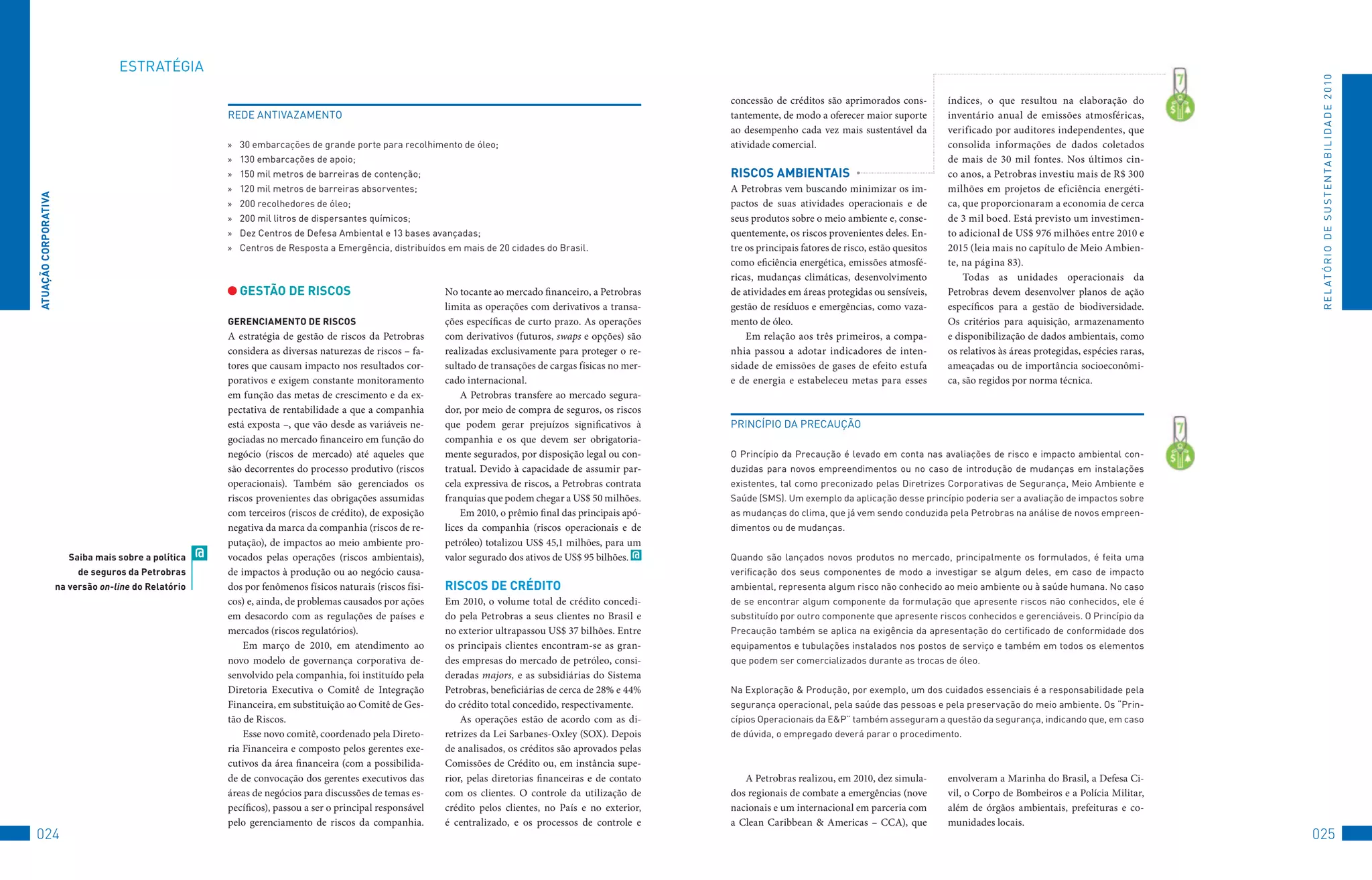EStRAtéGIA




                                                                                                                                                                                                                                                                           R E L At ó R I o 	D E 	S u S t E N tA B I L I D A D E 	2 010
                                                                                                                                                                concessão de créditos são aprimorados cons-          índices, o que resultou na elaboração do
                                                           REDE	ANtIvAzAMENto                                                                                   tantemente, de modo a oferecer maior suporte         inventário anual de emissões atmosféricas,
                                                                                                                                                                ao desempenho cada vez mais sustentável da           verificado por auditores independentes, que
                                                           »	 30	embarcações	de	grande	porte	para	recolhimento	de	óleo;                                         atividade comercial.                                 consolida informações de dados coletados
                                                           »	 130	embarcações	de	apoio;                                                                                                                              de mais de 30 mil fontes. Nos últimos cin-
                                                           »	 150	mil	metros	de	barreiras	de	contenção;                                                         RiSCOS AMbienTAiS                                    co anos, a Petrobras investiu mais de R$ 300
                                                           »	 120	mil	metros	de	barreiras	absorventes;                                                          A Petrobras vem buscando minimizar os im-            milhões em projetos de eficiência energéti-
ATUAçãO CORPORATivA




                                                           »	 200	recolhedores	de	óleo;                                                                         pactos de suas atividades operacionais e de          ca, que proporcionaram a economia de cerca
                                                           »	 200	mil	litros	de	dispersantes	químicos;                                                          seus produtos sobre o meio ambiente e, conse-        de 3 mil boed. Está previsto um investimen-
                                                           »	 Dez	Centros	de	Defesa	Ambiental	e	13	bases	avançadas;                                             quentemente, os riscos provenientes deles. En-       to adicional de US$ 976 milhões entre 2010 e
                                                           »	 Centros	de	Resposta	a	Emergência,	distribuídos	em	mais	de	20	cidades	do	Brasil.                   tre os principais fatores de risco, estão quesitos   2015 (leia mais no capítulo de Meio Ambien-
                                                                                                                                                                como eficiência energética, emissões atmosfé-        te, na página 83).
                                                                                                                                                                ricas, mudanças climáticas, desenvolvimento              Todas as unidades operacionais da
                                                             GeSTãO De RiSCOS                                 No tocante ao mercado financeiro, a Petrobras     de atividades em áreas protegidas ou sensíveis,      Petrobras devem desenvolver planos de ação
                                                                                                              limita as operações com derivativos a transa-     gestão de resíduos e emergências, como vaza-         específicos para a gestão de biodiversidade.
                                                           GeRenCiAMenTO De RiSCOS                            ções específicas de curto prazo. As operações     mento de óleo.                                       Os critérios para aquisição, armazenamento
                                                           A estratégia de gestão de riscos da Petrobras      com derivativos (futuros, swaps e opções) são         Em relação aos três primeiros, a compa-          e disponibilização de dados ambientais, como
                                                           considera as diversas naturezas de riscos – fa-    realizadas exclusivamente para proteger o re-     nhia passou a adotar indicadores de inten-           os relativos às áreas protegidas, espécies raras,
                                                           tores que causam impacto nos resultados cor-       sultado de transações de cargas físicas no mer-   sidade de emissões de gases de efeito estufa         ameaçadas ou de importância socioeconômi-
                                                           porativos e exigem constante monitoramento         cado internacional.                               e de energia e estabeleceu metas para esses          ca, são regidos por norma técnica.
                                                           em função das metas de crescimento e da ex-            A Petrobras transfere ao mercado segura-
                                                           pectativa de rentabilidade a que a companhia       dor, por meio de compra de seguros, os riscos
                                                           está exposta –, que vão desde as variáveis ne-     que podem gerar prejuízos significativos à        PRINCÍPIo	DA	PRECAução
                                                           gociadas no mercado financeiro em função do        companhia e os que devem ser obrigatoria-
                                                           negócio (riscos de mercado) até aqueles que        mente segurados, por disposição legal ou con-     o	Princípio	da	Precaução	é	levado	em	conta	nas	avaliações	de	risco	e	impacto	ambiental	con-
                                                           são decorrentes do processo produtivo (riscos      tratual. Devido à capacidade de assumir par-      duzidas	 para	 novos	 empreendimentos	 ou	 no	 caso	 de	 introdução	 de	 mudanças	 em	 instalações	
                                                           operacionais). Também são gerenciados os           cela expressiva de riscos, a Petrobras contrata   existentes,	tal	como	preconizado	pelas	Diretrizes	Corporativas	de	Segurança,	Meio	Ambiente	e	
                                                           riscos provenientes das obrigações assumidas       franquias que podem chegar a US$ 50 milhões.      Saúde	(SMS).	um	exemplo	da	aplicação	desse	princípio	poderia	ser	a	avaliação	de	impactos	sobre	
                                                           com terceiros (riscos de crédito), de exposição        Em 2010, o prêmio final das principais apó-   as	mudanças	do	clima,	que	já	vem	sendo	conduzida	pela	Petrobras	na	análise	de	novos	empreen-
                                                           negativa da marca da companhia (riscos de re-      lices da companhia (riscos operacionais e de      dimentos	ou	de	mudanças.
                                                           putação), de impactos ao meio ambiente pro-        petróleo) totalizou US$ 45,1 milhões, para um
                         Saiba mais sobre a política   @   vocados pelas operações (riscos ambientais),       valor segurado dos ativos de US$ 95 bilhões. @    Quando	 são	 lançados	 novos	 produtos	 no	 mercado,	 principalmente	 os	 formulados,	 é	 feita	 uma	
                           de seguros da Petrobras         de impactos à produção ou ao negócio causa-                                                          verificação	 dos	 seus	 componentes	 de	 modo	 a	 investigar	 se	 algum	 deles,	 em	 caso	 de	 impacto	
                      na versão on-line do Relatório       dos por fenômenos físicos naturais (riscos físi-   RiSCOS De CRéDiTO                                 ambiental,	representa	algum	risco	não	conhecido	ao	meio	ambiente	ou	à	saúde	humana.	No	caso	
                                                           cos) e, ainda, de problemas causados por ações     Em 2010, o volume total de crédito concedi-       de	se	encontrar	algum	componente	da	formulação	que	apresente	riscos	não	conhecidos,	ele	é	
                                                           em desacordo com as regulações de países e         do pela Petrobras a seus clientes no Brasil e     substituído	por	outro	componente	que	apresente	riscos	conhecidos	e	gerenciáveis.	o	Princípio	da	
                                                           mercados (riscos regulatórios).                    no exterior ultrapassou US$ 37 bilhões. Entre     Precaução	também	se	aplica	na	exigência	da	apresentação	do	certificado	de	conformidade	dos	
                                                               Em março de 2010, em atendimento ao            os principais clientes encontram-se as gran-      equipamentos	e	tubulações	instalados	nos	postos	de	serviço	e	também	em	todos	os	elementos	
                                                           novo modelo de governança corporativa de-          des empresas do mercado de petróleo, consi-       que	podem	ser	comercializados	durante	as	trocas	de	óleo.
                                                           senvolvido pela companhia, foi instituído pela     deradas majors, e as subsidiárias do Sistema
                                                           Diretoria Executiva o Comitê de Integração         Petrobras, beneficiárias de cerca de 28% e 44%    Na	Exploração	&	Produção,	por	exemplo,	um	dos	cuidados	essenciais	é	a	responsabilidade	pela	
                                                           Financeira, em substituição ao Comitê de Ges-      do crédito total concedido, respectivamente.      segurança	operacional,	pela	saúde	das	pessoas	e	pela	preservação	do	meio	ambiente.	os	“Prin-
                                                           tão de Riscos.                                         As operações estão de acordo com as di-       cípios	operacionais	da	E&P”	também	asseguram	a	questão	da	segurança,	indicando	que,	em	caso	
                                                               Esse novo comitê, coordenado pela Direto-      retrizes da Lei Sarbanes-Oxley (SOX). Depois      de	dúvida,	o	empregado	deverá	parar	o	procedimento.
                                                           ria Financeira e composto pelos gerentes exe-      de analisados, os créditos são aprovados pelas
                                                           cutivos da área financeira (com a possibilida-     Comissões de Crédito ou, em instância supe-
                                                           de de convocação dos gerentes executivos das       rior, pelas diretorias financeiras e de contato      A Petrobras realizou, em 2010, dez simula-        envolveram a Marinha do Brasil, a Defesa Ci-
                                                           áreas de negócios para discussões de temas es-     com os clientes. O controle da utilização de      dos regionais de combate a emergências (nove         vil, o Corpo de Bombeiros e a Polícia Militar,
                                                           pecíficos), passou a ser o principal responsável   crédito pelos clientes, no País e no exterior,    nacionais e um internacional em parceria com         além de órgãos ambientais, prefeituras e co-
                                                           pelo gerenciamento de riscos da companhia.         é centralizado, e os processos de controle e      a Clean Caribbean & Americas – CCA), que             munidades locais.
024                                                                                                                                                                                                                                                                       025
 