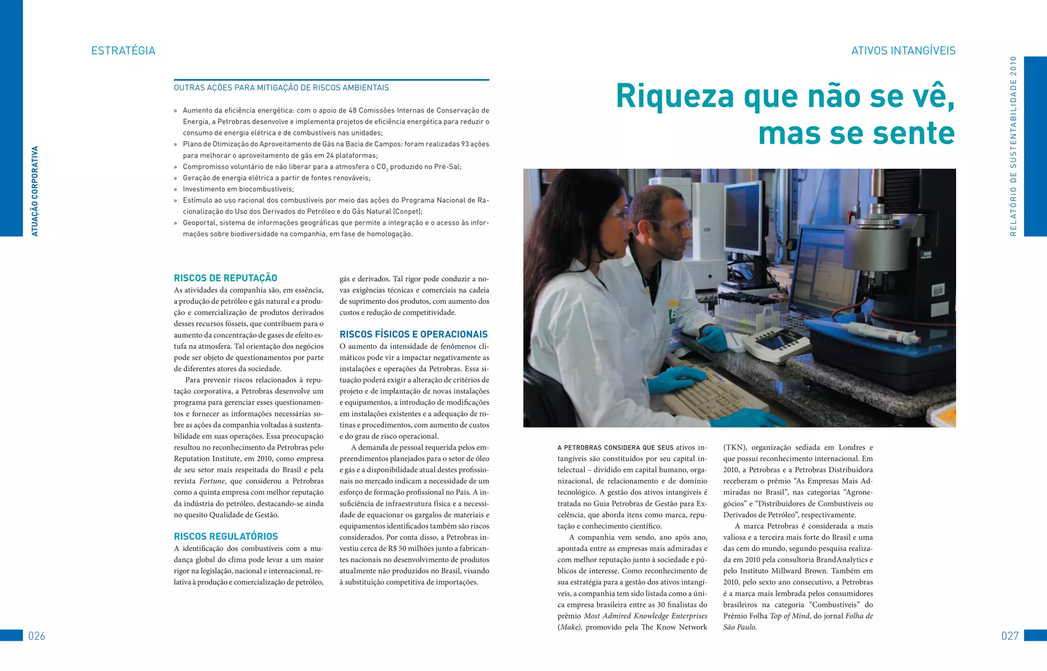 EStRAtéGIA                                                                                                                                                                                                       AtIvoS	INtANGÍvEIS




                                                                                                                                                                                                                                                             R E L At ó R I o 	D E 	S u S t E N tA B I L I D A D E 	2 010
                                   outRAS	AçõES	PARA	MItIGAção	DE	RISCoS	AMBIENtAIS

                                   »	 Aumento	da	eficiência	energética:	com	o	apoio	de	48	Comissões	Internas	de	Conservação	de	
                                                                                                                                                              Riqueza que não se vê,
                                                                                                                                                                       mas se sente
                                      Energia,	a	Petrobras	desenvolve	e	implementa	projetos	de	eficiência	energética	para	reduzir	o	
                                      consumo	de	energia	elétrica	e	de	combustíveis	nas	unidades;
                                   »	 Plano	de	otimização	do	Aproveitamento	de	Gás	na	Bacia	de	Campos:	foram	realizadas	93	ações	
ATUAçãO CORPORATivA




                                      para	melhorar	o	aproveitamento	de	gás	em	24	plataformas;
                                   »	 Compromisso	voluntário	de	não	liberar	para	a	atmosfera	o	Co2	produzido	no	Pré-Sal;
                                   »	 Geração	de	energia	elétrica	a	partir	de	fontes	renováveis;
                                   »	 Investimento	em	biocombustíveis;
                                   »	 Estímulo	ao	uso	racional	dos	combustíveis	por	meio	das	ações	do	Programa	Nacional	de	Ra-
                                      cionalização	do	uso	dos	Derivados	do	Petróleo	e	do	Gás	Natural	(Conpet);
                                   »	 Geoportal,	sistema	de	informações	geográficas	que	permite	a	integração	e	o	acesso	às	infor-
                                      mações	sobre	biodiversidade	na	companhia,	em	fase	de	homologação.




                                   RiSCOS De RePUTAçãO                                  gás e derivados. Tal rigor pode conduzir a no-
                                   As atividades da companhia são, em essência,         vas exigências técnicas e comerciais na cadeia
                                   a produção de petróleo e gás natural e a produ-      de suprimento dos produtos, com aumento dos
                                   ção e comercialização de produtos derivados          custos e redução de competitividade.
                                   desses recursos fósseis, que contribuem para o
                                   aumento da concentração de gases de efeito es-       RiSCOS FÍSiCOS e OPeRACiOnAiS
                                   tufa na atmosfera. Tal orientação dos negócios       O aumento da intensidade de fenômenos cli-
                                   pode ser objeto de questionamentos por parte         máticos pode vir a impactar negativamente as
                                   de diferentes atores da sociedade.                   instalações e operações da Petrobras. Essa si-
                                       Para prevenir riscos relacionados à repu-        tuação poderá exigir a alteração de critérios de
                                   tação corporativa, a Petrobras desenvolve um         projeto e de implantação de novas instalações
                                   programa para gerenciar esses questionamen-          e equipamentos, a introdução de modificações
                                   tos e fornecer as informações necessárias so-        em instalações existentes e a adequação de ro-
                                   bre as ações da companhia voltadas à sustenta-       tinas e procedimentos, com aumento de custos
                                   bilidade em suas operações. Essa preocupação         e do grau de risco operacional.
                                   resultou no reconhecimento da Petrobras pelo             A demanda de pessoal requerida pelos em-        a PeTrobras considera que seus        ativos in-   (TKN), organização sediada em Londres e
                                   Reputation Institute, em 2010, como empresa          preendimentos planejados para o setor de óleo       tangíveis são constituídos por seu capital in-     que possui reconhecimento internacional. Em
                                   de seu setor mais respeitada do Brasil e pela        e gás e a disponibilidade atual destes profissio-   telectual – dividido em capital humano, orga-      2010, a Petrobras e a Petrobras Distribuidora
                                   revista Fortune, que considerou a Petrobras          nais no mercado indicam a necessidade de um         nizacional, de relacionamento e de domínio         receberam o prêmio “As Empresas Mais Ad-
                                   como a quinta empresa com melhor reputação           esforço de formação profissional no País. A in-     tecnológico. A gestão dos ativos intangíveis é     miradas no Brasil”, nas categorias “Agrone-
                                   da indústria do petróleo, destacando-se ainda        suficiência de infraestrutura física e a necessi-   tratada no Guia Petrobras de Gestão para Ex-       gócios” e “Distribuidores de Combustíveis ou
                                   no quesito Qualidade de Gestão.                      dade de equacionar os gargalos de materiais e       celência, que aborda itens como marca, repu-       Derivados de Petróleo”, respectivamente.
                                                                                        equipamentos identificados também são riscos        tação e conhecimento científico.                       A marca Petrobras é considerada a mais
                                   RiSCOS ReGUlATóRiOS                                  considerados. Por conta disso, a Petrobras in-          A companhia vem sendo, ano após ano,           valiosa e a terceira mais forte do Brasil e uma
                                   A identificação dos combustíveis com a mu-           vestiu cerca de R$ 50 milhões junto a fabrican-     apontada entre as empresas mais admiradas e        das cem do mundo, segundo pesquisa realiza-
                                   dança global do clima pode levar a um maior          tes nacionais no desenvolvimento de produtos        com melhor reputação junto à sociedade e pú-       da em 2010 pela consultoria BrandAnalytics e
                                   rigor na legislação, nacional e internacional, re-   atualmente não produzidos no Brasil, visando        blicos de interesse. Como reconhecimento de        pelo Instituto Millward Brown. Também em
                                   lativa à produção e comercialização de petróleo,     à substituição competitiva de importações.          sua estratégia para a gestão dos ativos intangí-   2010, pelo sexto ano consecutivo, a Petrobras
                                                                                                                                            veis, a companhia tem sido listada como a úni-     é a marca mais lembrada pelos consumidores
                                                                                                                                            ca empresa brasileira entre as 30 finalistas do    brasileiros na categoria “Combustíveis” do
                                                                                                                                            prêmio Most Admired Knowledge Enterprises          Prêmio Folha Top of Mind, do jornal Folha de
                                                                                                                                            (Make), promovido pela The Know Network            São Paulo.
026                                                                                                                                                                                                                                                         027
 