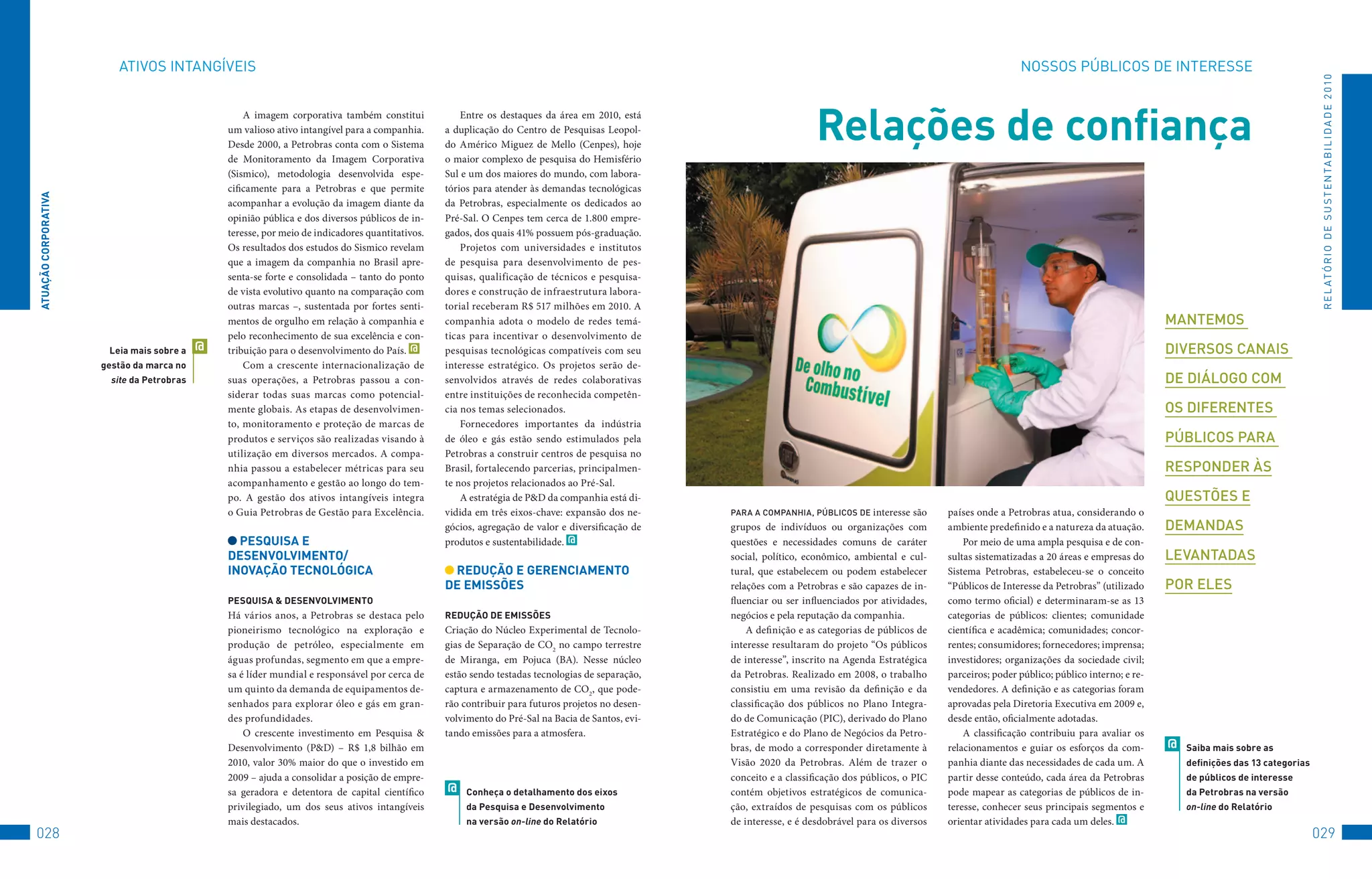 AtIvoS	INtANGÍvEIS                                                                                                                                                                          NoSSoS	PúBLICoS	DE	INtERESSE




                                                                                                                                                                                                                                                                                           R E L At ó R I o 	D E 	S u S t E N tA B I L I D A D E 	2 010
                                                    A imagem corporativa também constitui
                                                um valioso ativo intangível para a companhia.
                                                Desde 2000, a Petrobras conta com o Sistema
                                                                                                      Entre os destaques da área em 2010, está
                                                                                                  a duplicação do Centro de Pesquisas Leopol-
                                                                                                  do Américo Miguez de Mello (Cenpes), hoje
                                                                                                                                                                       Relações de confiança
                                                de Monitoramento da Imagem Corporativa            o maior complexo de pesquisa do Hemisfério
                                                (Sismico), metodologia desenvolvida espe-         Sul e um dos maiores do mundo, com labora-
                                                cificamente para a Petrobras e que permite        tórios para atender às demandas tecnológicas
ATUAçãO CORPORATivA




                                                acompanhar a evolução da imagem diante da         da Petrobras, especialmente os dedicados ao
                                                opinião pública e dos diversos públicos de in-    Pré-Sal. O Cenpes tem cerca de 1.800 empre-
                                                teresse, por meio de indicadores quantitativos.   gados, dos quais 41% possuem pós-graduação.
                                                Os resultados dos estudos do Sismico revelam          Projetos com universidades e institutos
                                                que a imagem da companhia no Brasil apre-         de pesquisa para desenvolvimento de pes-
                                                senta-se forte e consolidada – tanto do ponto     quisas, qualificação de técnicos e pesquisa-
                                                de vista evolutivo quanto na comparação com       dores e construção de infraestrutura labora-
                                                outras marcas –, sustentada por fortes senti-     torial receberam R$ 517 milhões em 2010. A
                                                mentos de orgulho em relação à companhia e        companhia adota o modelo de redes temá-                                                                                                              manTemos
                                                pelo reconhecimento de sua excelência e con-      ticas para incentivar o desenvolvimento de
                       leia mais sobre a    @   tribuição para o desenvolvimento do País. @       pesquisas tecnológicas compatíveis com seu                                                                                                           diversos canais
                      gestão da marca no            Com a crescente internacionalização de        interesse estratégico. Os projetos serão de-
                        site da Petrobras       suas operações, a Petrobras passou a con-         senvolvidos através de redes colaborativas                                                                                                           de diálogo com
                                                siderar todas suas marcas como potencial-         entre instituições de reconhecida competên-
                                                mente globais. As etapas de desenvolvimen-        cia nos temas selecionados.                                                                                                                          os diferenTes
                                                to, monitoramento e proteção de marcas de             Fornecedores importantes da indústria
                                                produtos e serviços são realizadas visando à      de óleo e gás estão sendo estimulados pela                                                                                                           Públicos Para
                                                utilização em diversos mercados. A compa-         Petrobras a construir centros de pesquisa no
                                                nhia passou a estabelecer métricas para seu       Brasil, fortalecendo parcerias, principalmen-                                                                                                        resPonder às
                                                acompanhamento e gestão ao longo do tem-          te nos projetos relacionados ao Pré-Sal.
                                                po. A gestão dos ativos intangíveis integra           A estratégia de P&D da companhia está di-                                                                                                        quesTões e
                                                o Guia Petrobras de Gestão para Excelência.       vidida em três eixos-chave: expansão dos ne-     Para a comPanhia, Públicos de interesse    são   países onde a Petrobras atua, considerando o
                                                                                                  gócios, agregação de valor e diversificação de   grupos de indivíduos ou organizações com         ambiente predefinido e a natureza da atuação.      demandas
                                                  PeSqUiSA e                                      produtos e sustentabilidade. @                   questões e necessidades comuns de caráter            Por meio de uma ampla pesquisa e de con-
                                                DeSenvOlviMenTO/                                                                                   social, político, econômico, ambiental e cul-    sultas sistematizadas a 20 áreas e empresas do     levanTadas
                                                inOvAçãO TeCnOlóGiCA                               ReDUçãO e GeRenCiAMenTO                         tural, que estabelecem ou podem estabelecer      Sistema Petrobras, estabeleceu-se o conceito
                                                                                                  De eMiSSõeS                                      relações com a Petrobras e são capazes de in-    “Públicos de Interesse da Petrobras” (utilizado    Por eles
                                                PeSqUiSA & DeSenvOlviMenTO                                                                         fluenciar ou ser influenciados por atividades,   como termo oficial) e determinaram-se as 13
                                                Há vários anos, a Petrobras se destaca pelo       ReDUçãO De eMiSSõeS                              negócios e pela reputação da companhia.          categorias de públicos: clientes; comunidade
                                                pioneirismo tecnológico na exploração e           Criação do Núcleo Experimental de Tecnolo-           A definição e as categorias de públicos de   científica e acadêmica; comunidades; concor-
                                                produção de petróleo, especialmente em            gias de Separação de CO2 no campo terrestre      interesse resultaram do projeto “Os públicos     rentes; consumidores; fornecedores; imprensa;
                                                águas profundas, segmento em que a empre-         de Miranga, em Pojuca (BA). Nesse núcleo         de interesse”, inscrito na Agenda Estratégica    investidores; organizações da sociedade civil;
                                                sa é líder mundial e responsável por cerca de     estão sendo testadas tecnologias de separação,   da Petrobras. Realizado em 2008, o trabalho      parceiros; poder público; público interno; e re-
                                                um quinto da demanda de equipamentos de-          captura e armazenamento de CO2, que pode-        consistiu em uma revisão da definição e da       vendedores. A definição e as categorias foram
                                                senhados para explorar óleo e gás em gran-        rão contribuir para futuros projetos no desen-   classificação dos públicos no Plano Integra-     aprovadas pela Diretoria Executiva em 2009 e,
                                                des profundidades.                                volvimento do Pré-Sal na Bacia de Santos, evi-   do de Comunicação (PIC), derivado do Plano       desde então, oficialmente adotadas.
                                                    O crescente investimento em Pesquisa &        tando emissões para a atmosfera.                 Estratégico e do Plano de Negócios da Petro-         A classificação contribuiu para avaliar os
                                                Desenvolvimento (P&D) – R$ 1,8 bilhão em                                                           bras, de modo a corresponder diretamente à       relacionamentos e guiar os esforços da com-        @   Saiba mais sobre as
                                                2010, valor 30% maior do que o investido em                                                        Visão 2020 da Petrobras. Além de trazer o        panhia diante das necessidades de cada um. A           definições das 13 categorias
                                                2009 – ajuda a consolidar a posição de empre-                                                      conceito e a classificação dos públicos, o PIC   partir desse conteúdo, cada área da Petrobras          de públicos de interesse
                                                sa geradora e detentora de capital científico     @    Conheça o detalhamento dos eixos            contém objetivos estratégicos de comunica-       pode mapear as categorias de públicos de in-           da Petrobras na versão
                                                privilegiado, um dos seus ativos intangíveis           da Pesquisa e Desenvolvimento               ção, extraídos de pesquisas com os públicos      teresse, conhecer seus principais segmentos e          on-line do Relatório
                                                mais destacados.                                       na versão on-line do Relatório              de interesse, e é desdobrável para os diversos   orientar atividades para cada um deles. @
028                                                                                                                                                                                                                                                                                       029
 