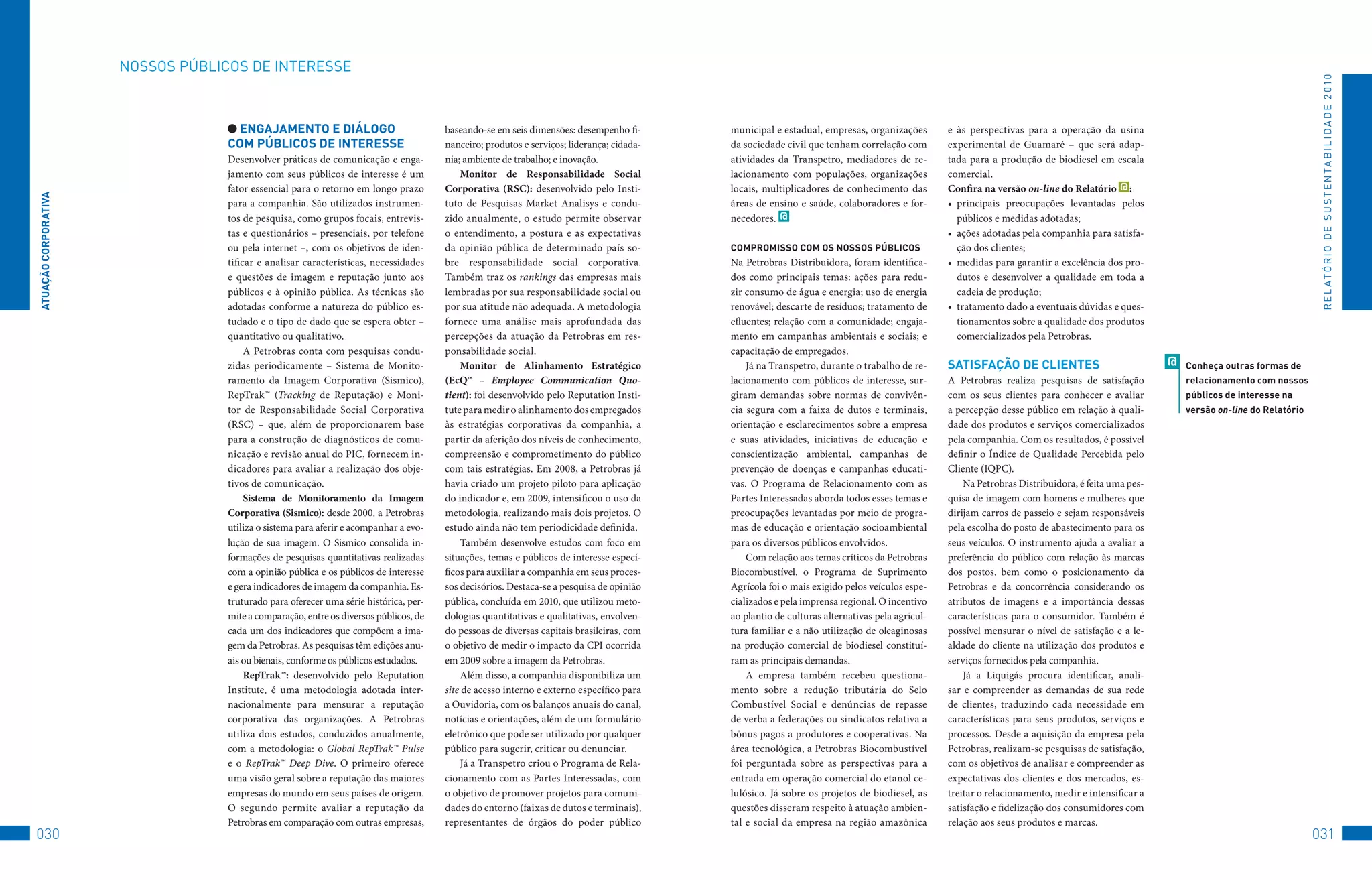 NoSSoS	PúBLICoS	DE	INtERESSE




                                                                                                                                                                                                                                                                                     R E L At ó R I o 	D E 	S u S t E N tA B I L I D A D E 	2 010
                                    enGAjAMenTO e DiálOGO                              baseando-se em seis dimensões: desempenho fi-       municipal e estadual, empresas, organizações        e às perspectivas para a operação da usina
                                   COM PúbliCOS De inTeReSSe                           nanceiro; produtos e serviços; liderança; cidada-   da sociedade civil que tenham correlação com        experimental de Guamaré – que será adap-
                                   Desenvolver práticas de comunicação e enga-         nia; ambiente de trabalho; e inovação.              atividades da Transpetro, mediadores de re-         tada para a produção de biodiesel em escala
                                   jamento com seus públicos de interesse é um             Monitor de Responsabilidade Social              lacionamento com populações, organizações           comercial.
                                   fator essencial para o retorno em longo prazo       Corporativa (RSC): desenvolvido pelo Insti-         locais, multiplicadores de conhecimento das         Confira na versão on-line do Relatório @ :
ATUAçãO CORPORATivA




                                   para a companhia. São utilizados instrumen-         tuto de Pesquisas Market Analisys e condu-          áreas de ensino e saúde, colaboradores e for-       •	 principais preocupações levantadas pelos
                                   tos de pesquisa, como grupos focais, entrevis-      zido anualmente, o estudo permite observar          necedores. @                                           públicos e medidas adotadas;
                                   tas e questionários – presenciais, por telefone     o entendimento, a postura e as expectativas                                                             •	 ações adotadas pela companhia para satisfa-
                                   ou pela internet –, com os objetivos de iden-       da opinião pública de determinado país so-          COMPROMiSSO COM OS nOSSOS PúbliCOS                     ção dos clientes;
                                   tificar e analisar características, necessidades    bre responsabilidade social corporativa.            Na Petrobras Distribuidora, foram identifica-       •	 medidas para garantir a excelência dos pro-
                                   e questões de imagem e reputação junto aos          Também traz os rankings das empresas mais           dos como principais temas: ações para redu-            dutos e desenvolver a qualidade em toda a
                                   públicos e à opinião pública. As técnicas são       lembradas por sua responsabilidade social ou        zir consumo de água e energia; uso de energia          cadeia de produção;
                                   adotadas conforme a natureza do público es-         por sua atitude não adequada. A metodologia         renovável; descarte de resíduos; tratamento de      •	 tratamento dado a eventuais dúvidas e ques-
                                   tudado e o tipo de dado que se espera obter –       fornece uma análise mais aprofundada das            efluentes; relação com a comunidade; engaja-           tionamentos sobre a qualidade dos produtos
                                   quantitativo ou qualitativo.                        percepções da atuação da Petrobras em res-          mento em campanhas ambientais e sociais; e             comercializados pela Petrobras.
                                        A Petrobras conta com pesquisas condu-         ponsabilidade social.                               capacitação de empregados.
                                   zidas periodicamente – Sistema de Monito-               Monitor de Alinhamento Estratégico                  Já na Transpetro, durante o trabalho de re-     SATiSFAçãO De ClienTeS                             @   Conheça outras formas de
                                   ramento da Imagem Corporativa (Sismico),            (EcQ™ – Employee Communication Quo-                 lacionamento com públicos de interesse, sur-        A Petrobras realiza pesquisas de satisfação            relacionamento com nossos
                                   RepTrak™ (Tracking de Reputação) e Moni-            tient): foi desenvolvido pelo Reputation Insti-     giram demandas sobre normas de convivên-            com os seus clientes para conhecer e avaliar           públicos de interesse na
                                   tor de Responsabilidade Social Corporativa          tute para medir o alinhamento dos empregados        cia segura com a faixa de dutos e terminais,        a percepção desse público em relação à quali-          versão on-line do Relatório
                                   (RSC) – que, além de proporcionarem base            às estratégias corporativas da companhia, a         orientação e esclarecimentos sobre a empresa        dade dos produtos e serviços comercializados
                                   para a construção de diagnósticos de comu-          partir da aferição dos níveis de conhecimento,      e suas atividades, iniciativas de educação e        pela companhia. Com os resultados, é possível
                                   nicação e revisão anual do PIC, fornecem in-        compreensão e comprometimento do público            conscientização ambiental, campanhas de             definir o Índice de Qualidade Percebida pelo
                                   dicadores para avaliar a realização dos obje-       com tais estratégias. Em 2008, a Petrobras já       prevenção de doenças e campanhas educati-           Cliente (IQPC).
                                   tivos de comunicação.                               havia criado um projeto piloto para aplicação       vas. O Programa de Relacionamento com as                Na Petrobras Distribuidora, é feita uma pes-
                                        Sistema de Monitoramento da Imagem             do indicador e, em 2009, intensificou o uso da      Partes Interessadas aborda todos esses temas e      quisa de imagem com homens e mulheres que
                                   Corporativa (Sismico): desde 2000, a Petrobras      metodologia, realizando mais dois projetos. O       preocupações levantadas por meio de progra-         dirijam carros de passeio e sejam responsáveis
                                   utiliza o sistema para aferir e acompanhar a evo-   estudo ainda não tem periodicidade definida.        mas de educação e orientação socioambiental         pela escolha do posto de abastecimento para os
                                   lução de sua imagem. O Sismico consolida in-            Também desenvolve estudos com foco em           para os diversos públicos envolvidos.               seus veículos. O instrumento ajuda a avaliar a
                                   formações de pesquisas quantitativas realizadas     situações, temas e públicos de interesse especí-        Com relação aos temas críticos da Petrobras     preferência do público com relação às marcas
                                   com a opinião pública e os públicos de interesse    ficos para auxiliar a companhia em seus proces-     Biocombustível, o Programa de Suprimento            dos postos, bem como o posicionamento da
                                   e gera indicadores de imagem da companhia. Es-      sos decisórios. Destaca-se a pesquisa de opinião    Agrícola foi o mais exigido pelos veículos espe-    Petrobras e da concorrência considerando os
                                   truturado para oferecer uma série histórica, per-   pública, concluída em 2010, que utilizou meto-      cializados e pela imprensa regional. O incentivo    atributos de imagens e a importância dessas
                                   mite a comparação, entre os diversos públicos, de   dologias quantitativas e qualitativas, envolven-    ao plantio de culturas alternativas pela agricul-   características para o consumidor. Também é
                                   cada um dos indicadores que compõem a ima-          do pessoas de diversas capitais brasileiras, com    tura familiar e a não utilização de oleaginosas     possível mensurar o nível de satisfação e a le-
                                   gem da Petrobras. As pesquisas têm edições anu-     o objetivo de medir o impacto da CPI ocorrida       na produção comercial de biodiesel constituí-       aldade do cliente na utilização dos produtos e
                                   ais ou bienais, conforme os públicos estudados.     em 2009 sobre a imagem da Petrobras.                ram as principais demandas.                         serviços fornecidos pela companhia.
                                        RepTrak™: desenvolvido pelo Reputation             Além disso, a companhia disponibiliza um            A empresa também recebeu questiona-                 Já a Liquigás procura identificar, anali-
                                   Institute, é uma metodologia adotada inter-         site de acesso interno e externo específico para    mento sobre a redução tributária do Selo            sar e compreender as demandas de sua rede
                                   nacionalmente para mensurar a reputação             a Ouvidoria, com os balanços anuais do canal,       Combustível Social e denúncias de repasse           de clientes, traduzindo cada necessidade em
                                   corporativa das organizações. A Petrobras           notícias e orientações, além de um formulário       de verba a federações ou sindicatos relativa a      características para seus produtos, serviços e
                                   utiliza dois estudos, conduzidos anualmente,        eletrônico que pode ser utilizado por qualquer      bônus pagos a produtores e cooperativas. Na         processos. Desde a aquisição da empresa pela
                                   com a metodologia: o Global RepTrak™ Pulse          público para sugerir, criticar ou denunciar.        área tecnológica, a Petrobras Biocombustível        Petrobras, realizam-se pesquisas de satisfação,
                                   e o RepTrak™ Deep Dive. O primeiro oferece              Já a Transpetro criou o Programa de Rela-       foi perguntada sobre as perspectivas para a         com os objetivos de analisar e compreender as
                                   uma visão geral sobre a reputação das maiores       cionamento com as Partes Interessadas, com          entrada em operação comercial do etanol ce-         expectativas dos clientes e dos mercados, es-
                                   empresas do mundo em seus países de origem.         o objetivo de promover projetos para comuni-        lulósico. Já sobre os projetos de biodiesel, as     treitar o relacionamento, medir e intensificar a
                                   O segundo permite avaliar a reputação da            dades do entorno (faixas de dutos e terminais),     questões disseram respeito à atuação ambien-        satisfação e fidelização dos consumidores com
                                   Petrobras em comparação com outras empresas,        representantes de órgãos do poder público           tal e social da empresa na região amazônica         relação aos seus produtos e marcas.
030                                                                                                                                                                                                                                                                                 031
 