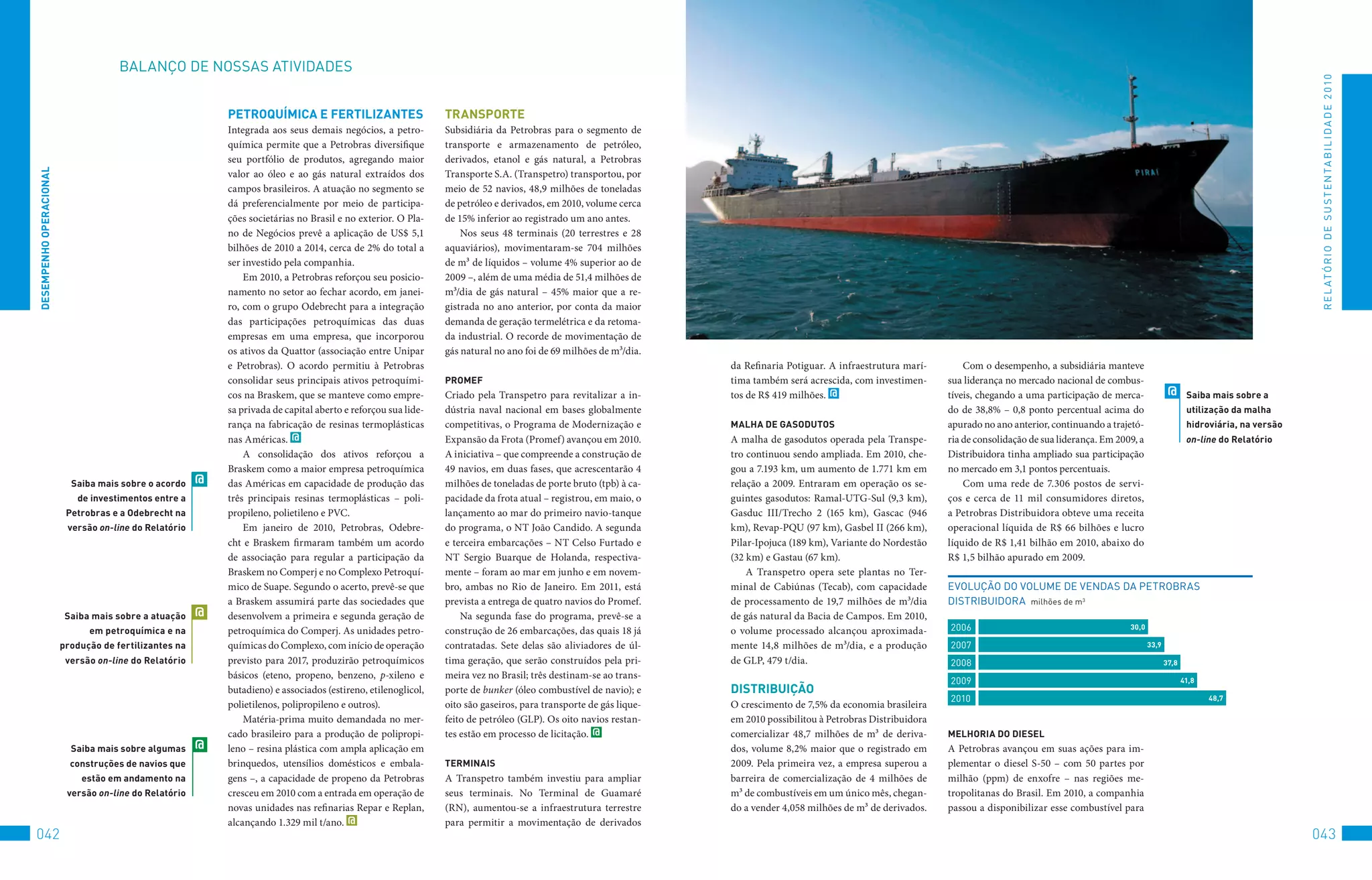 BALANço	DE	NoSSAS	AtIvIDADES




                                                                                                                                                                                                                                                                                                                R E L At ó R I o 	D E 	S u S t E N tA B I L I D A D E 	2 010
                                                            PeTROqUÍMiCA e FeRTilizAnTeS                        TRAnSPORTe
                                                            Integrada aos seus demais negócios, a petro-        Subsidiária da Petrobras para o segmento de
                                                            química permite que a Petrobras diversifique        transporte e armazenamento de petróleo,
                                                            seu portfólio de produtos, agregando maior          derivados, etanol e gás natural, a Petrobras
DeSeMPenHO OPeRACiOnAl




                                                            valor ao óleo e ao gás natural extraídos dos        Transporte S.A. (Transpetro) transportou, por
                                                            campos brasileiros. A atuação no segmento se        meio de 52 navios, 48,9 milhões de toneladas
                                                            dá preferencialmente por meio de participa-         de petróleo e derivados, em 2010, volume cerca
                                                            ções societárias no Brasil e no exterior. O Pla-    de 15% inferior ao registrado um ano antes.
                                                            no de Negócios prevê a aplicação de US$ 5,1             Nos seus 48 terminais (20 terrestres e 28
                                                            bilhões de 2010 a 2014, cerca de 2% do total a      aquaviários), movimentaram-se 704 milhões
                                                            ser investido pela companhia.                       de m³ de líquidos – volume 4% superior ao de
                                                                Em 2010, a Petrobras reforçou seu posicio-      2009 –, além de uma média de 51,4 milhões de
                                                            namento no setor ao fechar acordo, em janei-        m³/dia de gás natural – 45% maior que a re-
                                                            ro, com o grupo Odebrecht para a integração         gistrada no ano anterior, por conta da maior
                                                            das participações petroquímicas das duas            demanda de geração termelétrica e da retoma-
                                                            empresas em uma empresa, que incorporou             da industrial. O recorde de movimentação de
                                                            os ativos da Quattor (associação entre Unipar       gás natural no ano foi de 69 milhões de m³/dia.
                                                            e Petrobras). O acordo permitiu à Petrobras                                                            da Refinaria Potiguar. A infraestrutura marí-        Com o desempenho, a subsidiária manteve
                                                            consolidar seus principais ativos petroquími-       PROMeF                                             tima também será acrescida, com investimen-      sua liderança no mercado nacional de combus-
                                                            cos na Braskem, que se manteve como empre-          Criado pela Transpetro para revitalizar a in-      tos de R$ 419 milhões. @                         tíveis, chegando a uma participação de merca-              @      Saiba mais sobre a
                                                            sa privada de capital aberto e reforçou sua lide-   dústria naval nacional em bases globalmente                                                         do de 38,8% – 0,8 ponto percentual acima do                       utilização da malha
                                                            rança na fabricação de resinas termoplásticas       competitivas, o Programa de Modernização e         MAlHA De GASODUTOS                               apurado no ano anterior, continuando a trajetó-                   hidroviária, na versão
                                                            nas Américas. @                                     Expansão da Frota (Promef) avançou em 2010.        A malha de gasodutos operada pela Transpe-       ria de consolidação de sua liderança. Em 2009, a                  on-line do Relatório
                                                                A consolidação dos ativos reforçou a            A iniciativa – que compreende a construção de      tro continuou sendo ampliada. Em 2010, che-      Distribuidora tinha ampliado sua participação
                                                            Braskem como a maior empresa petroquímica           49 navios, em duas fases, que acrescentarão 4      gou a 7.193 km, um aumento de 1.771 km em        no mercado em 3,1 pontos percentuais.
                           Saiba mais sobre o acordo    @   das Américas em capacidade de produção das          milhões de toneladas de porte bruto (tpb) à ca-    relação a 2009. Entraram em operação os se-          Com uma rede de 7.306 postos de servi-
                            de investimentos entre a        três principais resinas termoplásticas – poli-      pacidade da frota atual – registrou, em maio, o    guintes gasodutos: Ramal-UTG-Sul (9,3 km),       ços e cerca de 11 mil consumidores diretos,
                          Petrobras e a Odebrecht na        propileno, polietileno e PVC.                       lançamento ao mar do primeiro navio-tanque         Gasduc III/Trecho 2 (165 km), Gascac (946        a Petrobras Distribuidora obteve uma receita
                          versão on-line do Relatório           Em janeiro de 2010, Petrobras, Odebre-          do programa, o NT João Candido. A segunda          km), Revap-PQU (97 km), Gasbel II (266 km),      operacional líquida de R$ 66 bilhões e lucro
                                                            cht e Braskem firmaram também um acordo             e terceira embarcações – NT Celso Furtado e        Pilar-Ipojuca (189 km), Variante do Nordestão    líquido de R$ 1,41 bilhão em 2010, abaixo do
                                                            de associação para regular a participação da        NT Sergio Buarque de Holanda, respectiva-          (32 km) e Gastau (67 km).                        R$ 1,5 bilhão apurado em 2009.
                                                            Braskem no Comperj e no Complexo Petroquí-          mente – foram ao mar em junho e em novem-              A Transpetro opera sete plantas no Ter-
                                                            mico de Suape. Segundo o acerto, prevê-se que       bro, ambas no Rio de Janeiro. Em 2011, está        minal de Cabiúnas (Tecab), com capacidade        EvoLução	Do	voLuME	DE	vENDAS	DA	PEtRoBRAS	
                                                            a Braskem assumirá parte das sociedades que         prevista a entrega de quatro navios do Promef.     de processamento de 19,7 milhões de m³/dia       DIStRIBuIDoRA		milhões	de	m3
                          Saiba mais sobre a atuação    @   desenvolvem a primeira e segunda geração de             Na segunda fase do programa, prevê-se a        de gás natural da Bacia de Campos. Em 2010,
                               em petroquímica e na         petroquímica do Comperj. As unidades petro-         construção de 26 embarcações, das quais 18 já      o volume processado alcançou aproximada-         2006                                        30,0

                         produção de fertilizantes na       químicas do Complexo, com início de operação        contratadas. Sete delas são aliviadores de úl-     mente 14,8 milhões de m³/dia, e a produção       2007                                               33,9

                          versão on-line do Relatório       previsto para 2017, produzirão petroquímicos        tima geração, que serão construídos pela pri-      de GLP, 479 t/dia.                               2008                                                      37,8
                                                            básicos (eteno, propeno, benzeno, p-xileno e        meira vez no Brasil; três destinam-se ao trans-
                                                                                                                                                                                                                    2009                                                             41,8
                                                            butadieno) e associados (estireno, etilenoglicol,   porte de bunker (óleo combustível de navio); e     DiSTRibUiçãO
                                                                                                                                                                                                                    2010                                                                    48,7
                                                            polietilenos, polipropileno e outros).              oito são gaseiros, para transporte de gás lique-   O crescimento de 7,5% da economia brasileira
                                                                Matéria-prima muito demandada no mer-           feito de petróleo (GLP). Os oito navios restan-    em 2010 possibilitou à Petrobras Distribuidora
                                                            cado brasileiro para a produção de polipropi-       tes estão em processo de licitação. @              comercializar 48,7 milhões de m³ de deriva-      MelHORiA DO DieSel
                           Saiba mais sobre algumas     @   leno – resina plástica com ampla aplicação em                                                          dos, volume 8,2% maior que o registrado em       A Petrobras avançou em suas ações para im-
                           construções de navios que        brinquedos, utensílios domésticos e embala-         TeRMinAiS                                          2009. Pela primeira vez, a empresa superou a     plementar o diesel S-50 – com 50 partes por
                             estão em andamento na          gens –, a capacidade de propeno da Petrobras        A Transpetro também investiu para ampliar          barreira de comercialização de 4 milhões de      milhão (ppm) de enxofre – nas regiões me-
                          versão on-line do Relatório       cresceu em 2010 com a entrada em operação de        seus terminais. No Terminal de Guamaré             m³ de combustíveis em um único mês, chegan-      tropolitanas do Brasil. Em 2010, a companhia
                                                            novas unidades nas refinarias Repar e Replan,       (RN), aumentou-se a infraestrutura terrestre       do a vender 4,058 milhões de m³ de derivados.    passou a disponibilizar esse combustível para
                                                            alcançando 1.329 mil t/ano. @                       para permitir a movimentação de derivados
042                                                                                                                                                                                                                                                                                                            043
 