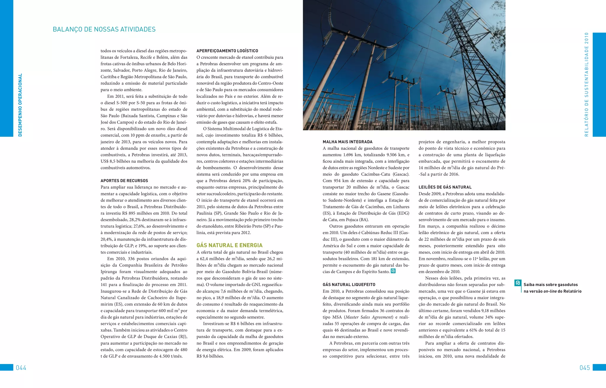 BALANço	DE	NoSSAS	AtIvIDADES




                                                                                                                                                                                                                                                                                      R E L At ó R I o 	D E 	S u S t E N tA B I L I D A D E 	2 010
                                      todos os veículos a diesel das regiões metropo-   APeRFeiçOAMenTO lOGÍSTiCO
                                      litanas de Fortaleza, Recife e Belém, além das    O crescente mercado de etanol contribuiu para
                                      frotas cativas de ônibus urbanos de Belo Hori-    a Petrobras desenvolver um programa de am-
                                      zonte, Salvador, Porto Alegre, Rio de Janeiro,    pliação da infraestrutura dutoviária e hidrovi-
DeSeMPenHO OPeRACiOnAl




                                      Curitiba e Região Metropolitana de São Paulo,     ária do Brasil, para transporte do combustível
                                      reduzindo a emissão de material particulado       renovável da região produtora do Centro-Oeste
                                      para o meio ambiente.                             e de São Paulo para os mercados consumidores
                                          Em 2011, será feita a substituição de todo    localizados no País e no exterior. Além de re-
                                      o diesel S-500 por S-50 para as frotas de ôni-    duzir o custo logístico, a iniciativa terá impacto
                                      bus de regiões metropolitanas do estado de        ambiental, com a substituição do modal rodo-
                                      São Paulo (Baixada Santista, Campinas e São       viário por dutovias e hidrovias, e haverá menor
                                      José dos Campos) e do estado do Rio de Janei-     emissão de gases que causam o efeito estufa.
                                      ro. Será disponibilizado um novo óleo diesel          O Sistema Multimodal de Logística de Eta-
                                      comercial, com 10 ppm de enxofre, a partir de     nol, cujo investimento totaliza R$ 6 bilhões,
                                      janeiro de 2013, para os veículos novos. Para     contempla adaptações e melhorias em instala-         MAlHA MAiS inTeGRADA                               projetos de engenharia, a melhor proposta
                                      atender à demanda por esses novos tipos de        ções existentes da Petrobras e a construção de       A malha nacional de gasodutos de transporte        do ponto de vista técnico e econômico para
                                      combustíveis, a Petrobras investirá, até 2013,    novos dutos, terminais, barcaças/empurrado-          aumentou 1.696 km, totalizando 9.506 km, e         a construção de uma planta de liquefação
                                      US$ 8,5 bilhões na melhoria da qualidade dos      res, centros coletores e estações intermediárias     ficou ainda mais integrada, com a interligação     embarcada, que permitirá o escoamento de
                                      combustíveis automotivos.                         de bombeamento. O desenvolvimento desse              de dutos entre as regiões Nordeste e Sudeste por   14 milhões de m³/dia de gás natural do Pré-
                                                                                        sistema será conduzido por uma empresa em            meio do gasoduto Cacimbas-Catu (Gascac).           -Sal a partir de 2016.
                                      APORTeS De ReCURSOS                               que a Petrobras deterá 20% de participação,          Com 954 km de extensão e capacidade para
                                      Para ampliar sua liderança no mercado e au-       enquanto outras empresas, principalmente do          transportar 20 milhões de m³/dia, o Gascac         leilõeS De GáS nATURAl
                                      mentar a capacidade logística, com o objetivo     setor sucroalcooleiro, participarão do restante.     consiste no maior trecho do Gasene (Gasodu-        Desde 2009, a Petrobras adota uma modalida-
                                      de melhorar o atendimento aos diversos clien-     O início do transporte de etanol ocorrerá em         to Sudeste-Nordeste) e interliga a Estação de      de de comercialização do gás natural feita por
                                      tes de todo o Brasil, a Petrobras Distribuido-    2011, pelo sistema de dutos da Petrobras entre       Tratamento de Gás de Cacimbas, em Linhares         meio de leilões eletrônicos para a celebração
                                      ra investiu R$ 895 milhões em 2010. Do total      Paulínia (SP), Grande São Paulo e Rio de Ja-         (ES), à Estação de Distribuição de Gás (EDG)       de contratos de curto prazo, visando ao de-
                                      desembolsado, 28,2% destinaram-se à infraes-      neiro. Já a movimentação pelo primeiro trecho        de Catu, em Pojuca (BA).                           senvolvimento de um mercado para o insumo.
                                      trutura logística; 27,6%, ao desenvolvimento e    do etanolduto, entre Ribeirão Preto (SP) e Pau-          Outros gasodutos entraram em operação          Em março, a companhia realizou o décimo
                                      à modernização da rede de postos de serviço;      línia, está prevista para 2012.                      em 2010. Um deles é Cabiúnas-Reduc III (Gas-       leilão eletrônico de gás natural, com a oferta
                                      20,4%, à manutenção da infraestrutura de dis-                                                          duc III), o gasoduto com o maior diâmetro da       de 22 milhões de m³/dia por um prazo de seis
                                      tribuição de GLP; e 19%, ao suporte aos clien-    GáS nATURAl e eneRGiA                                América do Sul e com a maior capacidade de         meses, posteriormente estendido para oito
                                      tes comerciais e industriais.                     A oferta total de gás natural no Brasil chegou       transporte (40 milhões de m³/dia) entre os ga-     meses, com início de entrega em abril de 2010.
                                          Em 2010, 336 postos oriundos da aqui-         a 62,4 milhões de m³/dia, sendo que 26,2 mi-         sodutos brasileiros. Com 181 km de extensão,       Em novembro, realizou-se o 11º leilão, por um
                                      sição da Companhia Brasileira de Petróleo         lhões de m³/dia chegam ao mercado nacional           permite o escoamento do gás natural das ba-        prazo de quatro meses, com início de entrega
                                      Ipiranga foram visualmente adequados ao           por meio do Gasoduto Bolívia-Brasil (núme-           cias de Campos e do Espírito Santo. @              em dezembro de 2010.
                                      padrão da Petrobras Distribuidora, restando       ros que desconsideram o gás de uso no siste-                                                                Nesses dois leilões, pela primeira vez, as
                                      141 para a finalização do processo em 2011.       ma). O volume importado de GNL regaseifica-          GáS nATURAl liqUeFeiTO                             distribuidoras não foram separadas por sub-      @   Saiba mais sobre gasodutos
                                      Inaugurou-se a Rede de Distribuição de Gás        do alcançou 7,6 milhões de m3/dia, chegando,         Em 2010, a Petrobras consolidou sua posição        mercado, uma vez que o Gasene já estava em           na versão on-line do Relatório
                                      Natural Canalizado de Cachoeiro do Itape-         no pico, a 18,9 milhões de m3/dia. O aumento         de destaque no segmento de gás natural lique-      operação, o que possibilitou a maior integra-
                                      mirim (ES), com extensão de 60 km de dutos        do consumo é resultado do reaquecimento da           feito, diversificando ainda mais seu portfólio     ção do mercado de gás natural do Brasil. No
                                      e capacidade para transportar 600 mil m³ por      economia e da maior demanda termelétrica,            de produtos. Foram firmados 36 contratos do        último certame, foram vendidos 9,18 milhões
                                      dia de gás natural para indústrias, estações de   especialmente no segundo semestre.                   tipo MSA (Master Sales Agreement) e reali-         de m³/dia de gás natural, volume 34% supe-
                                      serviços e estabelecimentos comerciais capi-          Investiram-se R$ 6 bilhões em infraestru-        zadas 55 operações de compra de cargas, das        rior ao recorde comercializado em leilões
                                      xabas. Também iniciou as atividades o Centro      tura de transporte, com destaque para a ex-          quais 46 destinadas ao Brasil e nove revendi-      anteriores e equivalente a 61% do total de 15
                                      Operativo de GLP de Duque de Caxias (RJ),         pansão da capacidade da malha de gasodutos           das no mercado externo.                            milhões de m³/dia ofertados.
                                      para aumentar a participação no mercado no        no Brasil e nos empreendimentos de geração               A Petrobras, em parceria com outras três           Para ampliar a oferta de contratos dis-
                                      estado, com capacidade de estocagem de 480        de energia elétrica. Em 2009, foram aplicados        empresas do setor, implementou um proces-          poníveis no mercado nacional, a Petrobras
                                      t de GLP e de envasamento de 4.500 t/mês.         R$ 9,6 bilhões.                                      so competitivo para selecionar, entre três         iniciou, em 2010, uma nova modalidade de

044                                                                                                                                                                                                                                                                               045
 