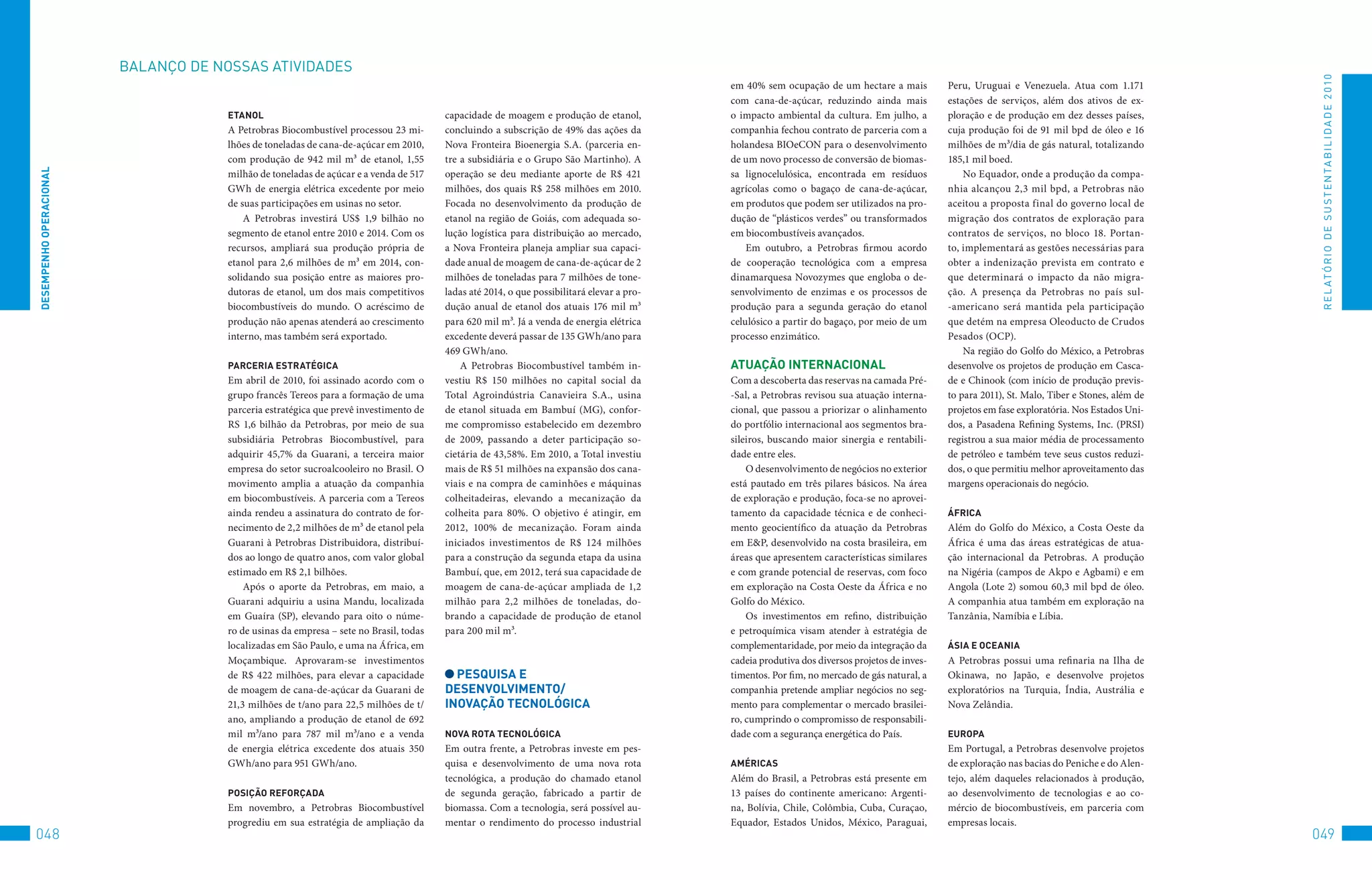BALANço	DE	NoSSAS	AtIvIDADES




                                                                                                                                                                                                                                                   R E L At ó R I o 	D E 	S u S t E N tA B I L I D A D E 	2 010
                                                                                                                                            em 40% sem ocupação de um hectare a mais           Peru, Uruguai e Venezuela. Atua com 1.171
                                                                                                                                            com cana-de-açúcar, reduzindo ainda mais           estações de serviços, além dos ativos de ex-
                                      eTAnOl                                            capacidade de moagem e produção de etanol,          o impacto ambiental da cultura. Em julho, a        ploração e de produção em dez desses países,
                                      A Petrobras Biocombustível processou 23 mi-       concluindo a subscrição de 49% das ações da         companhia fechou contrato de parceria com a        cuja produção foi de 91 mil bpd de óleo e 16
                                      lhões de toneladas de cana-de-açúcar em 2010,     Nova Fronteira Bioenergia S.A. (parceria en-        holandesa BIOeCON para o desenvolvimento           milhões de m³/dia de gás natural, totalizando
                                      com produção de 942 mil m³ de etanol, 1,55        tre a subsidiária e o Grupo São Martinho). A        de um novo processo de conversão de biomas-        185,1 mil boed.
DeSeMPenHO OPeRACiOnAl




                                      milhão de toneladas de açúcar e a venda de 517    operação se deu mediante aporte de R$ 421           sa lignocelulósica, encontrada em resíduos             No Equador, onde a produção da compa-
                                      GWh de energia elétrica excedente por meio        milhões, dos quais R$ 258 milhões em 2010.          agrícolas como o bagaço de cana-de-açúcar,         nhia alcançou 2,3 mil bpd, a Petrobras não
                                      de suas participações em usinas no setor.         Focada no desenvolvimento da produção de            em produtos que podem ser utilizados na pro-       aceitou a proposta final do governo local de
                                          A Petrobras investirá US$ 1,9 bilhão no       etanol na região de Goiás, com adequada so-         dução de “plásticos verdes” ou transformados       migração dos contratos de exploração para
                                      segmento de etanol entre 2010 e 2014. Com os      lução logística para distribuição ao mercado,       em biocombustíveis avançados.                      contratos de serviços, no bloco 18. Portan-
                                      recursos, ampliará sua produção própria de        a Nova Fronteira planeja ampliar sua capaci-            Em outubro, a Petrobras firmou acordo          to, implementará as gestões necessárias para
                                      etanol para 2,6 milhões de m³ em 2014, con-       dade anual de moagem de cana-de-açúcar de 2         de cooperação tecnológica com a empresa            obter a indenização prevista em contrato e
                                      solidando sua posição entre as maiores pro-       milhões de toneladas para 7 milhões de tone-        dinamarquesa Novozymes que engloba o de-           que determinará o impacto da não migra-
                                      dutoras de etanol, um dos mais competitivos       ladas até 2014, o que possibilitará elevar a pro-   senvolvimento de enzimas e os processos de         ção. A presença da Petrobras no país sul-
                                      biocombustíveis do mundo. O acréscimo de          dução anual de etanol dos atuais 176 mil m³         produção para a segunda geração do etanol          -americano será mantida pela participação
                                      produção não apenas atenderá ao crescimento       para 620 mil m³. Já a venda de energia elétrica     celulósico a partir do bagaço, por meio de um      que detém na empresa Oleoducto de Crudos
                                      interno, mas também será exportado.               excedente deverá passar de 135 GWh/ano para         processo enzimático.                               Pesados (OCP).
                                                                                        469 GWh/ano.                                                                                               Na região do Golfo do México, a Petrobras
                                      PARCeRiA eSTRATéGiCA                                  A Petrobras Biocombustível também in-           ATUAçãO inTeRnACiOnAl                              desenvolve os projetos de produção em Casca-
                                      Em abril de 2010, foi assinado acordo com o       vestiu R$ 150 milhões no capital social da          Com a descoberta das reservas na camada Pré-       de e Chinook (com início de produção previs-
                                      grupo francês Tereos para a formação de uma       Total Agroindústria Canavieira S.A., usina          -Sal, a Petrobras revisou sua atuação interna-     to para 2011), St. Malo, Tiber e Stones, além de
                                      parceria estratégica que prevê investimento de    de etanol situada em Bambuí (MG), confor-           cional, que passou a priorizar o alinhamento       projetos em fase exploratória. Nos Estados Uni-
                                      RS 1,6 bilhão da Petrobras, por meio de sua       me compromisso estabelecido em dezembro             do portfólio internacional aos segmentos bra-      dos, a Pasadena Refining Systems, Inc. (PRSI)
                                      subsidiária Petrobras Biocombustível, para        de 2009, passando a deter participação so-          sileiros, buscando maior sinergia e rentabili-     registrou a sua maior média de processamento
                                      adquirir 45,7% da Guarani, a terceira maior       cietária de 43,58%. Em 2010, a Total investiu       dade entre eles.                                   de petróleo e também teve seus custos reduzi-
                                      empresa do setor sucroalcooleiro no Brasil. O     mais de R$ 51 milhões na expansão dos cana-             O desenvolvimento de negócios no exterior      dos, o que permitiu melhor aproveitamento das
                                      movimento amplia a atuação da companhia           viais e na compra de caminhões e máquinas           está pautado em três pilares básicos. Na área      margens operacionais do negócio.
                                      em biocombustíveis. A parceria com a Tereos       colheitadeiras, elevando a mecanização da           de exploração e produção, foca-se no aprovei-
                                      ainda rendeu a assinatura do contrato de for-     colheita para 80%. O objetivo é atingir, em         tamento da capacidade técnica e de conheci-        áFRiCA
                                      necimento de 2,2 milhões de m³ de etanol pela     2012, 100% de mecanização. Foram ainda              mento geocientífico da atuação da Petrobras        Além do Golfo do México, a Costa Oeste da
                                      Guarani à Petrobras Distribuidora, distribuí-     iniciados investimentos de R$ 124 milhões           em E&P, desenvolvido na costa brasileira, em       África é uma das áreas estratégicas de atua-
                                      dos ao longo de quatro anos, com valor global     para a construção da segunda etapa da usina         áreas que apresentem características similares     ção internacional da Petrobras. A produção
                                      estimado em R$ 2,1 bilhões.                       Bambuí, que, em 2012, terá sua capacidade de        e com grande potencial de reservas, com foco       na Nigéria (campos de Akpo e Agbami) e em
                                          Após o aporte da Petrobras, em maio, a        moagem de cana-de-açúcar ampliada de 1,2            em exploração na Costa Oeste da África e no        Angola (Lote 2) somou 60,3 mil bpd de óleo.
                                      Guarani adquiriu a usina Mandu, localizada        milhão para 2,2 milhões de toneladas, do-           Golfo do México.                                   A companhia atua também em exploração na
                                      em Guaíra (SP), elevando para oito o núme-        brando a capacidade de produção de etanol               Os investimentos em refino, distribuição       Tanzânia, Namíbia e Líbia.
                                      ro de usinas da empresa – sete no Brasil, todas   para 200 mil m³.                                    e petroquímica visam atender à estratégia de
                                      localizadas em São Paulo, e uma na África, em                                                         complementaridade, por meio da integração da       áSiA e OCeAniA
                                      Moçambique. Aprovaram-se investimentos                                                                cadeia produtiva dos diversos projetos de inves-   A Petrobras possui uma refinaria na Ilha de
                                      de R$ 422 milhões, para elevar a capacidade         PeSqUiSA e                                        timentos. Por fim, no mercado de gás natural, a    Okinawa, no Japão, e desenvolve projetos
                                      de moagem de cana-de-açúcar da Guarani de         DeSenvOlviMenTO/                                    companhia pretende ampliar negócios no seg-        exploratórios na Turquia, Índia, Austrália e
                                      21,3 milhões de t/ano para 22,5 milhões de t/     inOvAçãO TeCnOlóGiCA                                mento para complementar o mercado brasilei-        Nova Zelândia.
                                      ano, ampliando a produção de etanol de 692                                                            ro, cumprindo o compromisso de responsabili-
                                      mil m³/ano para 787 mil m³/ano e a venda          nOvA ROTA TeCnOlóGiCA                               dade com a segurança energética do País.           eUROPA
                                      de energia elétrica excedente dos atuais 350      Em outra frente, a Petrobras investe em pes-                                                           Em Portugal, a Petrobras desenvolve projetos
                                      GWh/ano para 951 GWh/ano.                         quisa e desenvolvimento de uma nova rota            AMéRiCAS                                           de exploração nas bacias do Peniche e do Alen-
                                                                                        tecnológica, a produção do chamado etanol           Além do Brasil, a Petrobras está presente em       tejo, além daqueles relacionados à produção,
                                      POSiçãO ReFORçADA                                 de segunda geração, fabricado a partir de           13 países do continente americano: Argenti-        ao desenvolvimento de tecnologias e ao co-
                                      Em novembro, a Petrobras Biocombustível           biomassa. Com a tecnologia, será possível au-       na, Bolívia, Chile, Colômbia, Cuba, Curaçao,       mércio de biocombustíveis, em parceria com
                                      progrediu em sua estratégia de ampliação da       mentar o rendimento do processo industrial          Equador, Estados Unidos, México, Paraguai,         empresas locais.
048                                                                                                                                                                                                                                               049
 
