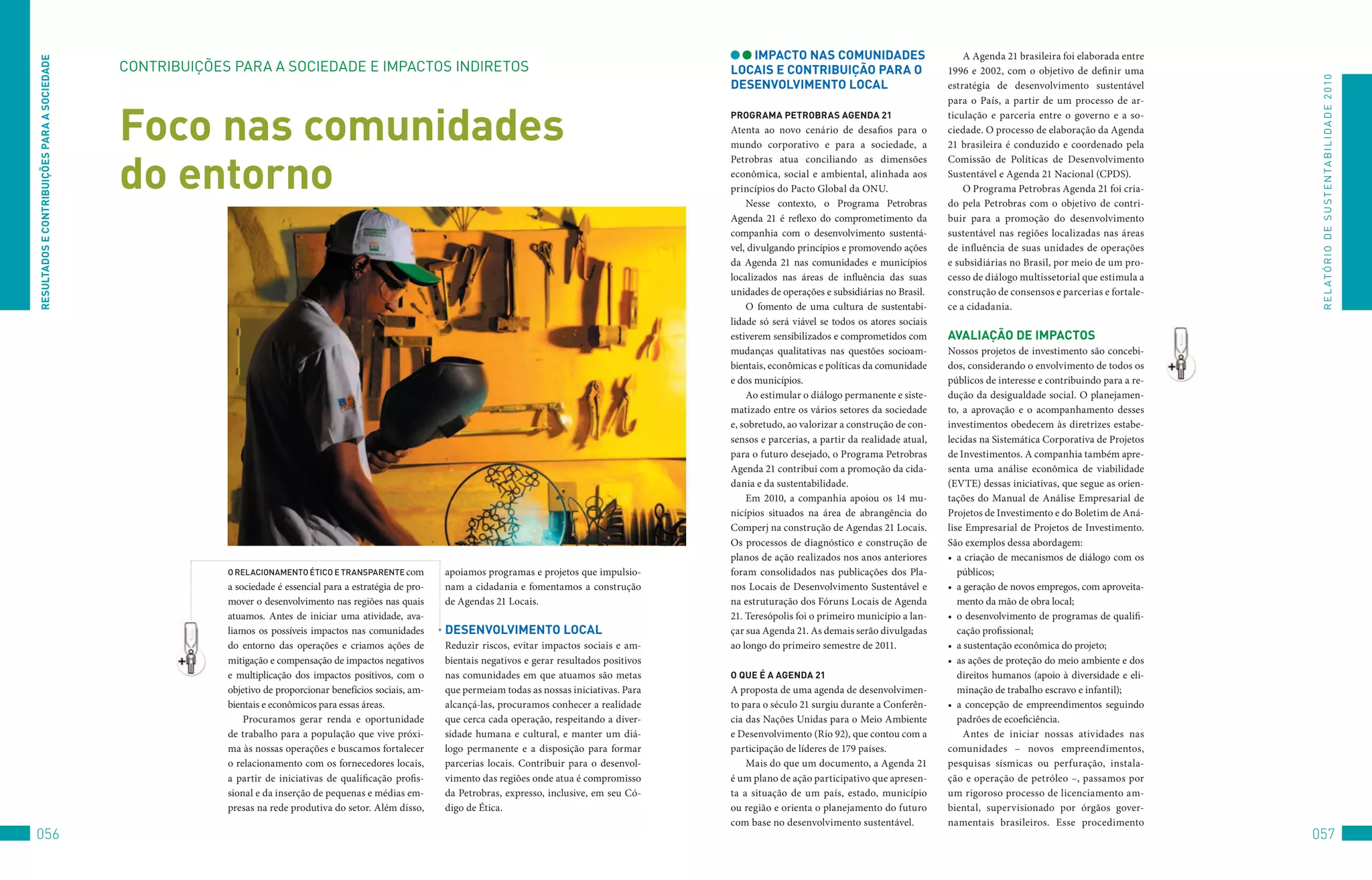 iMPACTO nAS COMUniDADeS                             A Agenda 21 brasileira foi elaborada entre
ReSUlTADOS e COnTRibUiçõeS PARA A SOCieDADe

                                              CoNtRIBuIçõES	PARA	A	SoCIEDADE	E	IMPACtoS	INDIREtoS                                                                lOCAiS e COnTRibUiçãO PARA O                       1996 e 2002, com o objetivo de definir uma




                                                                                                                                                                                                                                                                       R E L At ó R I o 	D E 	S u S t E N tA B I L I D A D E 	2 010
                                                                                                                                                                 DeSenvOlviMenTO lOCAl                              estratégia de desenvolvimento sustentável
                                                                                                                                                                                                                    para o País, a partir de um processo de ar-


                                              Foco nas comunidades                                                                                               PROGRAMA PeTRObRAS AGenDA 21
                                                                                                                                                                 Atenta ao novo cenário de desafios para o
                                                                                                                                                                 mundo corporativo e para a sociedade, a
                                                                                                                                                                                                                    ticulação e parceria entre o governo e a so-
                                                                                                                                                                                                                    ciedade. O processo de elaboração da Agenda
                                                                                                                                                                                                                    21 brasileira é conduzido e coordenado pela


                                              do entorno
                                                                                                                                                                 Petrobras atua conciliando as dimensões            Comissão de Políticas de Desenvolvimento
                                                                                                                                                                 econômica, social e ambiental, alinhada aos        Sustentável e Agenda 21 Nacional (CPDS).
                                                                                                                                                                 princípios do Pacto Global da ONU.                     O Programa Petrobras Agenda 21 foi cria-
                                                                                                                                                                     Nesse contexto, o Programa Petrobras           do pela Petrobras com o objetivo de contri-
                                                                                                                                                                 Agenda 21 é reflexo do comprometimento da          buir para a promoção do desenvolvimento
                                                                                                                                                                 companhia com o desenvolvimento sustentá-          sustentável nas regiões localizadas nas áreas
                                                                                                                                                                 vel, divulgando princípios e promovendo ações      de influência de suas unidades de operações
                                                                                                                                                                 da Agenda 21 nas comunidades e municípios          e subsidiárias no Brasil, por meio de um pro-
                                                                                                                                                                 localizados nas áreas de influência das suas       cesso de diálogo multissetorial que estimula a
                                                                                                                                                                 unidades de operações e subsidiárias no Brasil.    construção de consensos e parcerias e fortale-
                                                                                                                                                                     O fomento de uma cultura de sustentabi-        ce a cidadania.
                                                                                                                                                                 lidade só será viável se todos os atores sociais
                                                                                                                                                                 estiverem sensibilizados e comprometidos com       AvAliAçãO De iMPACTOS
                                                                                                                                                                 mudanças qualitativas nas questões socioam-        Nossos projetos de investimento são concebi-
                                                                                                                                                                 bientais, econômicas e políticas da comunidade     dos, considerando o envolvimento de todos os
                                                                                                                                                                 e dos municípios.                                  públicos de interesse e contribuindo para a re-
                                                                                                                                                                     Ao estimular o diálogo permanente e siste-     dução da desigualdade social. O planejamen-
                                                                                                                                                                 matizado entre os vários setores da sociedade      to, a aprovação e o acompanhamento desses
                                                                                                                                                                 e, sobretudo, ao valorizar a construção de con-    investimentos obedecem às diretrizes estabe-
                                                                                                                                                                 sensos e parcerias, a partir da realidade atual,   lecidas na Sistemática Corporativa de Projetos
                                                                                                                                                                 para o futuro desejado, o Programa Petrobras       de Investimentos. A companhia também apre-
                                                                                                                                                                 Agenda 21 contribui com a promoção da cida-        senta uma análise econômica de viabilidade
                                                                                                                                                                 dania e da sustentabilidade.                       (EVTE) dessas iniciativas, que segue as orien-
                                                                                                                                                                     Em 2010, a companhia apoiou os 14 mu-          tações do Manual de Análise Empresarial de
                                                                                                                                                                 nicípios situados na área de abrangência do        Projetos de Investimento e do Boletim de Aná-
                                                                                                                                                                 Comperj na construção de Agendas 21 Locais.        lise Empresarial de Projetos de Investimento.
                                                                                                                                                                 Os processos de diagnóstico e construção de        São exemplos dessa abordagem:
                                                                                                                                                                 planos de ação realizados nos anos anteriores      •	 a criação de mecanismos de diálogo com os
                                                           o relacionamenTo éTico e TransParenTe com           apoiamos programas e projetos que impulsio-       foram consolidados nas publicações dos Pla-           públicos;
                                                           a sociedade é essencial para a estratégia de pro-   nam a cidadania e fomentamos a construção         nos Locais de Desenvolvimento Sustentável e        •	 a geração de novos empregos, com aproveita-
                                                           mover o desenvolvimento nas regiões nas quais       de Agendas 21 Locais.                             na estruturação dos Fóruns Locais de Agenda           mento da mão de obra local;
                                                           atuamos. Antes de iniciar uma atividade, ava-                                                         21. Teresópolis foi o primeiro município a lan-    •	 o desenvolvimento de programas de qualifi-
                                                           liamos os possíveis impactos nas comunidades        DeSenvOlviMenTO lOCAl                             çar sua Agenda 21. As demais serão divulgadas         cação profissional;
                                                           do entorno das operações e criamos ações de         Reduzir riscos, evitar impactos sociais e am-     ao longo do primeiro semestre de 2011.             •	 a sustentação econômica do projeto;
                                                           mitigação e compensação de impactos negativos       bientais negativos e gerar resultados positivos                                                      •	 as ações de proteção do meio ambiente e dos
                                                           e multiplicação dos impactos positivos, com o       nas comunidades em que atuamos são metas          O qUe é A AGenDA 21                                   direitos humanos (apoio à diversidade e eli-
                                                           objetivo de proporcionar benefícios sociais, am-    que permeiam todas as nossas iniciativas. Para    A proposta de uma agenda de desenvolvimen-            minação de trabalho escravo e infantil);
                                                           bientais e econômicos para essas áreas.             alcançá-las, procuramos conhecer a realidade      to para o século 21 surgiu durante a Conferên-     •	 a concepção de empreendimentos seguindo
                                                               Procuramos gerar renda e oportunidade           que cerca cada operação, respeitando a diver-     cia das Nações Unidas para o Meio Ambiente            padrões de ecoeficiência.
                                                           de trabalho para a população que vive próxi-        sidade humana e cultural, e manter um diá-        e Desenvolvimento (Rio 92), que contou com a            Antes de iniciar nossas atividades nas
                                                           ma às nossas operações e buscamos fortalecer        logo permanente e a disposição para formar        participação de líderes de 179 países.             comunidades – novos empreendimentos,
                                                           o relacionamento com os fornecedores locais,        parcerias locais. Contribuir para o desenvol-         Mais do que um documento, a Agenda 21          pesquisas sísmicas ou perfuração, instala-
                                                           a partir de iniciativas de qualificação profis-     vimento das regiões onde atua é compromisso       é um plano de ação participativo que apresen-      ção e operação de petróleo –, passamos por
                                                           sional e da inserção de pequenas e médias em-       da Petrobras, expresso, inclusive, em seu Có-     ta a situação de um país, estado, município        um rigoroso processo de licenciamento am-
                                                           presas na rede produtiva do setor. Além disso,      digo de Ética.                                    ou região e orienta o planejamento do futuro       biental, supervisionado por órgãos gover-
                                                                                                                                                                 com base no desenvolvimento sustentável.           namentais brasileiros. Esse procedimento
056                                                                                                                                                                                                                                                                   057
 