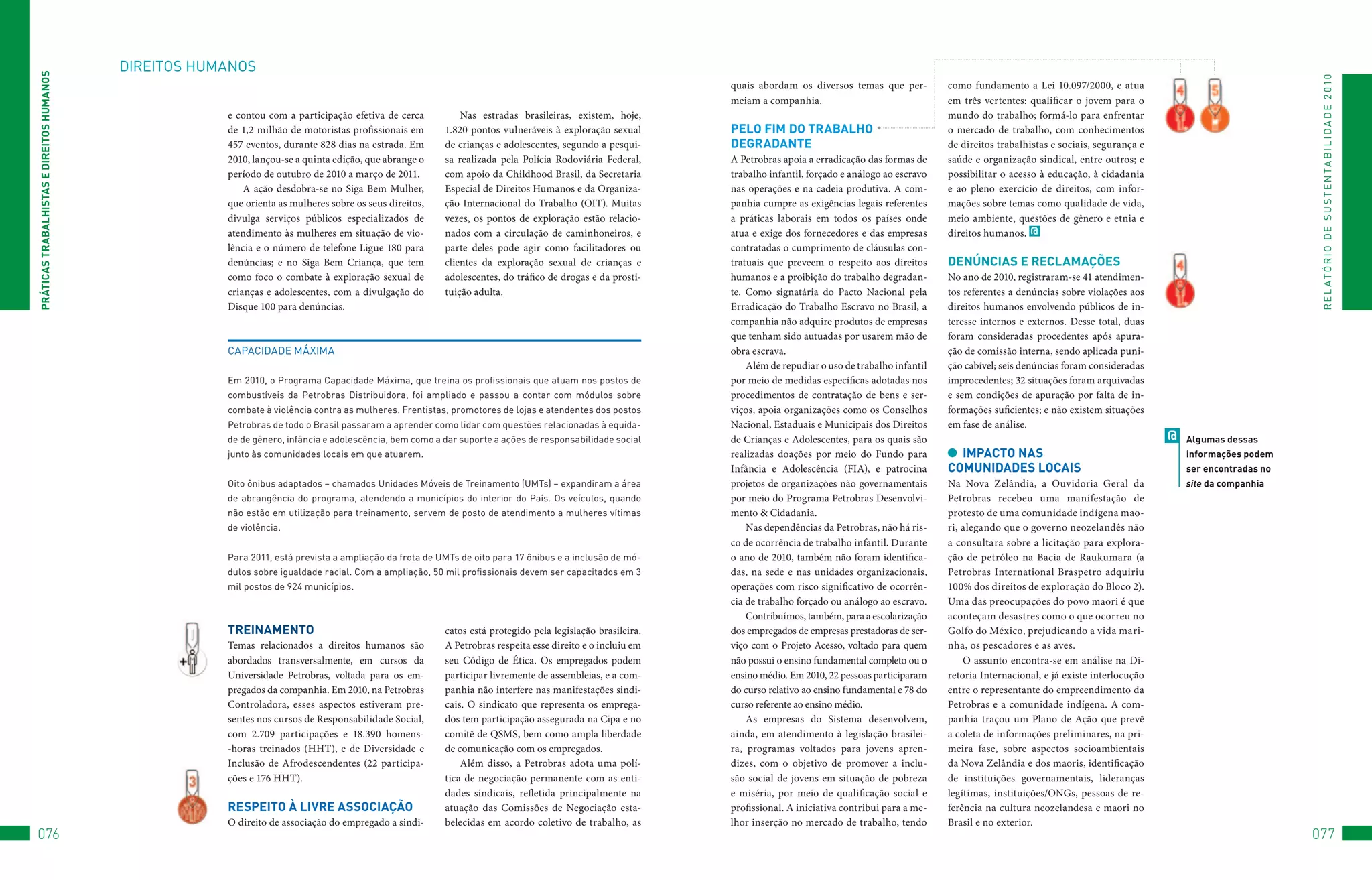 DIREItoS	HuMANoS
PRáTiCAS TRAbAlHiSTAS e DiReiTOS HUMAnOS




                                                                                                                                                                                                                                                                                                 R E L At ó R I o 	D E 	S u S t E N tA B I L I D A D E 	2 010
                                                                                                                                                                   quais abordam os diversos temas que per-          como fundamento a Lei 10.097/2000, e atua
                                                                                                                                                                   meiam a companhia.                                em três vertentes: qualificar o jovem para o
                                                       e contou com a participação efetiva de cerca              Nas estradas brasileiras, existem, hoje,                                                            mundo do trabalho; formá-lo para enfrentar
                                                       de 1,2 milhão de motoristas profissionais em          1.820 pontos vulneráveis à exploração sexual          PelO FiM DO TRAbAlHO                              o mercado de trabalho, com conhecimentos
                                                       457 eventos, durante 828 dias na estrada. Em          de crianças e adolescentes, segundo a pesqui-         DeGRADAnTe                                        de direitos trabalhistas e sociais, segurança e
                                                       2010, lançou-se a quinta edição, que abrange o        sa realizada pela Polícia Rodoviária Federal,         A Petrobras apoia a erradicação das formas de     saúde e organização sindical, entre outros; e
                                                       período de outubro de 2010 a março de 2011.           com apoio da Childhood Brasil, da Secretaria          trabalho infantil, forçado e análogo ao escravo   possibilitar o acesso à educação, à cidadania
                                                           A ação desdobra-se no Siga Bem Mulher,            Especial de Direitos Humanos e da Organiza-           nas operações e na cadeia produtiva. A com-       e ao pleno exercício de direitos, com infor-
                                                       que orienta as mulheres sobre os seus direitos,       ção Internacional do Trabalho (OIT). Muitas           panhia cumpre as exigências legais referentes     mações sobre temas como qualidade de vida,
                                                       divulga serviços públicos especializados de           vezes, os pontos de exploração estão relacio-         a práticas laborais em todos os países onde       meio ambiente, questões de gênero e etnia e
                                                       atendimento às mulheres em situação de vio-           nados com a circulação de caminhoneiros, e            atua e exige dos fornecedores e das empresas      direitos humanos. @
                                                       lência e o número de telefone Ligue 180 para          parte deles pode agir como facilitadores ou           contratadas o cumprimento de cláusulas con-
                                                       denúncias; e no Siga Bem Criança, que tem             clientes da exploração sexual de crianças e           tratuais que preveem o respeito aos direitos      DenúnCiAS e ReClAMAçõeS
                                                       como foco o combate à exploração sexual de            adolescentes, do tráfico de drogas e da prosti-       humanos e a proibição do trabalho degradan-       No ano de 2010, registraram-se 41 atendimen-
                                                       crianças e adolescentes, com a divulgação do          tuição adulta.                                        te. Como signatária do Pacto Nacional pela        tos referentes a denúncias sobre violações aos
                                                       Disque 100 para denúncias.                                                                                  Erradicação do Trabalho Escravo no Brasil, a      direitos humanos envolvendo públicos de in-
                                                                                                                                                                   companhia não adquire produtos de empresas        teresse internos e externos. Desse total, duas
                                                                                                                                                                   que tenham sido autuadas por usarem mão de        foram consideradas procedentes após apura-
                                                       CAPACIDADE	MáXIMA                                                                                           obra escrava.                                     ção de comissão interna, sendo aplicada puni-
                                                                                                                                                                       Além de repudiar o uso de trabalho infantil   ção cabível; seis denúncias foram consideradas
                                                       Em	2010,	o	Programa	Capacidade	Máxima,	que	treina	os	profissionais	que	atuam	nos	postos	de	                 por meio de medidas específicas adotadas nos      improcedentes; 32 situações foram arquivadas
                                                       combustíveis	 da	 Petrobras	 Distribuidora,	 foi	 ampliado	 e	 passou	 a	 contar	 com	 módulos	 sobre	      procedimentos de contratação de bens e ser-       e sem condições de apuração por falta de in-
                                                       combate	à	violência	contra	as	mulheres.	frentistas,	promotores	de	lojas	e	atendentes	dos	postos	            viços, apoia organizações como os Conselhos       formações suficientes; e não existem situações
                                                       Petrobras	de	todo	o	Brasil	passaram	a	aprender	como	lidar	com	questões	relacionadas	à	equida-               Nacional, Estaduais e Municipais dos Direitos     em fase de análise.
                                                       de	de	gênero,	infância	e	adolescência,	bem	como	a	dar	suporte	a	ações	de	responsabilidade	social	           de Crianças e Adolescentes, para os quais são                                                       @   Algumas dessas
                                                       junto	às	comunidades	locais	em	que	atuarem.                                                                 realizadas doações por meio do Fundo para           iMPACTO nAS                                         informações podem
                                                                                                                                                                   Infância e Adolescência (FIA), e patrocina        COMUniDADeS lOCAiS                                    ser encontradas no
                                                       oito	ônibus	adaptados	–	chamados	unidades	Móveis	de	treinamento	(uMts)	–	expandiram	a	área	                 projetos de organizações não governamentais       Na Nova Zelândia, a Ouvidoria Geral da                site da companhia
                                                       de	 abrangência	 do	 programa,	 atendendo	 a	 municípios	 do	 interior	 do	 País.	 os	 veículos,	 quando	   por meio do Programa Petrobras Desenvolvi-        Petrobras recebeu uma manifestação de
                                                       não	estão	em	utilização	para	treinamento,	servem	de	posto	de	atendimento	a	mulheres	vítimas	                mento & Cidadania.                                protesto de uma comunidade indígena mao-
                                                       de	violência.                                                                                                   Nas dependências da Petrobras, não há ris-    ri, alegando que o governo neozelandês não
                                                                                                                                                                   co de ocorrência de trabalho infantil. Durante    a consultara sobre a licitação para explora-
                                                       Para	2011,	está	prevista	a	ampliação	da	frota	de	uMts	de	oito	para	17	ônibus	e	a	inclusão	de	mó-            o ano de 2010, também não foram identifica-       ção de petróleo na Bacia de Raukumara (a
                                                       dulos	sobre	igualdade	racial.	Com	a	ampliação,	50	mil	profissionais	devem	ser	capacitados	em	3	             das, na sede e nas unidades organizacionais,      Petrobras International Braspetro adquiriu
                                                       mil	postos	de	924	municípios.                                                                               operações com risco significativo de ocorrên-     100% dos direitos de exploração do Bloco 2).
                                                                                                                                                                   cia de trabalho forçado ou análogo ao escravo.    Uma das preocupações do povo maori é que
                                                                                                                                                                       Contribuímos, também, para a escolarização    aconteçam desastres como o que ocorreu no
                                                       TReinAMenTO                                           catos está protegido pela legislação brasileira.      dos empregados de empresas prestadoras de ser-    Golfo do México, prejudicando a vida mari-
                                                       Temas relacionados a direitos humanos são             A Petrobras respeita esse direito e o incluiu em      viço com o Projeto Acesso, voltado para quem      nha, os pescadores e as aves.
                                                       abordados transversalmente, em cursos da              seu Código de Ética. Os empregados podem              não possui o ensino fundamental completo ou o         O assunto encontra-se em análise na Di-
                                                       Universidade Petrobras, voltada para os em-           participar livremente de assembleias, e a com-        ensino médio. Em 2010, 22 pessoas participaram    retoria Internacional, e já existe interlocução
                                                       pregados da companhia. Em 2010, na Petrobras          panhia não interfere nas manifestações sindi-         do curso relativo ao ensino fundamental e 78 do   entre o representante do empreendimento da
                                                       Controladora, esses aspectos estiveram pre-           cais. O sindicato que representa os emprega-          curso referente ao ensino médio.                  Petrobras e a comunidade indígena. A com-
                                                       sentes nos cursos de Responsabilidade Social,         dos tem participação assegurada na Cipa e no              As empresas do Sistema desenvolvem,           panhia traçou um Plano de Ação que prevê
                                                       com 2.709 participações e 18.390 homens-              comitê de QSMS, bem como ampla liberdade              ainda, em atendimento à legislação brasilei-      a coleta de informações preliminares, na pri-
                                                       -horas treinados (HHT), e de Diversidade e            de comunicação com os empregados.                     ra, programas voltados para jovens apren-         meira fase, sobre aspectos socioambientais
                                                       Inclusão de Afrodescendentes (22 participa-               Além disso, a Petrobras adota uma polí-           dizes, com o objetivo de promover a inclu-        da Nova Zelândia e dos maoris, identificação
                                                       ções e 176 HHT).                                      tica de negociação permanente com as enti-            são social de jovens em situação de pobreza       de instituições governamentais, lideranças
                                                                                                             dades sindicais, refletida principalmente na          e miséria, por meio de qualificação social e      legítimas, instituições/ONGs, pessoas de re-
                                                       ReSPeiTO à livRe ASSOCiAçãO                           atuação das Comissões de Negociação esta-             profissional. A iniciativa contribui para a me-   ferência na cultura neozelandesa e maori no
                                                       O direito de associação do empregado a sindi-         belecidas em acordo coletivo de trabalho, as          lhor inserção no mercado de trabalho, tendo       Brasil e no exterior.
076                                                                                                                                                                                                                                                                                             077
 