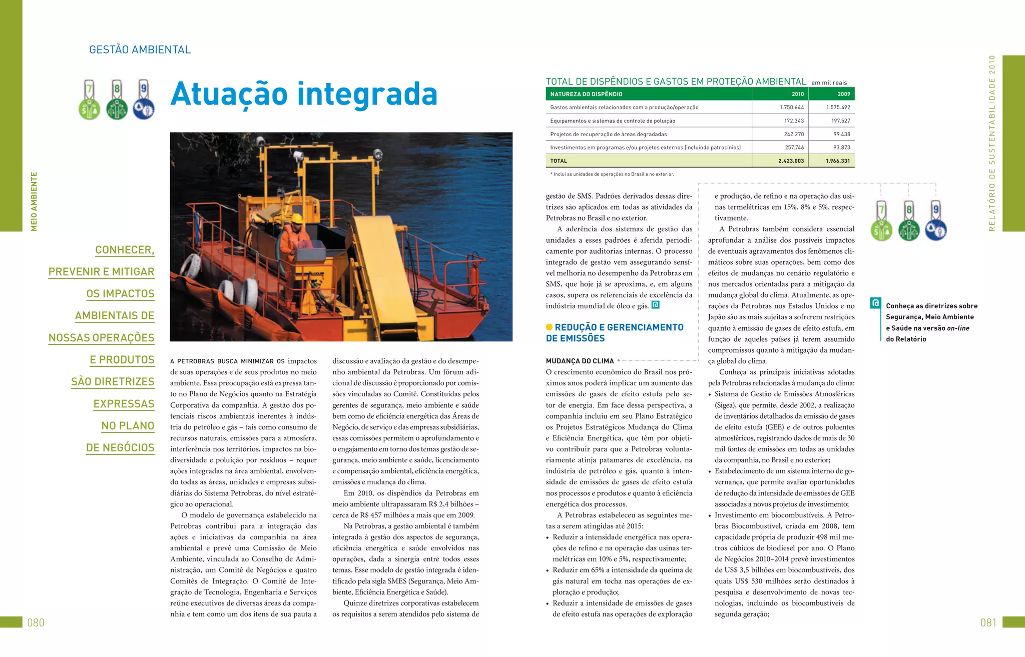 GEStão	AMBIENtAL




                                                                                                                                                                                                                                                                                               R E L At ó R I o 	D E 	S u S t E N tA B I L I D A D E 	2 010
                                     Atuação integrada
                                                                                                                                          totAL	DE	DISPêNDIoS	E	GAStoS	EM	PRotEção	AMBIENtAL		em	mil	reais
                                                                                                                                           nATURezA DO DiSPênDiO                                                                   2010            2009

                                                                                                                                           Gastos	ambientais	relacionados	com	a	produção/operação                              1.750.644       1.575.492

                                                                                                                                           Equipamentos	e	sistemas	de	controle	de	poluição                                       172.343         197.527

                                                                                                                                           Projetos	de	recuperação	de	áreas	degradadas                                           242.270         99.438

                                                                                                                                           Investimentos	em	programas	e/ou	projetos	externos	(incluindo	patrocínios)             257.746         93.873

                                                                                                                                           TOTAl                                                                               2.423.003       1.966.331

                                                                                                                                           *	Inclui	as	unidades	de	operações	no	Brasil	e	no	exterior.
MeiO AMbienTe




                                                                                                                                          gestão de SMS. Padrões derivados dessas dire-                    e produção, de refino e na operação das usi-
                                                                                                                                          trizes são aplicados em todas as atividades da                   nas termelétricas em 15%, 8% e 5%, respec-
                                                                                                                                          Petrobras no Brasil e no exterior.                               tivamente.
                                                                                                                                              A aderência dos sistemas de gestão das                         A Petrobras também considera essencial
                                                                                                                                          unidades a esses padrões é aferida periodi-                   aprofundar a análise dos possíveis impactos
                       conhecer,                                                                                                          camente por auditorias internas. O processo                   de eventuais agravamentos dos fenômenos cli-
                                                                                                                                          integrado de gestão vem assegurando sensí-                    máticos sobre suas operações, bem como dos
                Prevenir e miTigar                                                                                                        vel melhoria no desempenho da Petrobras em                    efeitos de mudanças no cenário regulatório e
                                                                                                                                          SMS, que hoje já se aproxima, e, em alguns                    nos mercados orientadas para a mitigação da
                      os imPacTos                                                                                                         casos, supera os referenciais de excelência da                mudança global do clima. Atualmente, as ope-
                                                                                                                                          indústria mundial de óleo e gás. @                            rações da Petrobras nos Estados Unidos e no         @   Conheça as diretrizes sobre
                    ambienTais de                                                                                                                                                                       Japão são as mais sujeitas a sofrerem restrições        Segurança, Meio Ambiente
                                                                                                                                           ReDUçãO e GeRenCiAMenTO                                      quanto à emissão de gases de efeito estufa, em          e Saúde na versão on-line
                nossas oPerações                                                                                                          De eMiSSõeS                                                   função de aqueles países já terem assumido              do Relatório
                                                                                                                                                                                                        compromissos quanto à mitigação da mudan-
                      e ProduTos     a PeTrobras busca minimizar os        impactos    discussão e avaliação da gestão e do desempe-      MUDAnçA DO CliMA                                              ça global do clima.
                                     de suas operações e de seus produtos no meio      nho ambiental da Petrobras. Um fórum adi-          O crescimento econômico do Brasil nos pró-                         Conheça as principais iniciativas adotadas
                   são direTrizes    ambiente. Essa preocupação está expressa tan-     cional de discussão é proporcionado por comis-     ximos anos poderá implicar um aumento das                     pela Petrobras relacionadas à mudança do clima:
                                     to no Plano de Negócios quanto na Estratégia      sões vinculadas ao Comitê. Constituídas pelos      emissões de gases de efeito estufa pelo se-                   •	 Sistema de Gestão de Emissões Atmosféricas
                       exPressas     Corporativa da companhia. A gestão dos po-        gerentes de segurança, meio ambiente e saúde       tor de energia. Em face dessa perspectiva, a                     (Sigea), que permite, desde 2002, a realização
                                     tenciais riscos ambientais inerentes à indús-     bem como de eficiência energética das Áreas de     companhia incluiu em seu Plano Estratégico                       de inventários detalhados da emissão de gases
                        no Plano     tria do petróleo e gás – tais como consumo de     Negócio, de serviço e das empresas subsidiárias,   os Projetos Estratégicos Mudança do Clima                        de efeito estufa (GEE) e de outros poluentes
                                     recursos naturais, emissões para a atmosfera,     essas comissões permitem o aprofundamento e        e Eficiência Energética, que têm por objeti-                     atmosféricos, registrando dados de mais de 30
                      de negócios    interferência nos territórios, impactos na bio-   o engajamento em torno dos temas gestão de se-     vo contribuir para que a Petrobras volunta-                      mil fontes de emissões em todas as unidades
                                     diversidade e poluição por resíduos – requer      gurança, meio ambiente e saúde, licenciamento      riamente atinja patamares de excelência, na                      da companhia, no Brasil e no exterior;
                                     ações integradas na área ambiental, envolven-     e compensação ambiental, eficiência energética,    indústria de petróleo e gás, quanto à inten-                  •	 Estabelecimento de um sistema interno de go-
                                     do todas as áreas, unidades e empresas subsi-     emissões e mudança do clima.                       sidade de emissões de gases de efeito estufa                     vernança, que permite avaliar oportunidades
                                     diárias do Sistema Petrobras, do nível estraté-        Em 2010, os dispêndios da Petrobras em        nos processos e produtos e quanto à eficiência                   de redução da intensidade de emissões de GEE
                                     gico ao operacional.                              meio ambiente ultrapassaram R$ 2,4 bilhões –       energética dos processos.                                        associadas a novos projetos de investimento;
                                         O modelo de governança estabelecido na        cerca de R$ 457 milhões a mais que em 2009.            A Petrobras estabeleceu as seguintes me-                  •	 Investimento em biocombustíveis. A Petro-
                                     Petrobras contribui para a integração das              Na Petrobras, a gestão ambiental é também     tas a serem atingidas até 2015:                                  bras Biocombustível, criada em 2008, tem
                                     ações e iniciativas da companhia na área          integrada à gestão dos aspectos de segurança,      •	 Reduzir a intensidade energética nas opera-                   capacidade própria de produzir 498 mil me-
                                     ambiental e prevê uma Comissão de Meio            eficiência energética e saúde envolvidos nas          ções de refino e na operação das usinas ter-                  tros cúbicos de biodiesel por ano. O Plano
                                     Ambiente, vinculada ao Conselho de Admi-          operações, dada a sinergia entre todos esses          melétricas em 10% e 5%, respectivamente;                      de Negócios 2010–2014 prevê investimentos
                                     nistração, um Comitê de Negócios e quatro         temas. Esse modelo de gestão integrada é iden-     •	 Reduzir em 65% a intensidade da queima de                     de US$ 3,5 bilhões em biocombustíveis, dos
                                     Comitês de Integração. O Comitê de Inte-          tificado pela sigla SMES (Segurança, Meio Am-         gás natural em tocha nas operações de ex-                     quais US$ 530 milhões serão destinados à
                                     gração de Tecnologia, Engenharia e Serviços       biente, Eficiência Energética e Saúde).               ploração e produção;                                          pesquisa e desenvolvimento de novas tec-
                                     reúne executivos de diversas áreas da compa-           Quinze diretrizes corporativas estabelecem    •	 Reduzir a intensidade de emissões de gases                    nologias, incluindo os biocombustíveis de
                                     nhia e tem como um dos itens de sua pauta a       os requisitos a serem atendidos pelo sistema de       de efeito estufa nas operações de exploração                  segunda geração;
080                                                                                                                                                                                                                                                                                           081
 