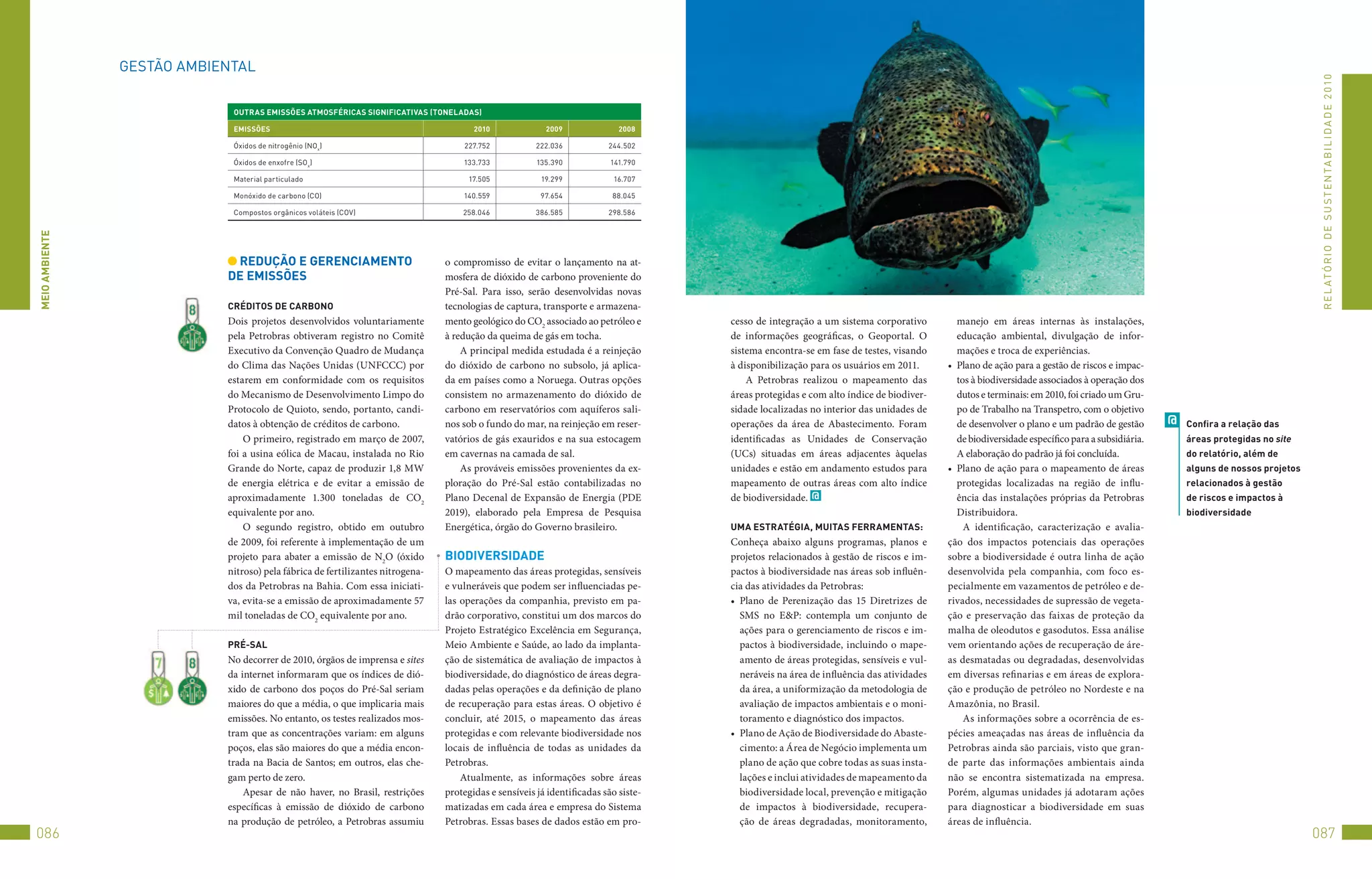 GEStão	AMBIENtAL




                                                                                                                                                                                                                                                                               R E L At ó R I o 	D E 	S u S t E N tA B I L I D A D E 	2 010
                             OUTRAS eMiSSõeS ATMOSFéRiCAS SiGniFiCATivAS (TOnelADAS)

                             eMiSSõeS                                                  2010              2009               2008

                             óxidos	de	nitrogênio	(No x)                            227.752            222.036           244.502

                             óxidos	de	enxofre	(So x)                               133.733            135.390            141.790

                             Material	particulado                                     17.505            19.299            16.707

                             Monóxido	de	carbono	(Co)                               140.559             97.654            88.045

                             Compostos	orgânicos	voláteis	(Cov)                     258.046            386.585           298.586
MeiO AMbienTe




                             ReDUçãO e GeRenCiAMenTO                            o compromisso de evitar o lançamento na at-
                            De eMiSSõeS                                         mosfera de dióxido de carbono proveniente do
                                                                                Pré-Sal. Para isso, serão desenvolvidas novas
                            CRéDiTOS De CARbOnO                                 tecnologias de captura, transporte e armazena-
                            Dois projetos desenvolvidos voluntariamente         mento geológico do CO2 associado ao petróleo e       cesso de integração a um sistema corporativo          manejo em áreas internas às instalações,
                            pela Petrobras obtiveram registro no Comitê         à redução da queima de gás em tocha.                 de informações geográficas, o Geoportal. O            educação ambiental, divulgação de infor-
                            Executivo da Convenção Quadro de Mudança                A principal medida estudada é a reinjeção        sistema encontra-se em fase de testes, visando        mações e troca de experiências.
                            do Clima das Nações Unidas (UNFCCC) por             do dióxido de carbono no subsolo, já aplica-         à disponibilização para os usuários em 2011.       •	 Plano de ação para a gestão de riscos e impac-
                            estarem em conformidade com os requisitos           da em países como a Noruega. Outras opções               A Petrobras realizou o mapeamento das             tos à biodiversidade associados à operação dos
                            do Mecanismo de Desenvolvimento Limpo do            consistem no armazenamento do dióxido de             áreas protegidas e com alto índice de biodiver-       dutos e terminais: em 2010, foi criado um Gru-
                            Protocolo de Quioto, sendo, portanto, candi-        carbono em reservatórios com aquíferos sali-         sidade localizadas no interior das unidades de        po de Trabalho na Transpetro, com o objetivo
                            datos à obtenção de créditos de carbono.            nos sob o fundo do mar, na reinjeção em reser-       operações da área de Abastecimento. Foram             de desenvolver o plano e um padrão de gestão       @   Confira a relação das
                                O primeiro, registrado em março de 2007,        vatórios de gás exauridos e na sua estocagem         identificadas as Unidades de Conservação              de biodiversidade específico para a subsidiária.       áreas protegidas no site
                            foi a usina eólica de Macau, instalada no Rio       em cavernas na camada de sal.                        (UCs) situadas em áreas adjacentes àquelas            A elaboração do padrão já foi concluída.               do relatório, além de
                            Grande do Norte, capaz de produzir 1,8 MW               As prováveis emissões provenientes da ex-        unidades e estão em andamento estudos para         •	 Plano de ação para o mapeamento de áreas               alguns de nossos projetos
                            de energia elétrica e de evitar a emissão de        ploração do Pré-Sal estão contabilizadas no          mapeamento de outras áreas com alto índice            protegidas localizadas na região de influ-             relacionados à gestão
                            aproximadamente 1.300 toneladas de CO2              Plano Decenal de Expansão de Energia (PDE            de biodiversidade. @                                  ência das instalações próprias da Petrobras            de riscos e impactos à
                            equivalente por ano.                                2019), elaborado pela Empresa de Pesquisa                                                                  Distribuidora.                                         biodiversidade
                                O segundo registro, obtido em outubro           Energética, órgão do Governo brasileiro.             UMA eSTRATéGiA, MUiTAS FeRRAMenTAS:                     A identificação, caracterização e avalia-
                            de 2009, foi referente à implementação de um                                                             Conheça abaixo alguns programas, planos e          ção dos impactos potenciais das operações
                            projeto para abater a emissão de N2O (óxido         biODiveRSiDADe                                       projetos relacionados à gestão de riscos e im-     sobre a biodiversidade é outra linha de ação
                            nitroso) pela fábrica de fertilizantes nitrogena-   O mapeamento das áreas protegidas, sensíveis         pactos à biodiversidade nas áreas sob influên-     desenvolvida pela companhia, com foco es-
                            dos da Petrobras na Bahia. Com essa iniciati-       e vulneráveis que podem ser influenciadas pe-        cia das atividades da Petrobras:                   pecialmente em vazamentos de petróleo e de-
                            va, evita-se a emissão de aproximadamente 57        las operações da companhia, previsto em pa-          •	 Plano de Perenização das 15 Diretrizes de       rivados, necessidades de supressão de vegeta-
                            mil toneladas de CO2 equivalente por ano.           drão corporativo, constitui um dos marcos do            SMS no E&P: contempla um conjunto de            ção e preservação das faixas de proteção da
                                                                                Projeto Estratégico Excelência em Segurança,            ações para o gerenciamento de riscos e im-      malha de oleodutos e gasodutos. Essa análise
                            PRé-SAl                                             Meio Ambiente e Saúde, ao lado da implanta-             pactos à biodiversidade, incluindo o mape-      vem orientando ações de recuperação de áre-
                            No decorrer de 2010, órgãos de imprensa e sites     ção de sistemática de avaliação de impactos à           amento de áreas protegidas, sensíveis e vul-    as desmatadas ou degradadas, desenvolvidas
                            da internet informaram que os índices de dió-       biodiversidade, do diagnóstico de áreas degra-          neráveis na área de influência das atividades   em diversas refinarias e em áreas de explora-
                            xido de carbono dos poços do Pré-Sal seriam         dadas pelas operações e da definição de plano           da área, a uniformização da metodologia de      ção e produção de petróleo no Nordeste e na
                            maiores do que a média, o que implicaria mais       de recuperação para estas áreas. O objetivo é           avaliação de impactos ambientais e o moni-      Amazônia, no Brasil.
                            emissões. No entanto, os testes realizados mos-     concluir, até 2015, o mapeamento das áreas              toramento e diagnóstico dos impactos.                As informações sobre a ocorrência de es-
                            tram que as concentrações variam: em alguns         protegidas e com relevante biodiversidade nos        •	 Plano de Ação de Biodiversidade do Abaste-      pécies ameaçadas nas áreas de influência da
                            poços, elas são maiores do que a média encon-       locais de influência de todas as unidades da            cimento: a Área de Negócio implementa um        Petrobras ainda são parciais, visto que gran-
                            trada na Bacia de Santos; em outros, elas che-      Petrobras.                                              plano de ação que cobre todas as suas insta-    de parte das informações ambientais ainda
                            gam perto de zero.                                      Atualmente, as informações sobre áreas              lações e inclui atividades de mapeamento da     não se encontra sistematizada na empresa.
                                Apesar de não haver, no Brasil, restrições      protegidas e sensíveis já identificadas são siste-      biodiversidade local, prevenção e mitigação     Porém, algumas unidades já adotaram ações
                            específicas à emissão de dióxido de carbono         matizadas em cada área e empresa do Sistema             de impactos à biodiversidade, recupera-         para diagnosticar a biodiversidade em suas
                            na produção de petróleo, a Petrobras assumiu        Petrobras. Essas bases de dados estão em pro-           ção de áreas degradadas, monitoramento,         áreas de influência.
086                                                                                                                                                                                                                                                                           087
 
