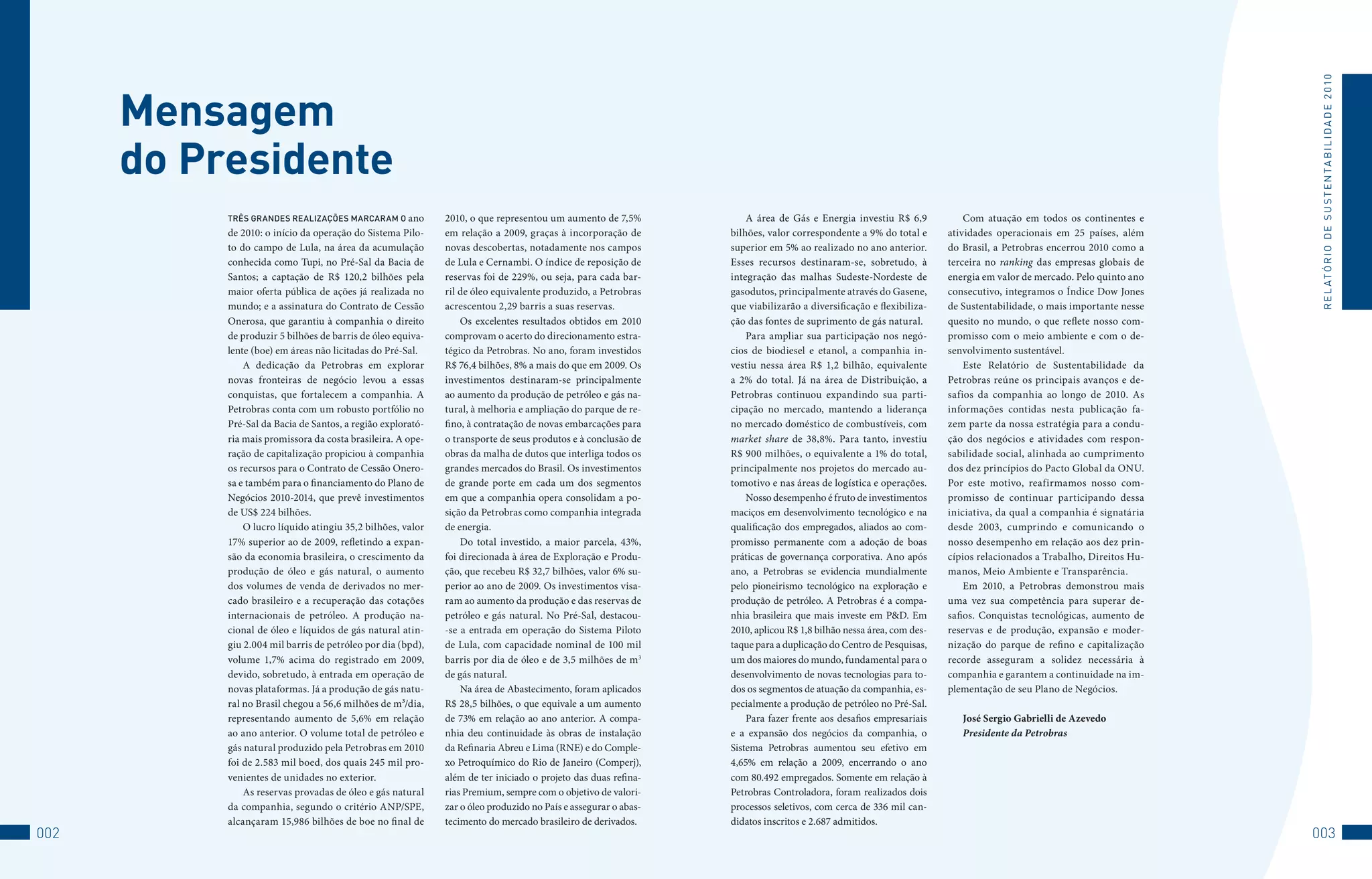 R E L At ó R I o 	D E 	S u S t E N tA B I L I D A D E 	2 010
      Mensagem
      do Presidente
           Três grandes realizações marcaram o ano           2010, o que representou um aumento de 7,5%             A área de Gás e Energia investiu R$ 6,9            Com atuação em todos os continentes e
           de 2010: o início da operação do Sistema Pilo-    em relação a 2009, graças à incorporação de        bilhões, valor correspondente a 9% do total e      atividades operacionais em 25 países, além
           to do campo de Lula, na área da acumulação        novas descobertas, notadamente nos campos          superior em 5% ao realizado no ano anterior.       do Brasil, a Petrobras encerrou 2010 como a
           conhecida como Tupi, no Pré-Sal da Bacia de       de Lula e Cernambi. O índice de reposição de       Esses recursos destinaram-se, sobretudo, à         terceira no ranking das empresas globais de
           Santos; a captação de R$ 120,2 bilhões pela       reservas foi de 229%, ou seja, para cada bar-      integração das malhas Sudeste-Nordeste de          energia em valor de mercado. Pelo quinto ano
           maior oferta pública de ações já realizada no     ril de óleo equivalente produzido, a Petrobras     gasodutos, principalmente através do Gasene,       consecutivo, integramos o Índice Dow Jones
           mundo; e a assinatura do Contrato de Cessão       acrescentou 2,29 barris a suas reservas.           que viabilizarão a diversificação e flexibiliza-   de Sustentabilidade, o mais importante nesse
           Onerosa, que garantiu à companhia o direito           Os excelentes resultados obtidos em 2010       ção das fontes de suprimento de gás natural.       quesito no mundo, o que reflete nosso com-
           de produzir 5 bilhões de barris de óleo equiva-   comprovam o acerto do direcionamento estra-            Para ampliar sua participação nos negó-        promisso com o meio ambiente e com o de-
           lente (boe) em áreas não licitadas do Pré-Sal.    tégico da Petrobras. No ano, foram investidos      cios de biodiesel e etanol, a companhia in-        senvolvimento sustentável.
               A dedicação da Petrobras em explorar          R$ 76,4 bilhões, 8% a mais do que em 2009. Os      vestiu nessa área R$ 1,2 bilhão, equivalente           Este Relatório de Sustentabilidade da
           novas fronteiras de negócio levou a essas         investimentos destinaram-se principalmente         a 2% do total. Já na área de Distribuição, a       Petrobras reúne os principais avanços e de-
           conquistas, que fortalecem a companhia. A         ao aumento da produção de petróleo e gás na-       Petrobras continuou expandindo sua parti-          safios da companhia ao longo de 2010. As
           Petrobras conta com um robusto portfólio no       tural, à melhoria e ampliação do parque de re-     cipação no mercado, mantendo a liderança           informações contidas nesta publicação fa-
           Pré-Sal da Bacia de Santos, a região explorató-   fino, à contratação de novas embarcações para      no mercado doméstico de combustíveis, com          zem parte da nossa estratégia para a condu-
           ria mais promissora da costa brasileira. A ope-   o transporte de seus produtos e à conclusão de     market share de 38,8%. Para tanto, investiu        ção dos negócios e atividades com respon-
           ração de capitalização propiciou à companhia      obras da malha de dutos que interliga todos os     R$ 900 milhões, o equivalente a 1% do total,       sabilidade social, alinhada ao cumprimento
           os recursos para o Contrato de Cessão Onero-      grandes mercados do Brasil. Os investimentos       principalmente nos projetos do mercado au-         dos dez princípios do Pacto Global da ONU.
           sa e também para o financiamento do Plano de      de grande porte em cada um dos segmentos           tomotivo e nas áreas de logística e operações.     Por este motivo, reafirmamos nosso com-
           Negócios 2010-2014, que prevê investimentos       em que a companhia opera consolidam a po-              Nosso desempenho é fruto de investimentos      promisso de continuar participando dessa
           de US$ 224 bilhões.                               sição da Petrobras como companhia integrada        maciços em desenvolvimento tecnológico e na        iniciativa, da qual a companhia é signatária
               O lucro líquido atingiu 35,2 bilhões, valor   de energia.                                        qualificação dos empregados, aliados ao com-       desde 2003, cumprindo e comunicando o
           17% superior ao de 2009, refletindo a expan-          Do total investido, a maior parcela, 43%,      promisso permanente com a adoção de boas           nosso desempenho em relação aos dez prin-
           são da economia brasileira, o crescimento da      foi direcionada à área de Exploração e Produ-      práticas de governança corporativa. Ano após       cípios relacionados a Trabalho, Direitos Hu-
           produção de óleo e gás natural, o aumento         ção, que recebeu R$ 32,7 bilhões, valor 6% su-     ano, a Petrobras se evidencia mundialmente         manos, Meio Ambiente e Transparência.
           dos volumes de venda de derivados no mer-         perior ao ano de 2009. Os investimentos visa-      pelo pioneirismo tecnológico na exploração e           Em 2010, a Petrobras demonstrou mais
           cado brasileiro e a recuperação das cotações      ram ao aumento da produção e das reservas de       produção de petróleo. A Petrobras é a compa-       uma vez sua competência para superar de-
           internacionais de petróleo. A produção na-        petróleo e gás natural. No Pré-Sal, destacou-      nhia brasileira que mais investe em P&D. Em        safios. Conquistas tecnológicas, aumento de
           cional de óleo e líquidos de gás natural atin-    -se a entrada em operação do Sistema Piloto        2010, aplicou R$ 1,8 bilhão nessa área, com des-   reservas e de produção, expansão e moder-
           giu 2.004 mil barris de petróleo por dia (bpd),   de Lula, com capacidade nominal de 100 mil         taque para a duplicação do Centro de Pesquisas,    nização do parque de refino e capitalização
           volume 1,7% acima do registrado em 2009,          barris por dia de óleo e de 3,5 milhões de m3      um dos maiores do mundo, fundamental para o        recorde asseguram a solidez necessária à
           devido, sobretudo, à entrada em operação de       de gás natural.                                    desenvolvimento de novas tecnologias para to-      companhia e garantem a continuidade na im-
           novas plataformas. Já a produção de gás natu-         Na área de Abastecimento, foram aplicados      dos os segmentos de atuação da companhia, es-      plementação de seu Plano de Negócios.
           ral no Brasil chegou a 56,6 milhões de m³/dia,    R$ 28,5 bilhões, o que equivale a um aumento       pecialmente a produção de petróleo no Pré-Sal.
           representando aumento de 5,6% em relação          de 73% em relação ao ano anterior. A compa-            Para fazer frente aos desafios empresariais       José Sergio Gabrielli de Azevedo
           ao ano anterior. O volume total de petróleo e     nhia deu continuidade às obras de instalação       e a expansão dos negócios da companhia, o             Presidente da Petrobras
           gás natural produzido pela Petrobras em 2010      da Refinaria Abreu e Lima (RNE) e do Comple-       Sistema Petrobras aumentou seu efetivo em
           foi de 2.583 mil boed, dos quais 245 mil pro-     xo Petroquímico do Rio de Janeiro (Comperj),       4,65% em relação a 2009, encerrando o ano
           venientes de unidades no exterior.                além de ter iniciado o projeto das duas refina-    com 80.492 empregados. Somente em relação à
               As reservas provadas de óleo e gás natural    rias Premium, sempre com o objetivo de valori-     Petrobras Controladora, foram realizados dois
           da companhia, segundo o critério ANP/SPE,         zar o óleo produzido no País e assegurar o abas-   processos seletivos, com cerca de 336 mil can-
           alcançaram 15,986 bilhões de boe no final de      tecimento do mercado brasileiro de derivados.      didatos inscritos e 2.687 admitidos.
002                                                                                                                                                                                                               003
 