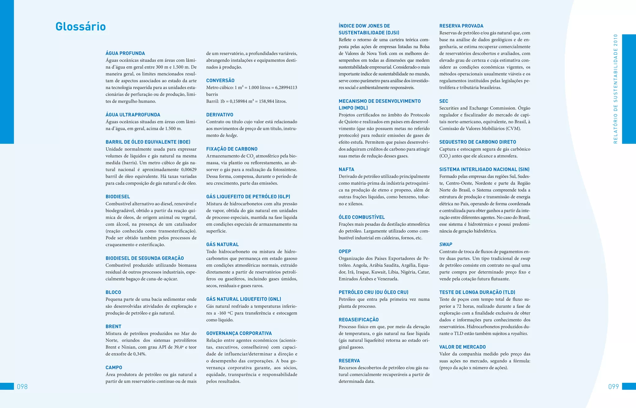 Glossário                                                                                                   ÍnDiCe DOw jOneS De
                                                                                                                  SUSTenTAbiliDADe (DjSi)
                                                                                                                                                                     ReSeRvA PROvADA
                                                                                                                                                                     Reservas de petróleo e/ou gás natural que, com




                                                                                                                                                                                                                           R E L At ó R I o 	D E 	S u S t E N tA B I L I D A D E 	2 010
                                                                                                                  Reflete o retorno de uma carteira teórica com-     base na análise de dados geológicos e de en-
                                                                                                                  posta pelas ações de empresas listadas na Bolsa    genharia, se estima recuperar comercialmente
              áGUA PROFUnDA                                     de um reservatório, a profundidades variáveis,    de Valores de Nova York com os melhores de-        de reservatórios descobertos e avaliados, com
              Águas oceânicas situadas em áreas com lâmi-       abrangendo instalações e equipamentos desti-      sempenhos em todas as dimensões que medem          elevado grau de certeza e cuja estimativa con-
              na d’água em geral entre 300 m e 1.500 m. De      nados à produção.                                 sustentabilidade empresarial. Considerado o mais   sidere as condições econômicas vigentes, os
              maneira geral, os limites mencionados resul-                                                        importante índice de sustentabilidade no mundo,    métodos operacionais usualmente viáveis e os
              tam de aspectos associados ao estado da arte      COnveRSãO                                         serve como parâmetro para análise dos investido-   regulamentos instituídos pelas legislações pe-
              na tecnologia requerida para as unidades esta-    Metro cúbico: 1 m³ = 1.000 litros = 6,28994113    res social e ambientalmente responsáveis.          trolífera e tributária brasileiras.
              cionárias de perfuração ou de produção, limi-     barris
              tes de mergulho humano.                           Barril: 1b = 0,158984 m³ = 158,984 litros.        MeCAniSMO De DeSenvOlviMenTO                       SeC
                                                                                                                  liMPO (MDl)                                        Securities and Exchange Commission. Órgão
              áGUA UlTRAPROFUnDA                                DeRivATivO                                        Projetos certificados no âmbito do Protocolo       regulador e fiscalizador do mercado de capi-
              Águas oceânicas situadas em áreas com lâmi-       Contrato ou título cujo valor está relacionado    de Quioto e realizados em países em desenvol-      tais norte-americano, equivalente, no Brasil, à
              na d’água, em geral, acima de 1.500 m.            aos movimentos de preço de um título, instru-     vimento (que não possuem metas no referido         Comissão de Valores Mobiliários (CVM).
                                                                mento de hedge.                                   protocolo) para reduzir emissões de gases de
              bARRil De óleO eqUivAlenTe (bOe)                                                                    efeito estufa. Permitem que países desenvolvi-     SeqUeSTRO De CARbOnO DiReTO
              Unidade normalmente usada para expressar          FixAçãO De CARbOnO                                dos adquiram créditos de carbono para atingir      Captura e estocagem segura de gás carbônico
              volumes de líquidos e gás natural na mesma        Armazenamento de CO2 atmosférico pela bio-        suas metas de redução desses gases.                (CO2) antes que ele alcance a atmosfera.
              medida (barris). Um metro cúbico de gás na-       massa, via plantio ou reflorestamento, ao ab-
              tural nacional é aproximadamente 0,00629          sorver o gás para a realização da fotossíntese.   nAFTA                                              SiSTeMA inTeRliGADO nACiOnAl (Sin)
              barril de óleo equivalente. Há taxas variadas     Dessa forma, compensa, durante o período de       Derivado de petróleo utilizado principalmente      Formado pelas empresas das regiões Sul, Sudes-
              para cada composição de gás natural e de óleo.    seu crescimento, parte das emissões.              como matéria-prima da indústria petroquími-        te, Centro-Oeste, Nordeste e parte da Região
                                                                                                                  ca na produção de eteno e propeno, além de         Norte do Brasil, o Sistema compreende toda a
              biODieSel                                         GáS liqUeFeiTO De PeTRóleO (GlP)                  outras frações líquidas, como benzeno, tolue-      estrutura de produção e transmissão de energia
              Combustível alternativo ao diesel, renovável e    Mistura de hidrocarbonetos com alta pressão       no e xilenos.                                      elétrica no País, operando de forma coordenada
              biodegradável, obtido a partir da reação quí-     de vapor, obtida do gás natural em unidades                                                          e centralizada para obter ganhos a partir da inte-
              mica de óleos, de origem animal ou vegetal,       de processo especiais, mantida na fase líquida    óleO COMbUSTÍvel                                   ração entre diferentes agentes. No caso do Brasil,
              com álcool, na presença de um catalisador         em condições especiais de armazenamento na        Frações mais pesadas da destilação atmosférica     esse sistema é hidrotérmico e possui predomi-
              (reação conhecida como transesterificação).       superfície.                                       do petróleo. Largamente utilizado como com-        nância de geração hidrelétrica.
              Pode ser obtido também pelos processos de                                                           bustível industrial em caldeiras, fornos, etc.
              craqueamento e esterificação.                     GáS nATURAl                                                                                          SwaP
                                                                Todo hidrocarboneto ou mistura de hidro-          OPeP                                               Contrato de troca de fluxos de pagamentos en-
              biODieSel De SeGUnDA GeRAçãO                      carbonetos que permaneça em estado gasoso         Organização dos Países Exportadores de Pe-         tre duas partes. Um tipo tradicional de swap
              Combustível produzido utilizando biomassa         em condições atmosféricas normais, extraído       tróleo. Angola, Arábia Saudita, Argélia, Equa-     de petróleo consiste em contrato no qual uma
              residual de outros processos industriais, espe-   diretamente a partir de reservatórios petrolí-    dor, Irã, Iraque, Kuwait, Líbia, Nigéria, Catar,   parte compra por determinado preço fixo e
              cialmente bagaço de cana-de-açúcar.               feros ou gaseíferos, incluindo gases úmidos,      Emirados Árabes e Venezuela.                       vende pela cotação futura flutuante.
                                                                secos, residuais e gases raros.
              blOCO                                                                                               PeTRóleO CRU (OU óleO CRU)                         TeSTe De lOnGA DURAçãO (TlD)
              Pequena parte de uma bacia sedimentar onde        GáS nATURAl liqUeFeiTO (Gnl)                      Petróleo que entra pela primeira vez numa          Teste de poços com tempo total de fluxo su-
              são desenvolvidas atividades de exploração e      Gás natural resfriado a temperaturas inferio-     planta de processo.                                perior a 72 horas, realizado durante a fase de
              produção de petróleo e gás natural.               res a -160 ºC para transferência e estocagem                                                         exploração com a finalidade exclusiva de obter
                                                                como líquido.                                     ReGASeiFiCAçãO                                     dados e informações para conhecimento dos
              bRenT                                                                                               Processo físico em que, por meio da elevação       reservatórios. Hidrocarbonetos produzidos du-
              Mistura de petróleos produzidos no Mar do         GOveRnAnçA CORPORATivA                            de temperatura, o gás natural na fase líquida      rante o TLD estão também sujeitos a royalties.
              Norte, oriundos dos sistemas petrolíferos         Relação entre agentes econômicos (acionis-        (gás natural liquefeito) retorna ao estado ori-
              Brent e Ninian, com grau API de 39,4º e teor      tas, executivos, conselheiros) com capaci-        ginal gasoso.                                      vAlOR De MeRCADO
              de enxofre de 0,34%.                              dade de influenciar/determinar a direção e                                                           Valor da companhia medido pelo preço das
                                                                o desempenho das corporações. A boa go-           ReSeRvA                                            suas ações no mercado, segundo a fórmula:
              CAMPO                                             vernança corporativa garante, aos sócios,         Recursos descobertos de petróleo e/ou gás na-      (preço da ação x número de ações).
              Área produtora de petróleo ou gás natural a       equidade, transparência e responsabilidade        tural comercialmente recuperáveis a partir de
              partir de um reservatório contínuo ou de mais     pelos resultados.                                 determinada data.
098                                                                                                                                                                                                                       099
 