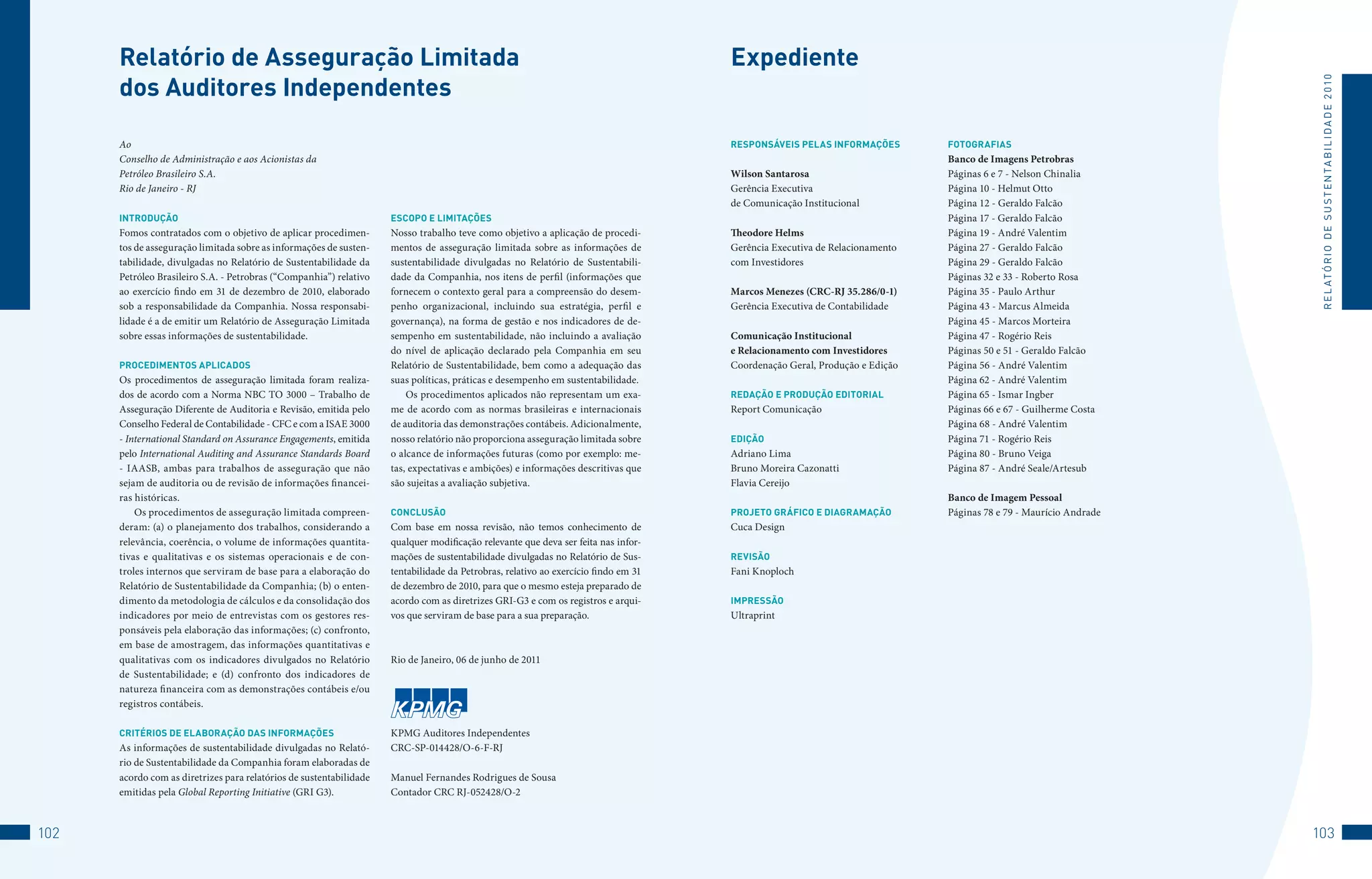 Relatório de Asseguração limitada                                                                                              expediente
      dos Auditores independentes




                                                                                                                                                                                                                  R E L At ó R I o 	D E 	S u S t E N tA B I L I D A D E 	2 010
      Ao                                                                                                                             ReSPOnSáveiS PelAS inFORMAçõeS         FOTOGRAFiAS
      Conselho de Administração e aos Acionistas da                                                                                                                         Banco de Imagens Petrobras
      Petróleo Brasileiro S.A.                                                                                                       Wilson Santarosa                       Páginas 6 e 7 - Nelson Chinalia
      Rio de Janeiro - RJ                                                                                                            Gerência Executiva                     Página 10 - Helmut Otto
                                                                                                                                     de Comunicação Institucional           Página 12 - Geraldo Falcão
      inTRODUçãO                                                     eSCOPO e liMiTAçõeS                                                                                    Página 17 - Geraldo Falcão
      Fomos contratados com o objetivo de aplicar procedimen-        Nosso trabalho teve como objetivo a aplicação de procedi-       Theodore Helms                         Página 19 - André Valentim
      tos de asseguração limitada sobre as informações de susten-    mentos de asseguração limitada sobre as informações de          Gerência Executiva de Relacionamento   Página 27 - Geraldo Falcão
      tabilidade, divulgadas no Relatório de Sustentabilidade da     sustentabilidade divulgadas no Relatório de Sustentabili-       com Investidores                       Página 29 - Geraldo Falcão
      Petróleo Brasileiro S.A. - Petrobras (“Companhia”) relativo    dade da Companhia, nos itens de perfil (informações que                                                Páginas 32 e 33 - Roberto Rosa
      ao exercício findo em 31 de dezembro de 2010, elaborado        fornecem o contexto geral para a compreensão do desem-          Marcos Menezes (CRC-RJ 35.286/0-1)     Página 35 - Paulo Arthur
      sob a responsabilidade da Companhia. Nossa responsabi-         penho organizacional, incluindo sua estratégia, perfil e        Gerência Executiva de Contabilidade    Página 43 - Marcus Almeida
      lidade é a de emitir um Relatório de Asseguração Limitada      governança), na forma de gestão e nos indicadores de de-                                               Página 45 - Marcos Morteira
      sobre essas informações de sustentabilidade.                   sempenho em sustentabilidade, não incluindo a avaliação         Comunicação Institucional              Página 47 - Rogério Reis
                                                                     do nível de aplicação declarado pela Companhia em seu           e Relacionamento com Investidores      Páginas 50 e 51 - Geraldo Falcão
      PROCeDiMenTOS APliCADOS                                        Relatório de Sustentabilidade, bem como a adequação das         Coordenação Geral, Produção e Edição   Página 56 - André Valentim
      Os procedimentos de asseguração limitada foram realiza-        suas políticas, práticas e desempenho em sustentabilidade.                                             Página 62 - André Valentim
      dos de acordo com a Norma NBC TO 3000 – Trabalho de                Os procedimentos aplicados não representam um exa-          ReDAçãO e PRODUçãO eDiTORiAl           Página 65 - Ismar Ingber
      Asseguração Diferente de Auditoria e Revisão, emitida pelo     me de acordo com as normas brasileiras e internacionais         Report Comunicação                     Páginas 66 e 67 - Guilherme Costa
      Conselho Federal de Contabilidade - CFC e com a ISAE 3000      de auditoria das demonstrações contábeis. Adicionalmente,                                              Página 68 - André Valentim
      - International Standard on Assurance Engagements, emitida     nosso relatório não proporciona asseguração limitada sobre      eDiçãO                                 Página 71 - Rogério Reis
      pelo International Auditing and Assurance Standards Board      o alcance de informações futuras (como por exemplo: me-         Adriano Lima                           Página 80 - Bruno Veiga
      - IAASB, ambas para trabalhos de asseguração que não           tas, expectativas e ambições) e informações descritivas que     Bruno Moreira Cazonatti                Página 87 - André Seale/Artesub
      sejam de auditoria ou de revisão de informações financei-      são sujeitas a avaliação subjetiva.                             Flavia Cereijo
      ras históricas.                                                                                                                                                       Banco de Imagem Pessoal
          Os procedimentos de asseguração limitada compreen-         COnClUSãO                                                       PROjeTO GRáFiCO e DiAGRAMAçãO          Páginas 78 e 79 - Maurício Andrade
      deram: (a) o planejamento dos trabalhos, considerando a        Com base em nossa revisão, não temos conhecimento de            Cuca Design
      relevância, coerência, o volume de informações quantita-       qualquer modificação relevante que deva ser feita nas infor-
      tivas e qualitativas e os sistemas operacionais e de con-      mações de sustentabilidade divulgadas no Relatório de Sus-      ReviSãO
      troles internos que serviram de base para a elaboração do      tentabilidade da Petrobras, relativo ao exercício findo em 31   Fani Knoploch
      Relatório de Sustentabilidade da Companhia; (b) o enten-       de dezembro de 2010, para que o mesmo esteja preparado de
      dimento da metodologia de cálculos e da consolidação dos       acordo com as diretrizes GRI-G3 e com os registros e arqui-     iMPReSSãO
      indicadores por meio de entrevistas com os gestores res-       vos que serviram de base para a sua preparação.                 Ultraprint
      ponsáveis pela elaboração das informações; (c) confronto,
      em base de amostragem, das informações quantitativas e
      qualitativas com os indicadores divulgados no Relatório        Rio de Janeiro, 06 de junho de 2011
      de Sustentabilidade; e (d) confronto dos indicadores de
      natureza financeira com as demonstrações contábeis e/ou
      registros contábeis.

      CRiTéRiOS De elAbORAçãO DAS inFORMAçõeS                        KPMG Auditores Independentes
      As informações de sustentabilidade divulgadas no Relató-       CRC-SP-014428/O-6-F-RJ
      rio de Sustentabilidade da Companhia foram elaboradas de
      acordo com as diretrizes para relatórios de sustentabilidade   Manuel Fernandes Rodrigues de Sousa
      emitidas pela Global Reporting Initiative (GRI G3).            Contador CRC RJ-052428/O-2



102                                                                                                                                                                                                              103
 