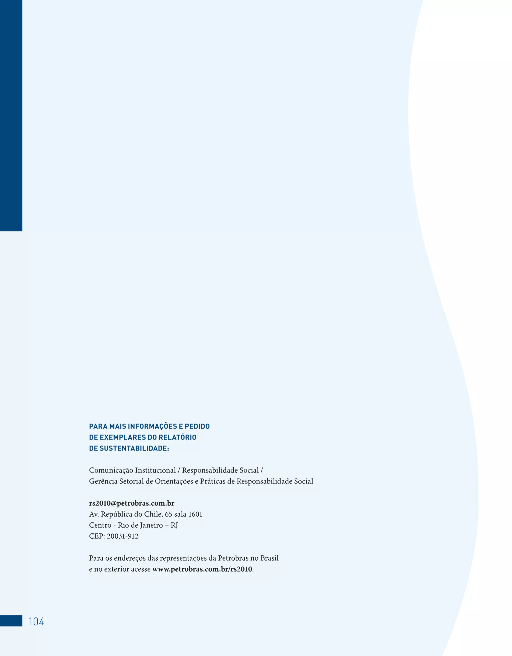 PARA MAiS inFORMAçõeS e PeDiDO
      De exeMPlAReS DO RelATóRiO
      De SUSTenTAbiliDADe:


      Comunicação Institucional / Responsabilidade Social /
      Gerência Setorial de Orientações e Práticas de Responsabilidade Social

      rs2010@petrobras.com.br
      Av. República do Chile, 65 sala 1601
      Centro - Rio de Janeiro – RJ
      CEP: 20031-912

      Para os endereços das representações da Petrobras no Brasil
      e no exterior acesse www.petrobras.com.br/rs2010.




104
 