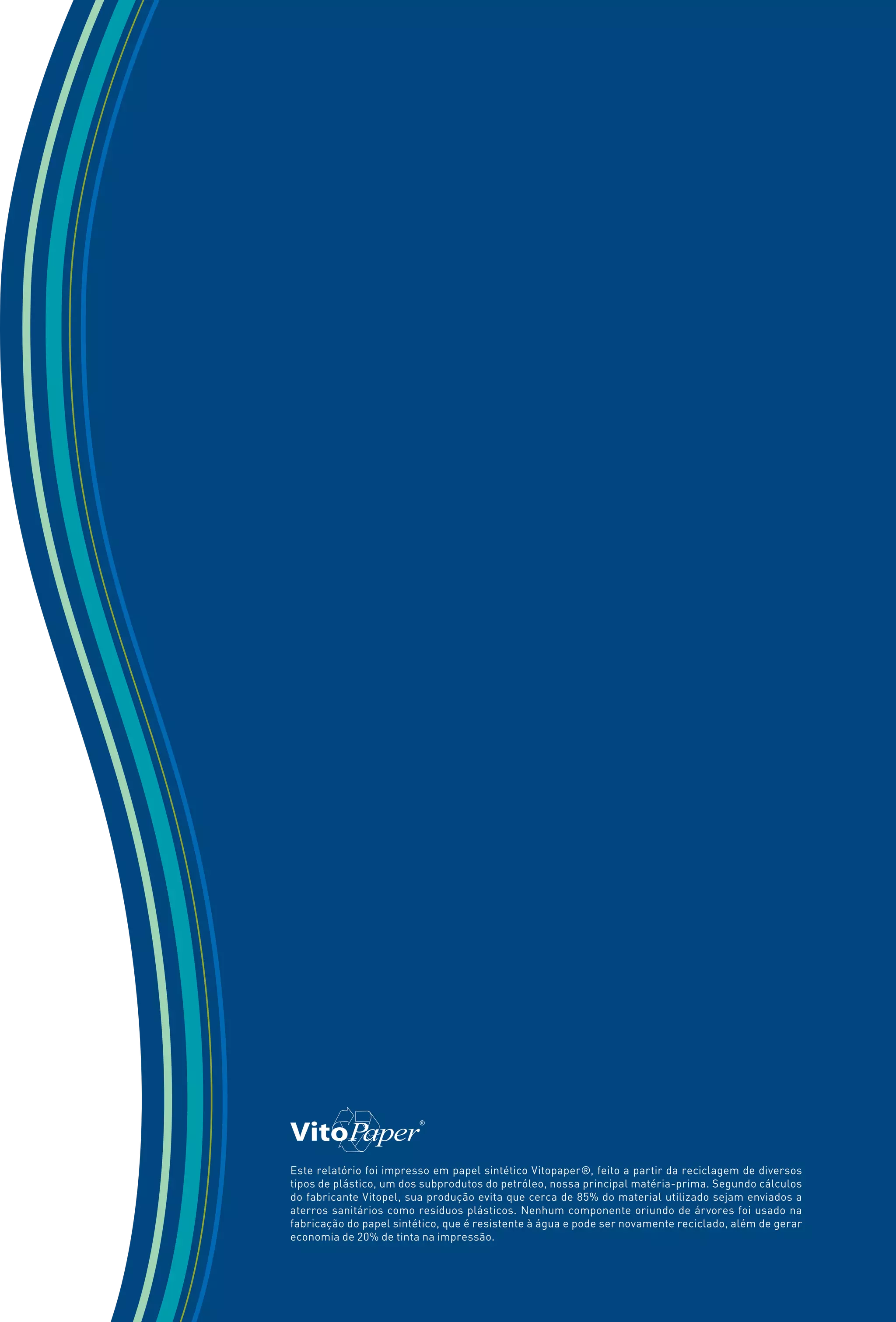 Este relatório foi impresso em papel sintético Vitopaper®, feito a partir da reciclagem de diversos
tipos de plástico, um dos subprodutos do petróleo, nossa principal matéria-prima. Segundo cálculos
do fabricante Vitopel, sua produção evita que cerca de 85% do material utilizado sejam enviados a
aterros sanitários como resíduos plásticos. Nenhum componente oriundo de árvores foi usado na
fabricação do papel sintético, que é resistente à água e pode ser novamente reciclado, além de gerar
economia de 20% de tinta na impressão.
 