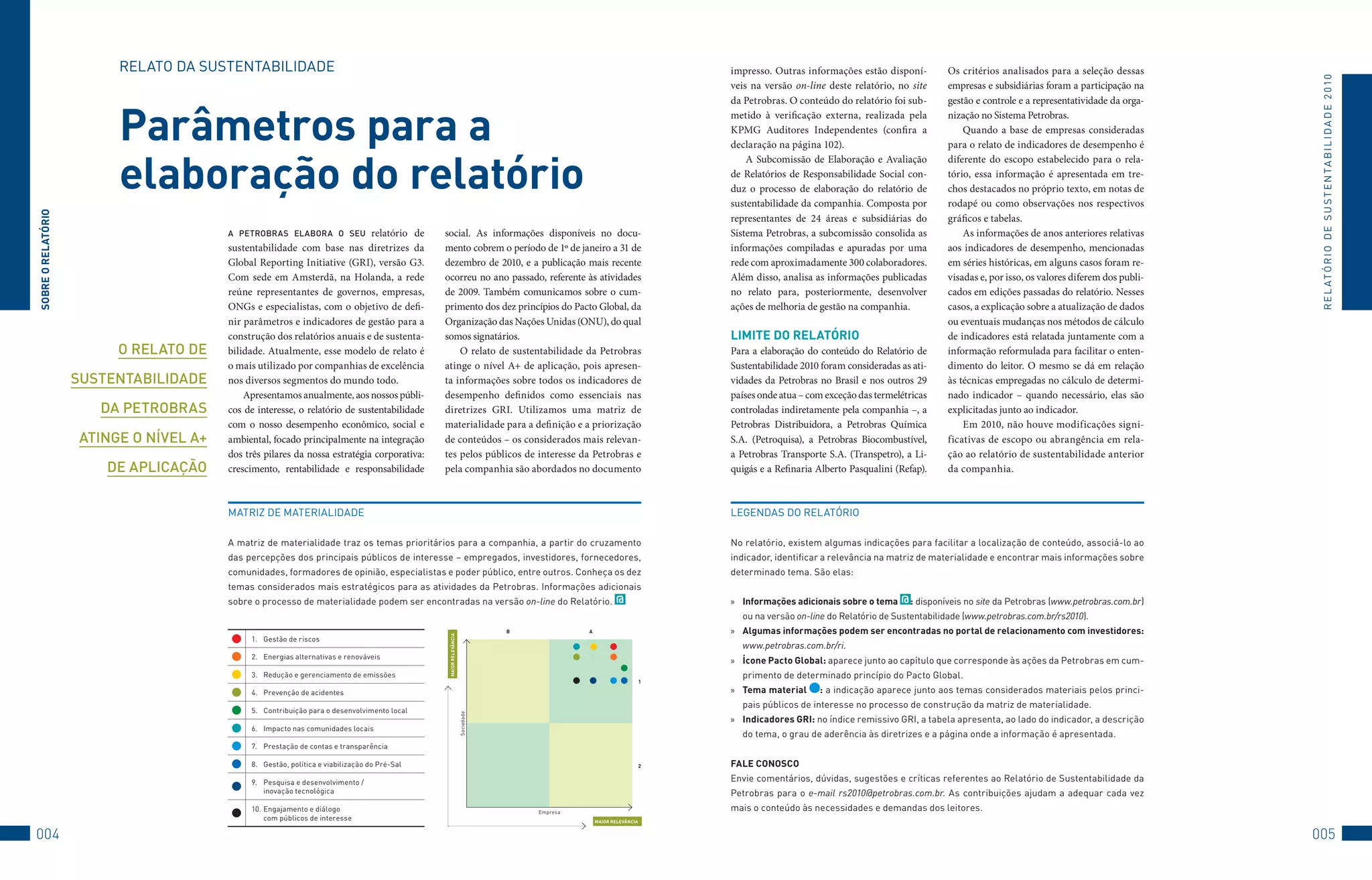 RELAto	DA	SuStENtABILIDADE                                                                                                                    impresso. Outras informações estão disponí-          Os critérios analisados para a seleção dessas




                                                                                                                                                                                                                                                                                  R E L At ó R I o 	D E 	S u S t E N tA B I L I D A D E 	2 010
                                                                                                                                                                       veis na versão on-line deste relatório, no site      empresas e subsidiárias foram a participação na
                                                                                                                                                                       da Petrobras. O conteúdo do relatório foi sub-       gestão e controle e a representatividade da orga-


                         Parâmetros para a                                                                                                                             metido à verificação externa, realizada pela
                                                                                                                                                                       KPMG Auditores Independentes (confira a
                                                                                                                                                                       declaração na página 102).
                                                                                                                                                                                                                            nização no Sistema Petrobras.
                                                                                                                                                                                                                                Quando a base de empresas consideradas
                                                                                                                                                                                                                            para o relato de indicadores de desempenho é


                         elaboração do relatório
                                                                                                                                                                           A Subcomissão de Elaboração e Avaliação          diferente do escopo estabelecido para o rela-
                                                                                                                                                                       de Relatórios de Responsabilidade Social con-        tório, essa informação é apresentada em tre-
                                                                                                                                                                       duz o processo de elaboração do relatório de         chos destacados no próprio texto, em notas de
                                                                                                                                                                       sustentabilidade da companhia. Composta por          rodapé ou como observações nos respectivos
SObRe O RelATóRiO




                                                                                                                                                                       representantes de 24 áreas e subsidiárias do         gráficos e tabelas.
                                        a PeTrobras elabora o seu relatório de                social. As informações disponíveis no docu-                              Sistema Petrobras, a subcomissão consolida as            As informações de anos anteriores relativas
                                        sustentabilidade com base nas diretrizes da           mento cobrem o período de 1º de janeiro a 31 de                          informações compiladas e apuradas por uma            aos indicadores de desempenho, mencionadas
                                        Global Reporting Initiative (GRI), versão G3.         dezembro de 2010, e a publicação mais recente                            rede com aproximadamente 300 colaboradores.          em séries históricas, em alguns casos foram re-
                                        Com sede em Amsterdã, na Holanda, a rede              ocorreu no ano passado, referente às atividades                          Além disso, analisa as informações publicadas        visadas e, por isso, os valores diferem dos publi-
                                        reúne representantes de governos, empresas,           de 2009. Também comunicamos sobre o cum-                                 no relato para, posteriormente, desenvolver          cados em edições passadas do relatório. Nesses
                                        ONGs e especialistas, com o objetivo de defi-         primento dos dez princípios do Pacto Global, da                          ações de melhoria de gestão na companhia.            casos, a explicação sobre a atualização de dados
                                        nir parâmetros e indicadores de gestão para a         Organização das Nações Unidas (ONU), do qual                                                                                  ou eventuais mudanças nos métodos de cálculo
                                        construção dos relatórios anuais e de sustenta-       somos signatários.                                                       liMiTe DO RelATóRiO                                  de indicadores está relatada juntamente com a
                         o relaTo de    bilidade. Atualmente, esse modelo de relato é             O relato de sustentabilidade da Petrobras                            Para a elaboração do conteúdo do Relatório de        informação reformulada para facilitar o enten-
                                        o mais utilizado por companhias de excelência         atinge o nível A+ de aplicação, pois apresen-                            Sustentabilidade 2010 foram consideradas as ati-     dimento do leitor. O mesmo se dá em relação
                    susTenTabilidade    nos diversos segmentos do mundo todo.                 ta informações sobre todos os indicadores de                             vidades da Petrobras no Brasil e nos outros 29       às técnicas empregadas no cálculo de determi-
                                            Apresentamos anualmente, aos nossos públi-        desempenho definidos como essenciais nas                                 países onde atua – com exceção das termelétricas     nado indicador – quando necessário, elas são
                       da PeTrobras     cos de interesse, o relatório de sustentabilidade     diretrizes GRI. Utilizamos uma matriz de                                 controladas indiretamente pela companhia –, a        explicitadas junto ao indicador.
                                        com o nosso desempenho econômico, social e            materialidade para a definição e a priorização                           Petrobras Distribuidora, a Petrobras Química             Em 2010, não houve modificações signi-
                    aTinge o nível a+   ambiental, focado principalmente na integração        de conteúdos – os considerados mais relevan-                             S.A. (Petroquisa), a Petrobras Biocombustível,       ficativas de escopo ou abrangência em rela-
                                        dos três pilares da nossa estratégia corporativa:     tes pelos públicos de interesse da Petrobras e                           a Petrobras Transporte S.A. (Transpetro), a Li-      ção ao relatório de sustentabilidade anterior
                        de aPlicação    crescimento, rentabilidade e responsabilidade         pela companhia são abordados no documento                                quigás e a Refinaria Alberto Pasqualini (Refap).     da companhia.



                                        MAtRIz	DE	MAtERIALIDADE                                                                                                        LEGENDAS	Do	RELAtóRIo	

                                        A	matriz	de	materialidade	traz	os	temas	prioritários	para	a	companhia,	a	partir	do	cruzamento	                                 No	relatório,	existem	algumas	indicações	para	facilitar	a	localização	de	conteúdo,	associá-lo	ao	
                                        das	percepções	dos	principais	públicos	de	interesse	–	empregados,	investidores,	fornecedores,	                                 indicador,	identificar	a	relevância	na	matriz	de	materialidade	e	encontrar	mais	informações	sobre	
                                        comunidades,	formadores	de	opinião,	especialistas	e	poder	público,	entre	outros.	Conheça	os	dez	                               determinado	tema.	São	elas:
                                        temas	considerados	mais	estratégicos	para	as	atividades	da	Petrobras.	Informações	adicionais	
                                        sobre	o	processo	de	materialidade	podem	ser	encontradas	na	versão on-line	do	Relatório.	 @                                     »	 informações adicionais sobre o tema @ :	disponíveis	no	site	da	Petrobras	(www.petrobras.com.br)	
                                                                                                                                                                         ou	na	versão	on-line	do	Relatório	de	Sustentabilidade	(www.petrobras.com.br/rs2010).
                                                                                                                              b             A                          »	 Algumas informações podem ser encontradas no portal de relacionamento com investidores:
                                                                                               MAiOR RelevânCiA




                                             1.	 Gestão	de	riscos
                                                                                                                                                                         www.petrobras.com.br/ri.
                                             2.	 Energias	alternativas	e	renováveis
                                                                                                                                                                       »	 Ícone Pacto Global:	aparece	junto	ao	capítulo	que	corresponde	às	ações	da	Petrobras	em	cum-
                                             3.	 Redução	e	gerenciamento	de	emissões                                                                                     primento	de	determinado	princípio	do	Pacto	Global.
                                                                                                                                                                   1

                                             4.	 Prevenção	de	acidentes                                                                                                »	 Tema material      :	a	indicação	aparece	junto	aos	temas	considerados	materiais	pelos	princi-
                                                                                                                                                                         pais	públicos	de	interesse	no	processo	de	construção	da	matriz	de	materialidade.
                                             5.	 Contribuição	para	o	desenvolvimento	local
                                                                                                                  Sociedade




                                                                                                                                                                       »	 indicadores GRi:	no	índice	remissivo	GRI,	a	tabela	apresenta,	ao	lado	do	indicador,	a	descrição	
                                             6.	 Impacto	nas	comunidades	locais
                                                                                                                                                                         do	tema,	o	grau	de	aderência	às	diretrizes	e	a	página	onde	a	informação	é	apresentada.
                                             7.	 Prestação	de	contas	e	transparência

                                             8.	 Gestão,	política	e	viabilização	do	Pré-Sal                                                                        2   FAle COnOSCO
                                             9.	 Pesquisa	e	desenvolvimento	/		                                                                                        Envie	comentários,	dúvidas,	sugestões	e	críticas	referentes	ao	Relatório	de	Sustentabilidade	da	
                                                 inovação	tecnológica                                                                                                  Petrobras	 para	 o	 e-mail	 rs2010@petrobras.com.br.	 As	 contribuições	 ajudam	 a	 adequar	 cada	 vez	
                                             10.	Engajamento	e	diálogo		                                                          Empresa
                                                                                                                                                                       mais	o	conteúdo	às	necessidades	e	demandas	dos	leitores.	
                                                 com	públicos	de	interesse                                                                      MAiOR RelevânCiA


004                                                                                                                                                                                                                                                                              005
 