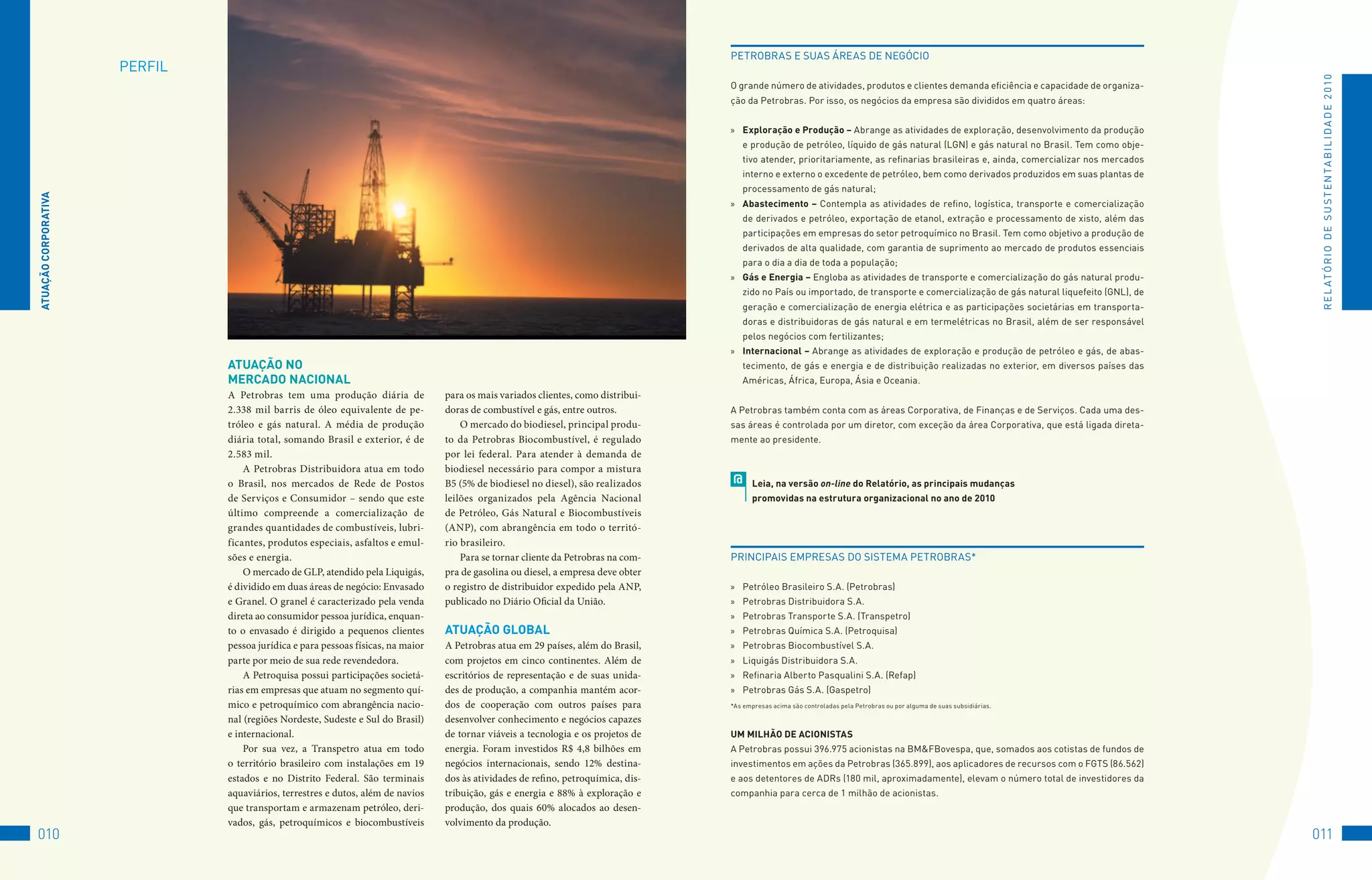 PEtRoBRAS	E	SuAS	áREAS	DE	NEGóCIo
                      PERfIL	




                                                                                                                                                                                                                                            R E L At ó R I o 	D E 	S u S t E N tA B I L I D A D E 	2 010
                                                                                                                                     o	grande	número	de	atividades,	produtos	e	clientes	demanda	eficiência	e	capacidade	de	organiza-
                                                                                                                                     ção	da	Petrobras.	Por	isso,	os	negócios	da	empresa	são	divididos	em	quatro	áreas:


                                                                                                                                     »	 exploração e Produção – Abrange	as	atividades	de	exploração,	desenvolvimento	da	produção	
                                                                                                                                         e	produção	de	petróleo,	líquido	de	gás	natural	(LGN)	e	gás	natural	no	Brasil.	tem	como	obje-
                                                                                                                                         tivo	atender,	prioritariamente,	as	refinarias	brasileiras	e,	ainda,	comercializar	nos	mercados	
                                                                                                                                         interno	e	externo	o	excedente	de	petróleo,	bem	como	derivados	produzidos	em	suas	plantas	de	
                                                                                                                                         processamento	de	gás	natural;
ATUAçãO CORPORATivA




                                                                                                                                     »	 Abastecimento – Contempla	as	atividades	de	refino,	logística,	transporte	e	comercialização	
                                                                                                                                         de	derivados	e	petróleo,	exportação	de	etanol,	extração	e	processamento	de	xisto,	além	das	
                                                                                                                                         participações	em	empresas	do	setor	petroquímico	no	Brasil.	tem	como	objetivo	a	produção	de	
                                                                                                                                         derivados	de	alta	qualidade,	com	garantia	de	suprimento	ao	mercado	de	produtos	essenciais	
                                                                                                                                         para	o	dia	a	dia	de	toda	a	população;
                                                                                                                                     »	 Gás e energia – Engloba	as	atividades	de	transporte	e	comercialização	do	gás	natural	produ-
                                                                                                                                         zido	no	País	ou	importado,	de	transporte	e	comercialização	de	gás	natural	liquefeito	(GNL),	de	
                                                                                                                                         geração	e	comercialização	de	energia	elétrica	e	as	participações	societárias	em	transporta-
                                                                                                                                         doras	e	distribuidoras	de	gás	natural	e	em	termelétricas	no	Brasil,	além	de	ser	responsável	
                                                                                                                                         pelos	negócios	com	fertilizantes;
                                                                                                                                     »	 internacional – Abrange	as	atividades	de	exploração	e	produção	de	petróleo	e	gás,	de	abas-
                                ATUAçãO nO                                                                                               tecimento,	de	gás	e	energia	e	de	distribuição	realizadas	no	exterior,	em	diversos	países	das	
                                MeRCADO nACiOnAl                                                                                         Américas,	áfrica,	Europa,	ásia	e	oceania.
                                A Petrobras tem uma produção diária de             para os mais variados clientes, como distribui-   	
                                2.338 mil barris de óleo equivalente de pe-        doras de combustível e gás, entre outros.         A	Petrobras	também	conta	com	as	áreas	Corporativa,	de	finanças	e	de	Serviços.	Cada	uma	des-
                                tróleo e gás natural. A média de produção              O mercado do biodiesel, principal produ-      sas	áreas	é	controlada	por	um	diretor,	com	exceção	da	área	Corporativa,	que	está	ligada	direta-
                                diária total, somando Brasil e exterior, é de      to da Petrobras Biocombustível, é regulado        mente	ao	presidente.
                                2.583 mil.                                         por lei federal. Para atender à demanda de
                                    A Petrobras Distribuidora atua em todo         biodiesel necessário para compor a mistura
                                o Brasil, nos mercados de Rede de Postos           B5 (5% de biodiesel no diesel), são realizados        @   leia, na versão on-line do Relatório, as principais mudanças
                                de Serviços e Consumidor – sendo que este          leilões organizados pela Agência Nacional                 promovidas na estrutura organizacional no ano de 2010
                                último compreende a comercialização de             de Petróleo, Gás Natural e Biocombustíveis
                                grandes quantidades de combustíveis, lubri-        (ANP), com abrangência em todo o territó-
                                ficantes, produtos especiais, asfaltos e emul-     rio brasileiro.
                                sões e energia.                                        Para se tornar cliente da Petrobras na com-   PRINCIPAIS	EMPRESAS	Do	SIStEMA	PEtRoBRAS*
                                    O mercado de GLP, atendido pela Liquigás,      pra de gasolina ou diesel, a empresa deve obter
                                é dividido em duas áreas de negócio: Envasado      o registro de distribuidor expedido pela ANP,     »	 Petróleo	Brasileiro	S.A.	(Petrobras)
                                e Granel. O granel é caracterizado pela venda      publicado no Diário Oficial da União.             »	 Petrobras	Distribuidora	S.A.
                                direta ao consumidor pessoa jurídica, enquan-                                                        »	 Petrobras	transporte	S.A.	(transpetro)
                                to o envasado é dirigido a pequenos clientes       ATUAçãO GlObAl                                    »	 Petrobras	Química	S.A.	(Petroquisa)
                                pessoa jurídica e para pessoas físicas, na maior   A Petrobras atua em 29 países, além do Brasil,    »	 Petrobras	Biocombustível	S.A.
                                parte por meio de sua rede revendedora.            com projetos em cinco continentes. Além de        »	 Liquigás	Distribuidora	S.A.
                                    A Petroquisa possui participações societá-     escritórios de representação e de suas unida-     »	 Refinaria	Alberto	Pasqualini	S.A.	(Refap)
                                rias em empresas que atuam no segmento quí-        des de produção, a companhia mantém acor-         »	 Petrobras	Gás	S.A.	(Gaspetro)
                                                                                                                                     	
                                mico e petroquímico com abrangência nacio-         dos de cooperação com outros países para          *As	empresas	acima	são	controladas	pela	Petrobras	ou	por	alguma	de	suas	subsidiárias.

                                nal (regiões Nordeste, Sudeste e Sul do Brasil)    desenvolver conhecimento e negócios capazes
                                e internacional.                                   de tornar viáveis a tecnologia e os projetos de   UM MilHãO De ACiOniSTAS
                                    Por sua vez, a Transpetro atua em todo         energia. Foram investidos R$ 4,8 bilhões em       A	Petrobras	possui	396.975	acionistas	na	BM&fBovespa,	que,	somados	aos	cotistas	de	fundos	de	
                                o território brasileiro com instalações em 19      negócios internacionais, sendo 12% destina-       investimentos	em	ações	da	Petrobras	(365.899),	aos	aplicadores	de	recursos	com	o	fGtS	(86.562)	
                                estados e no Distrito Federal. São terminais       dos às atividades de refino, petroquímica, dis-   e	aos	detentores	de	ADRs	(180	mil,	aproximadamente),	elevam	o	número	total	de	investidores	da	
                                aquaviários, terrestres e dutos, além de navios    tribuição, gás e energia e 88% à exploração e     companhia	para	cerca	de	1	milhão	de	acionistas.
                                que transportam e armazenam petróleo, deri-        produção, dos quais 60% alocados ao desen-
                                vados, gás, petroquímicos e biocombustíveis        volvimento da produção.
010                                                                                                                                                                                                                                        011
 