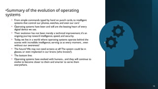 •Summary of the evolution of operating
systems
• From simple commands typed by hand on punch cards, to intelligent
systems that control our phones, watches, and even our cars!
• Operating systems have been and still are the beating heart of every
digital device we use.
• Their evolution has not been merely a technical improvement; it's an
ongoing journey toward intelligence, speed, and security.
• Today, we live in a world where operating systems operate behind the
scenes with incredible intelligence, serving us at every moment... even
without our awareness!
• The future? We may not need screens at all! The system could be in
glasses, or even implanted in our brains (who knows?).
• The bottom line:
• Operating systems have evolved with humans... and they will continue to
evolve to become closer to them and smarter to serve them
everywhere.
10
 