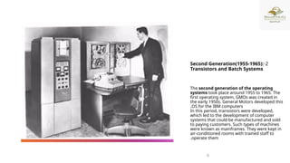 2
-
Second Generation(1955-1965):
Transistors and Batch Systems
The second generation of the operating
systems took place around 1955 to 1965. The
first operating system, GMOs was created in
the early 1950s. General Motors developed this
OS for the IBM computers
.
In this period, transistors were developed,
which led to the development of computer
systems that could be manufactured and sold
to paying customers. Such types of machines
were known as mainframes. They were kept in
air-conditioned rooms with trained staff to
operate them
.
6
 