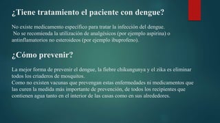 ¿Tiene tratamiento el paciente con dengue?
No existe medicamento específico para tratar la infección del dengue.
No se recomienda la utilización de analgésicos (por ejemplo aspirina) o
antinflamatorios no esteroideos (por ejemplo ibuprofeno).
¿Cómo prevenir?
La mejor forma de prevenir el dengue, la fiebre chikungunya y el zika es eliminar
todos los criaderos de mosquitos.
Como no existen vacunas que prevengan estas enfermedades ni medicamentos que
las curen la medida más importante de prevención, de todos los recipientes que
contienen agua tanto en el interior de las casas como en sus alrededores.
 