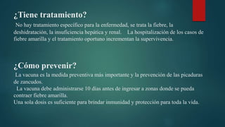 ¿Tiene tratamiento?
No hay tratamiento específico para la enfermedad, se trata la fiebre, la
deshidratación, la insuficiencia hepática y renal. La hospitalización de los casos de
fiebre amarilla y el tratamiento oportuno incrementan la supervivencia.
¿Cómo prevenir?
La vacuna es la medida preventiva más importante y la prevención de las picaduras
de zancudos.
La vacuna debe administrarse 10 días antes de ingresar a zonas donde se pueda
contraer fiebre amarilla.
Una sola dosis es suficiente para brindar inmunidad y protección para toda la vida.
 