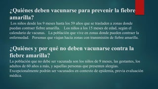 ¿Quiénes deben vacunarse para prevenir la fiebre
amarilla?
Los niños desde los 9 meses hasta los 59 años que se trasladen a zonas donde
puedan contraer fiebre amarilla. Los niños a los 15 meses de edad, según el
calendario de vacunas. La población que vive en zonas donde pueden contraer la
enfermedad. Personas que viajan hacia zonas con transmisión de fiebre amarilla.
¿Quiénes y por qué no deben vacunarse contra la
fiebre amarilla?
La población que no debe ser vacunada son los niños de 9 meses, las gestantes, los
adultos de 60 años a más, y aquellas personas que presenten alergias.
Excepcionalmente podrán ser vacunados en contexto de epidemia, previa evaluación
médica.
 