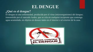 EL DENGUE
¿Qué es el dengue?
El dengue es una enfermedad, producida por el virus (microorganismo) del dengue;
transmitido por el zancudo Aedes, que se cría en cualquier recipiente que contenga
agua acumulada, en objetos en desuso tanto en el interior o al exterior de la casa.
 