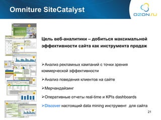 Omniture SiteCatalyst Цель веб-аналитики – добиться максимальной эффективности сайта как инструмента продаж Анализ рекламных кампаний с точки зрения коммерческой эффективности Анализ поведения клиентов на сайте Мерчандайзинг Оперативные отчеты  real-time  и  KPIs dashboards Discover   настоящий  data mining  инструмент  для сайта 