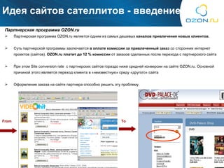 Идея сайтов сателлитов  -  введение Партнерская программа  OZON.ru  Партнерская программа  OZON.ru  является одним из самых дешевых  каналов привлечения новых клиентов . Суть партнерской программы заключается  в оплате комиссии за привлеченный заказ  со сторонних интернет проектов (сайтов) .  OZON.ru  платит до 12 % комиссии  от заказов сделанных после перехода с партнерского сайта При этом  Site conversion rate  с партнерских сайтов гораздо ниже средней конверсии   на сайте  OZON.ru . Основной причиной этого является переход клиента в «неизвестную» среду «другого» сайта Оформление заказа на сайте партнера способно решить эту проблему. From To 