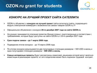 OZON.ru grant for students OZON.ru  объявляет о  конкурсе на лучший проект  сайта-сателлита (сайта, содержащего модуль электронной коммерции с возможностью заказа товаров  OZON.ru)  !!! Официальное объявление о конкурсе  20-го декабря 2007 года на сайте  OZON.ru   На конкурс принимаются описания проектов (бизнес-планы), подготовленные в соответствии с требованиями, которые будут доступны на сайте  OZON.ru c 20- го декабря 2007 года. Срок подачи заявок – до 1 марта 2008 года. Подведение итогов конкурса  - до 15 марта 2008 года. По итогам конкурса разыгрываются две полугодовых стипендии размером  ~  500  USD  в месяц и одна полугодовая стипендия размером  ~  800  USD  в месяц . Самые интересные проекты  будут рассмотрены комиссией, решением которой могут являться инвестиции в реализацию проекта, а с его создателем может быть подписан трудовой  контракт. КОНКУРС НА ЛУЧШИЙ ПРОЕКТ САЙТА САТЕЛЛИТА 