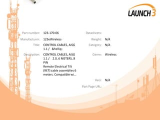 Part number: 123-170-06 Datasheets:
Manufacturer: 123eWireless Weight: N/A
Title: CONTROL CABLES, AISG
1.1 / &hellip;
Category: N/A
Description: CONTROL CABLES, AISG
1.1 / 2.0, 6 METERS, 8
PIN
Remote Electrical Tilt
(RET) cable assemblies 6
meters. Compatible wi...
Genre: Wireless
Heci: N/A
Part Page URL:
 