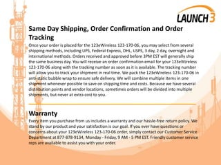 Same Day Shipping, Order Confirmation and Order
Tracking
Once your order is placed for the 123eWireless 123-170-06, you may select from several
shipping methods, including UPS, Federal Express, DHL, USPS, 3 day, 2 day, overnight and
international methods. Orders received and approved before 3PM EST will generally ship
the same business day. You will receive an order confirmation email for your 123eWireless
123-170-06 along with the tracking number as soon as it is available. The tracking number
will allow you to track your shipment in real time. We pack the 123eWireless 123-170-06 in
anti-static bubble wrap to ensure safe delivery. We will combine multiple items in one
shipment whenever possible to save on shipping time and costs. Because we have several
distribution points and vendor locations, sometimes orders will be divided into multiple
shipments, but never at extra cost to you.
_______________________________________
Warranty
Every item you purchase from us includes a warranty and our hassle-free return policy. We
stand by our product and your satisfaction is our goal. If you ever have questions or
concerns about your 123eWireless 123-170-06 order, simply contact our Customer Service
Department at 877-878-9134, Monday - Friday, 9 AM - 5 PM EST. Friendly customer service
reps are available to assist you with your order.
 