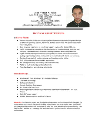 John Wendell V. Rañin
3.333-310-H Victor Village Tres Labangon
CEBU CITY 6000
PHILIPPINES
Contact No. +639228904263/(032)4129436
EMAIL ADDRESS:
john.ranin@goldenabc.com/udeenhayd7@gmail.com
TECHNICAL SUPPORT ENGINEER
■ Career Profile
• Technical support professional offering extensive experience and thorough knowledge
of different operating systems, hardware, desktop peripherals, POS peripherals and IT
network systems.
• Over six years’ experience as a technical support engineer for Golden ABC, Inc.
• Highly motivated tech-support professional skilled in troubleshooting, analyzing and
resolving complex technical problems, utilizing advanced resolution procedures.
• Highly trained and experienced IT support professional with proven experience in
putting expertise to practice, having skills to interact both with clients and company.
• Outstanding analytical, problem-solving, and troubleshooting ability.
• Both independent and team worker, as required.
• MS Office proficiency and tracking-software familiarity.
• Ability to multi-task and prioritize effectively.
• Poised and patient when dealing with clients.
Skills Summary:
• Windows XP, Vista, Windows7 MS Outlook/Exchange
• LAN/WAN technology
• Barterpos Installation
• Remote Desktop - Teamviewer
• MS Office 2003/2007/2010
• Knowledgeable on networking components – Lan/Wan/Man and VPN’s and VOIP
Phones
• Basic SAP usage support
• Sophos, Avast and other Antivirus Software
Objective: Professional growth and development in software and hardware technical support. To
serve as first-level contact for general desktop related issues and as the higher level for other IT
network problems and have the willingness to learn and grow personally and professionally, I am
looking for a position in a company that needs and values quality customer service and system
maintenance.
 