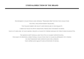 ETHOS & DIRECTION OF THE BRAND
Our womens collection is like opening Pandoras Box within this collection
you will discover hidden treasures...
The Italian fabrics we select and design are if high quality,
carefully selected with tradition, trend and statement in mind.
Each cut and line of each model creates a clean yet strong message of structured silhouettes.
The mood is kept sensual and the style is clearly sophisticated...
Our aim is to provide a directional collection that is clean in apperance yet strong
in craftsmanship and sophisticaed for a person
that appreciates quality and attention to detail.
 