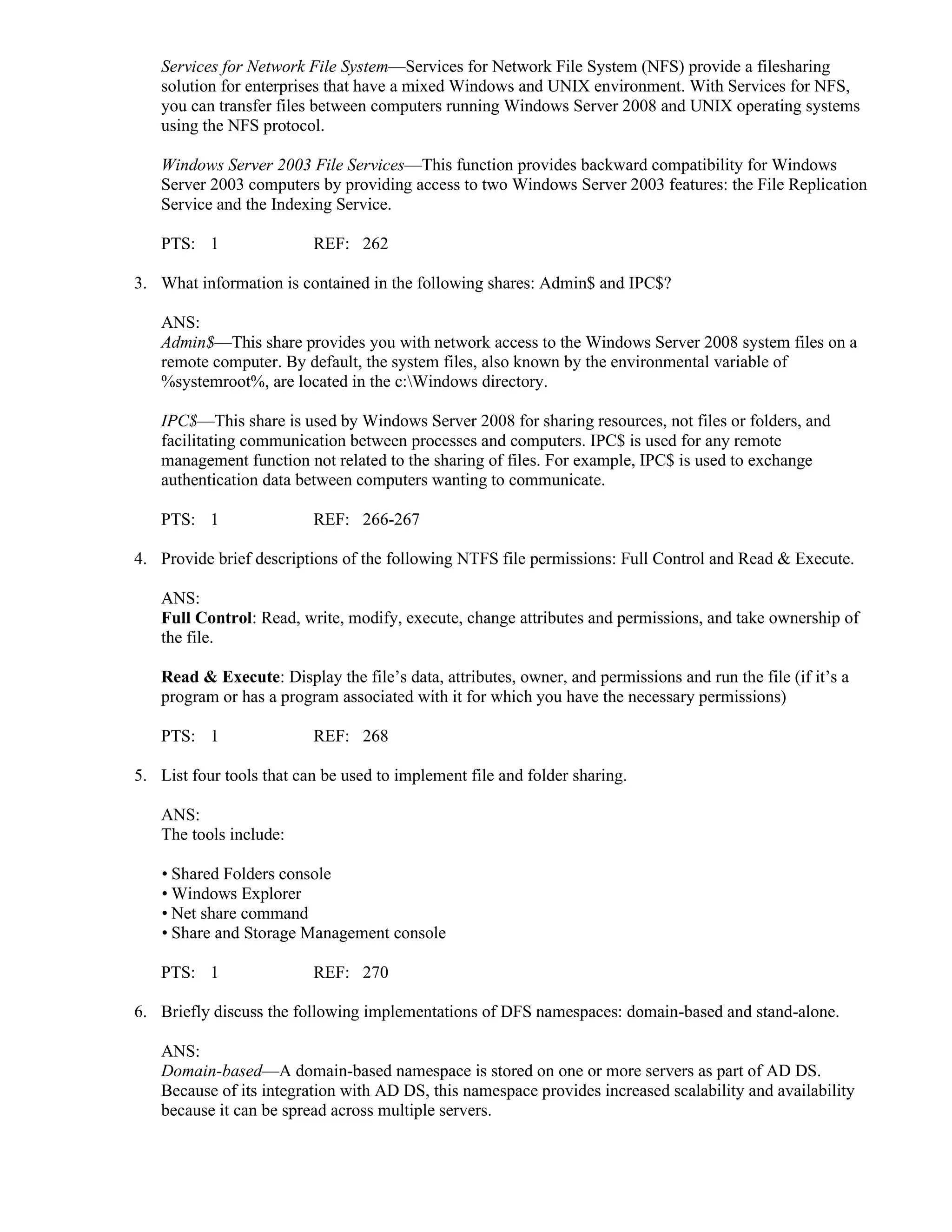 Services for Network File System—Services for Network File System (NFS) provide a filesharing
solution for enterprises that have a mixed Windows and UNIX environment. With Services for NFS,
you can transfer files between computers running Windows Server 2008 and UNIX operating systems
using the NFS protocol.
Windows Server 2003 File Services—This function provides backward compatibility for Windows
Server 2003 computers by providing access to two Windows Server 2003 features: the File Replication
Service and the Indexing Service.
PTS: 1 REF: 262
3. What information is contained in the following shares: Admin$ and IPC$?
ANS:
Admin$—This share provides you with network access to the Windows Server 2008 system files on a
remote computer. By default, the system files, also known by the environmental variable of
%systemroot%, are located in the c:Windows directory.
IPC$—This share is used by Windows Server 2008 for sharing resources, not files or folders, and
facilitating communication between processes and computers. IPC$ is used for any remote
management function not related to the sharing of files. For example, IPC$ is used to exchange
authentication data between computers wanting to communicate.
PTS: 1 REF: 266-267
4. Provide brief descriptions of the following NTFS file permissions: Full Control and Read & Execute.
ANS:
Full Control: Read, write, modify, execute, change attributes and permissions, and take ownership of
the file.
Read & Execute: Display the file’s data, attributes, owner, and permissions and run the file (if it’s a
program or has a program associated with it for which you have the necessary permissions)
PTS: 1 REF: 268
5. List four tools that can be used to implement file and folder sharing.
ANS:
The tools include:
• Shared Folders console
• Windows Explorer
• Net share command
• Share and Storage Management console
PTS: 1 REF: 270
6. Briefly discuss the following implementations of DFS namespaces: domain-based and stand-alone.
ANS:
Domain-based—A domain-based namespace is stored on one or more servers as part of AD DS.
Because of its integration with AD DS, this namespace provides increased scalability and availability
because it can be spread across multiple servers.
 