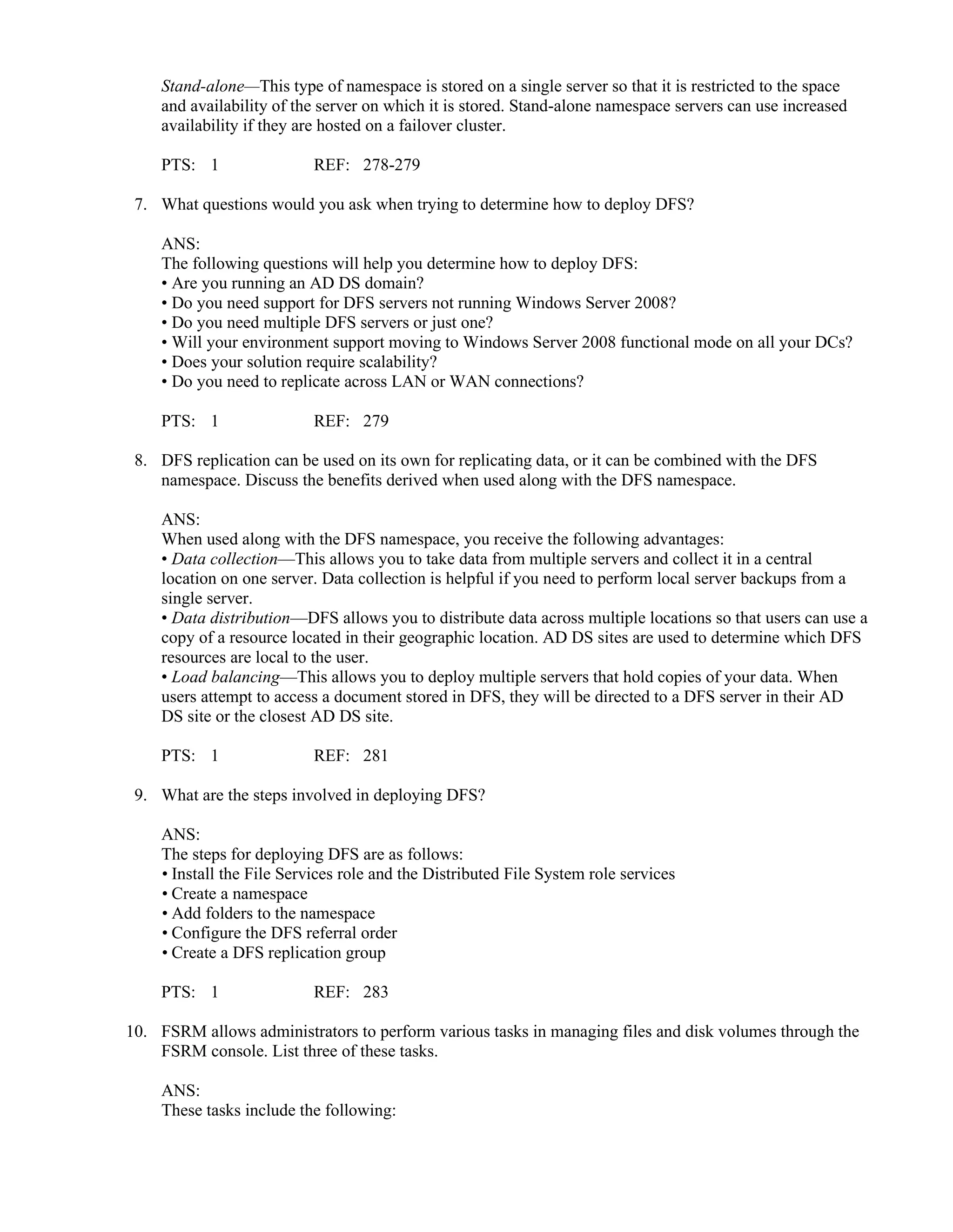 Stand-alone—This type of namespace is stored on a single server so that it is restricted to the space
and availability of the server on which it is stored. Stand-alone namespace servers can use increased
availability if they are hosted on a failover cluster.
PTS: 1 REF: 278-279
7. What questions would you ask when trying to determine how to deploy DFS?
ANS:
The following questions will help you determine how to deploy DFS:
• Are you running an AD DS domain?
• Do you need support for DFS servers not running Windows Server 2008?
• Do you need multiple DFS servers or just one?
• Will your environment support moving to Windows Server 2008 functional mode on all your DCs?
• Does your solution require scalability?
• Do you need to replicate across LAN or WAN connections?
PTS: 1 REF: 279
8. DFS replication can be used on its own for replicating data, or it can be combined with the DFS
namespace. Discuss the benefits derived when used along with the DFS namespace.
ANS:
When used along with the DFS namespace, you receive the following advantages:
• Data collection—This allows you to take data from multiple servers and collect it in a central
location on one server. Data collection is helpful if you need to perform local server backups from a
single server.
• Data distribution—DFS allows you to distribute data across multiple locations so that users can use a
copy of a resource located in their geographic location. AD DS sites are used to determine which DFS
resources are local to the user.
• Load balancing—This allows you to deploy multiple servers that hold copies of your data. When
users attempt to access a document stored in DFS, they will be directed to a DFS server in their AD
DS site or the closest AD DS site.
PTS: 1 REF: 281
9. What are the steps involved in deploying DFS?
ANS:
The steps for deploying DFS are as follows:
• Install the File Services role and the Distributed File System role services
• Create a namespace
• Add folders to the namespace
• Configure the DFS referral order
• Create a DFS replication group
PTS: 1 REF: 283
10. FSRM allows administrators to perform various tasks in managing files and disk volumes through the
FSRM console. List three of these tasks.
ANS:
These tasks include the following:
 