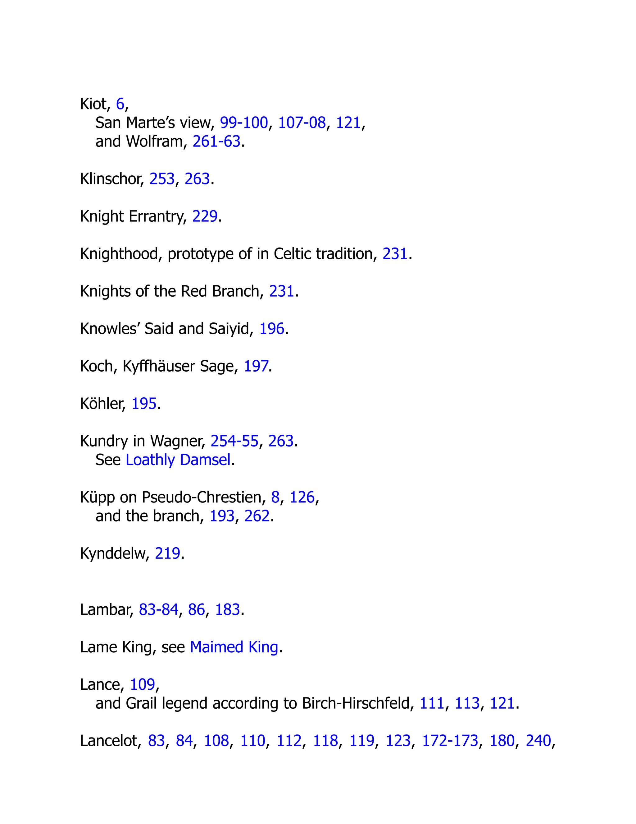 Kiot, 6,
San Marte’s view, 99-100, 107-08, 121,
and Wolfram, 261-63.
Klinschor, 253, 263.
Knight Errantry, 229.
Knighthood, prototype of in Celtic tradition, 231.
Knights of the Red Branch, 231.
Knowles’ Said and Saiyid, 196.
Koch, Kyffhäuser Sage, 197.
Köhler, 195.
Kundry in Wagner, 254-55, 263.
See Loathly Damsel.
Küpp on Pseudo-Chrestien, 8, 126,
and the branch, 193, 262.
Kynddelw, 219.
Lambar, 83-84, 86, 183.
Lame King, see Maimed King.
Lance, 109,
and Grail legend according to Birch-Hirschfeld, 111, 113, 121.
Lancelot, 83, 84, 108, 110, 112, 118, 119, 123, 172-173, 180, 240,
 