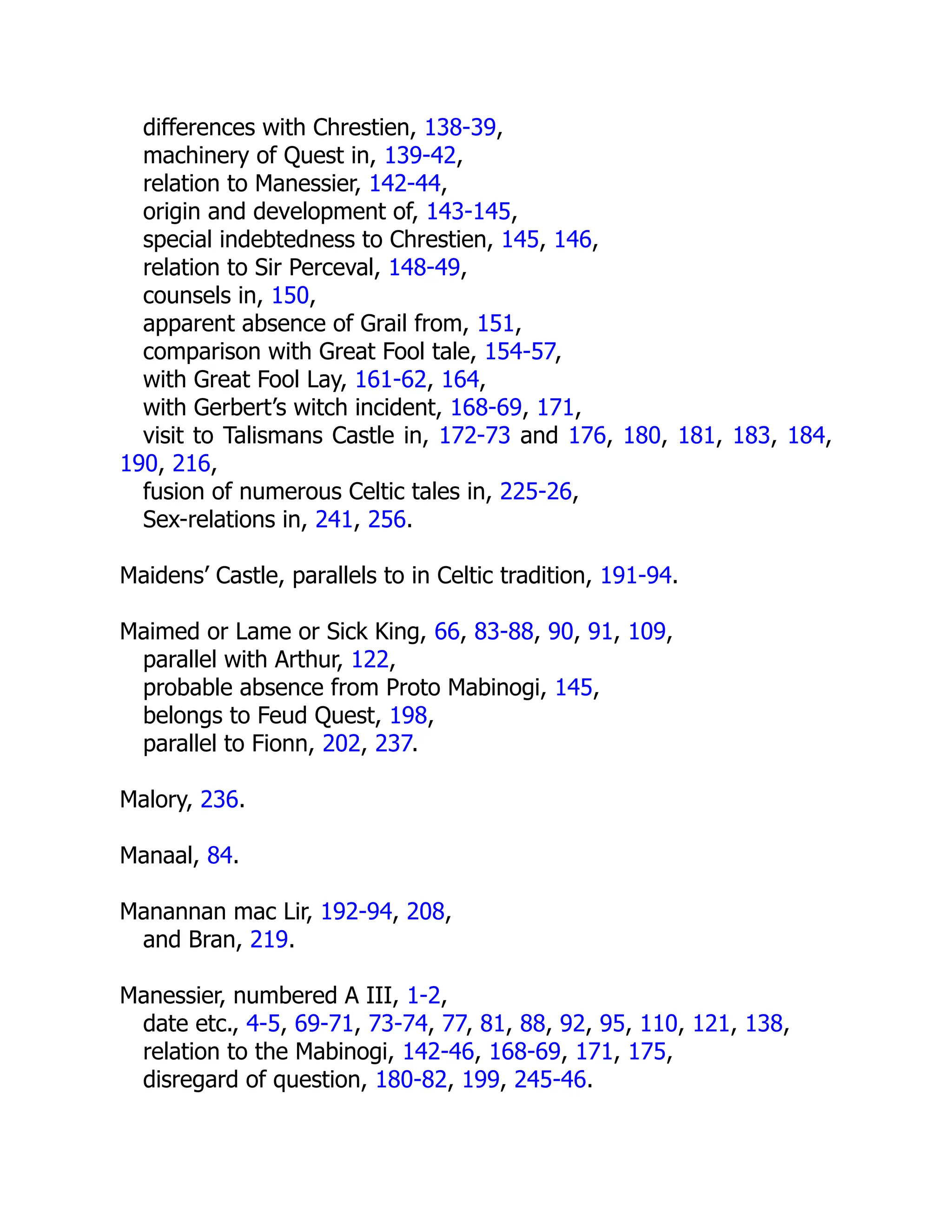differences with Chrestien, 138-39,
machinery of Quest in, 139-42,
relation to Manessier, 142-44,
origin and development of, 143-145,
special indebtedness to Chrestien, 145, 146,
relation to Sir Perceval, 148-49,
counsels in, 150,
apparent absence of Grail from, 151,
comparison with Great Fool tale, 154-57,
with Great Fool Lay, 161-62, 164,
with Gerbert’s witch incident, 168-69, 171,
visit to Talismans Castle in, 172-73 and 176, 180, 181, 183, 184,
190, 216,
fusion of numerous Celtic tales in, 225-26,
Sex-relations in, 241, 256.
Maidens’ Castle, parallels to in Celtic tradition, 191-94.
Maimed or Lame or Sick King, 66, 83-88, 90, 91, 109,
parallel with Arthur, 122,
probable absence from Proto Mabinogi, 145,
belongs to Feud Quest, 198,
parallel to Fionn, 202, 237.
Malory, 236.
Manaal, 84.
Manannan mac Lir, 192-94, 208,
and Bran, 219.
Manessier, numbered A III, 1-2,
date etc., 4-5, 69-71, 73-74, 77, 81, 88, 92, 95, 110, 121, 138,
relation to the Mabinogi, 142-46, 168-69, 171, 175,
disregard of question, 180-82, 199, 245-46.
 