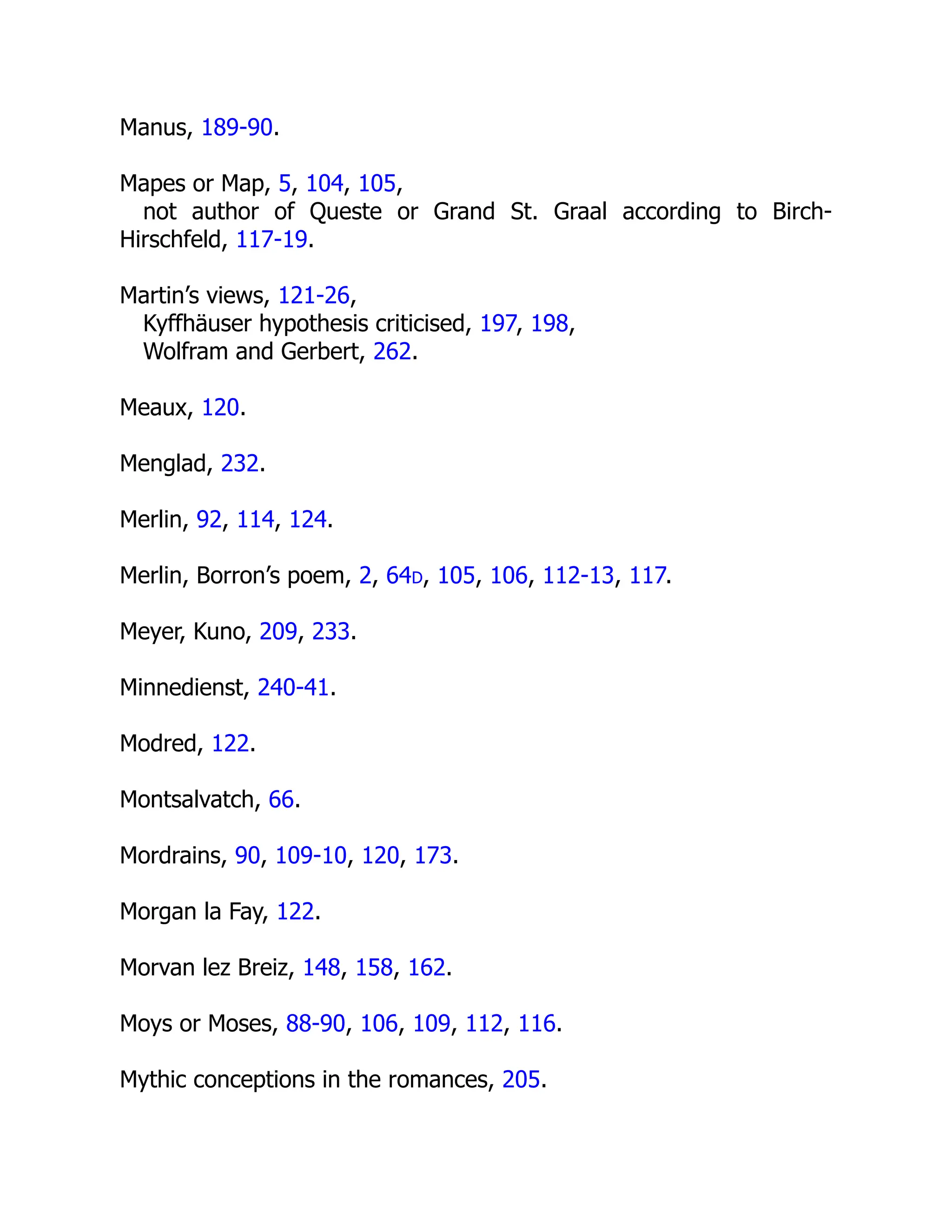 Manus, 189-90.
Mapes or Map, 5, 104, 105,
not author of Queste or Grand St. Graal according to Birch-
Hirschfeld, 117-19.
Martin’s views, 121-26,
Kyffhäuser hypothesis criticised, 197, 198,
Wolfram and Gerbert, 262.
Meaux, 120.
Menglad, 232.
Merlin, 92, 114, 124.
Merlin, Borron’s poem, 2, 64d, 105, 106, 112-13, 117.
Meyer, Kuno, 209, 233.
Minnedienst, 240-41.
Modred, 122.
Montsalvatch, 66.
Mordrains, 90, 109-10, 120, 173.
Morgan la Fay, 122.
Morvan lez Breiz, 148, 158, 162.
Moys or Moses, 88-90, 106, 109, 112, 116.
Mythic conceptions in the romances, 205.
 