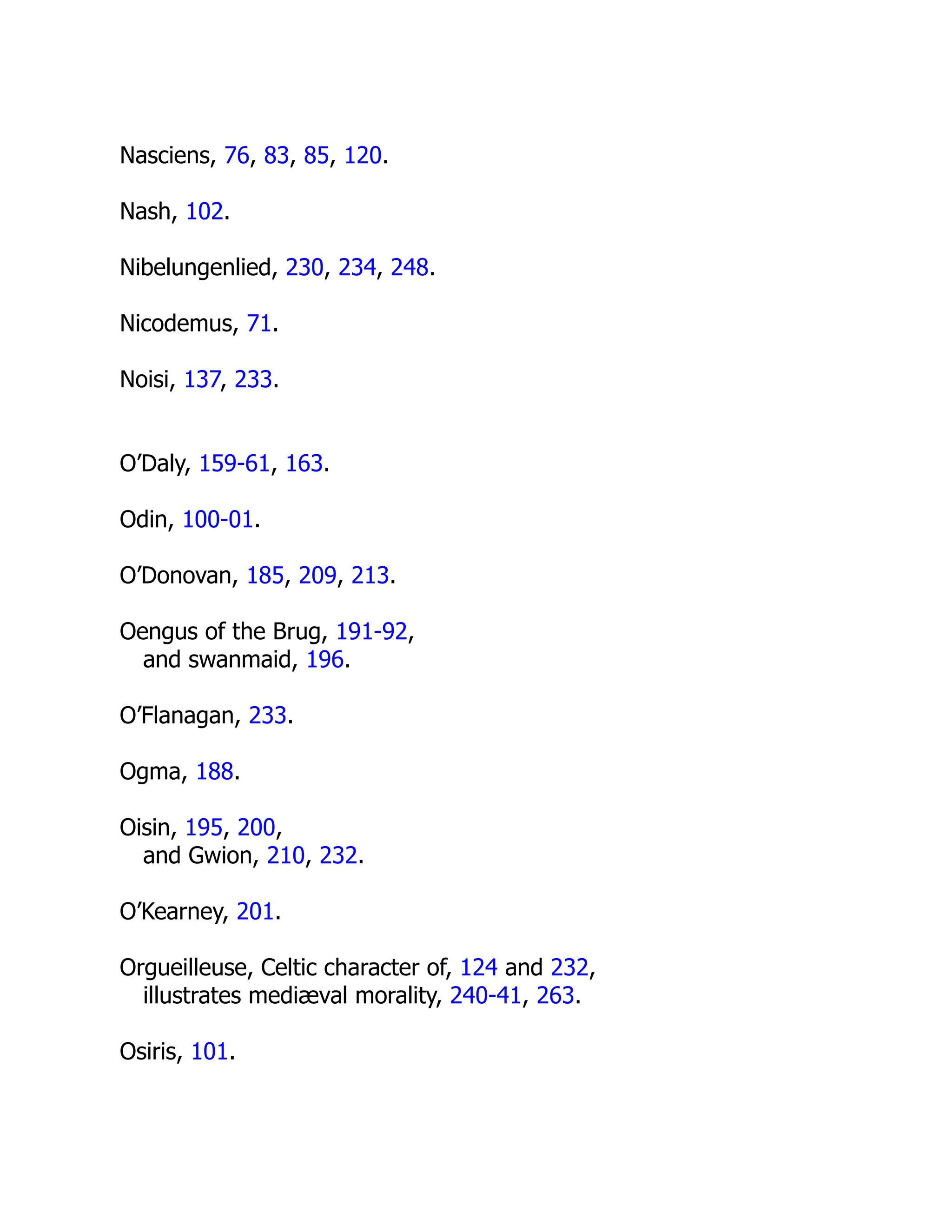 Nasciens, 76, 83, 85, 120.
Nash, 102.
Nibelungenlied, 230, 234, 248.
Nicodemus, 71.
Noisi, 137, 233.
O’Daly, 159-61, 163.
Odin, 100-01.
O’Donovan, 185, 209, 213.
Oengus of the Brug, 191-92,
and swanmaid, 196.
O’Flanagan, 233.
Ogma, 188.
Oisin, 195, 200,
and Gwion, 210, 232.
O’Kearney, 201.
Orgueilleuse, Celtic character of, 124 and 232,
illustrates mediæval morality, 240-41, 263.
Osiris, 101.
 
