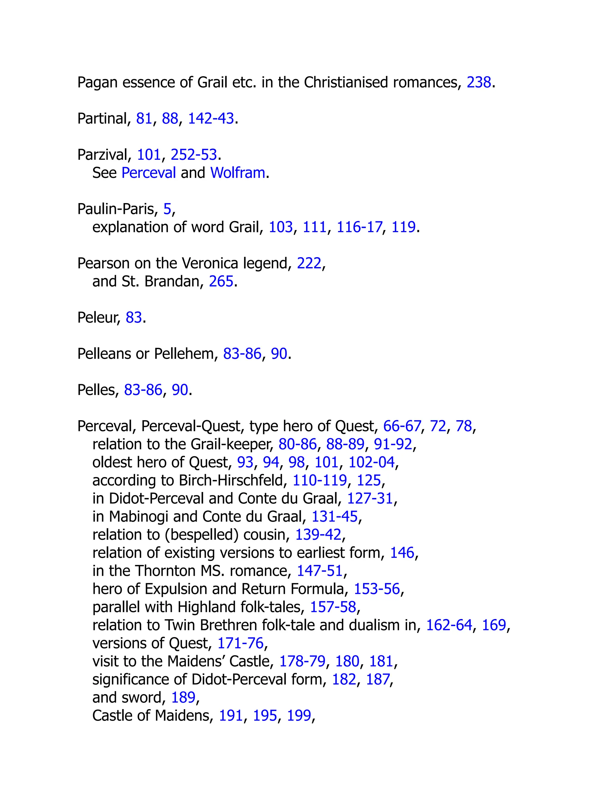 Pagan essence of Grail etc. in the Christianised romances, 238.
Partinal, 81, 88, 142-43.
Parzival, 101, 252-53.
See Perceval and Wolfram.
Paulin-Paris, 5,
explanation of word Grail, 103, 111, 116-17, 119.
Pearson on the Veronica legend, 222,
and St. Brandan, 265.
Peleur, 83.
Pelleans or Pellehem, 83-86, 90.
Pelles, 83-86, 90.
Perceval, Perceval-Quest, type hero of Quest, 66-67, 72, 78,
relation to the Grail-keeper, 80-86, 88-89, 91-92,
oldest hero of Quest, 93, 94, 98, 101, 102-04,
according to Birch-Hirschfeld, 110-119, 125,
in Didot-Perceval and Conte du Graal, 127-31,
in Mabinogi and Conte du Graal, 131-45,
relation to (bespelled) cousin, 139-42,
relation of existing versions to earliest form, 146,
in the Thornton MS. romance, 147-51,
hero of Expulsion and Return Formula, 153-56,
parallel with Highland folk-tales, 157-58,
relation to Twin Brethren folk-tale and dualism in, 162-64, 169,
versions of Quest, 171-76,
visit to the Maidens’ Castle, 178-79, 180, 181,
significance of Didot-Perceval form, 182, 187,
and sword, 189,
Castle of Maidens, 191, 195, 199,
 