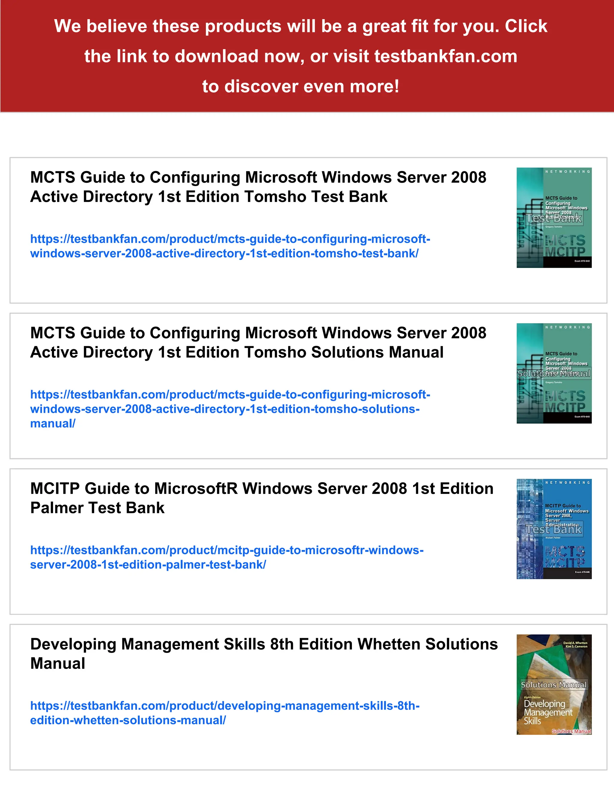 We believe these products will be a great fit for you. Click
the link to download now, or visit testbankfan.com
to discover even more!
MCTS Guide to Configuring Microsoft Windows Server 2008
Active Directory 1st Edition Tomsho Test Bank
https://testbankfan.com/product/mcts-guide-to-configuring-microsoft-
windows-server-2008-active-directory-1st-edition-tomsho-test-bank/
MCTS Guide to Configuring Microsoft Windows Server 2008
Active Directory 1st Edition Tomsho Solutions Manual
https://testbankfan.com/product/mcts-guide-to-configuring-microsoft-
windows-server-2008-active-directory-1st-edition-tomsho-solutions-
manual/
MCITP Guide to MicrosoftR Windows Server 2008 1st Edition
Palmer Test Bank
https://testbankfan.com/product/mcitp-guide-to-microsoftr-windows-
server-2008-1st-edition-palmer-test-bank/
Developing Management Skills 8th Edition Whetten Solutions
Manual
https://testbankfan.com/product/developing-management-skills-8th-
edition-whetten-solutions-manual/
 