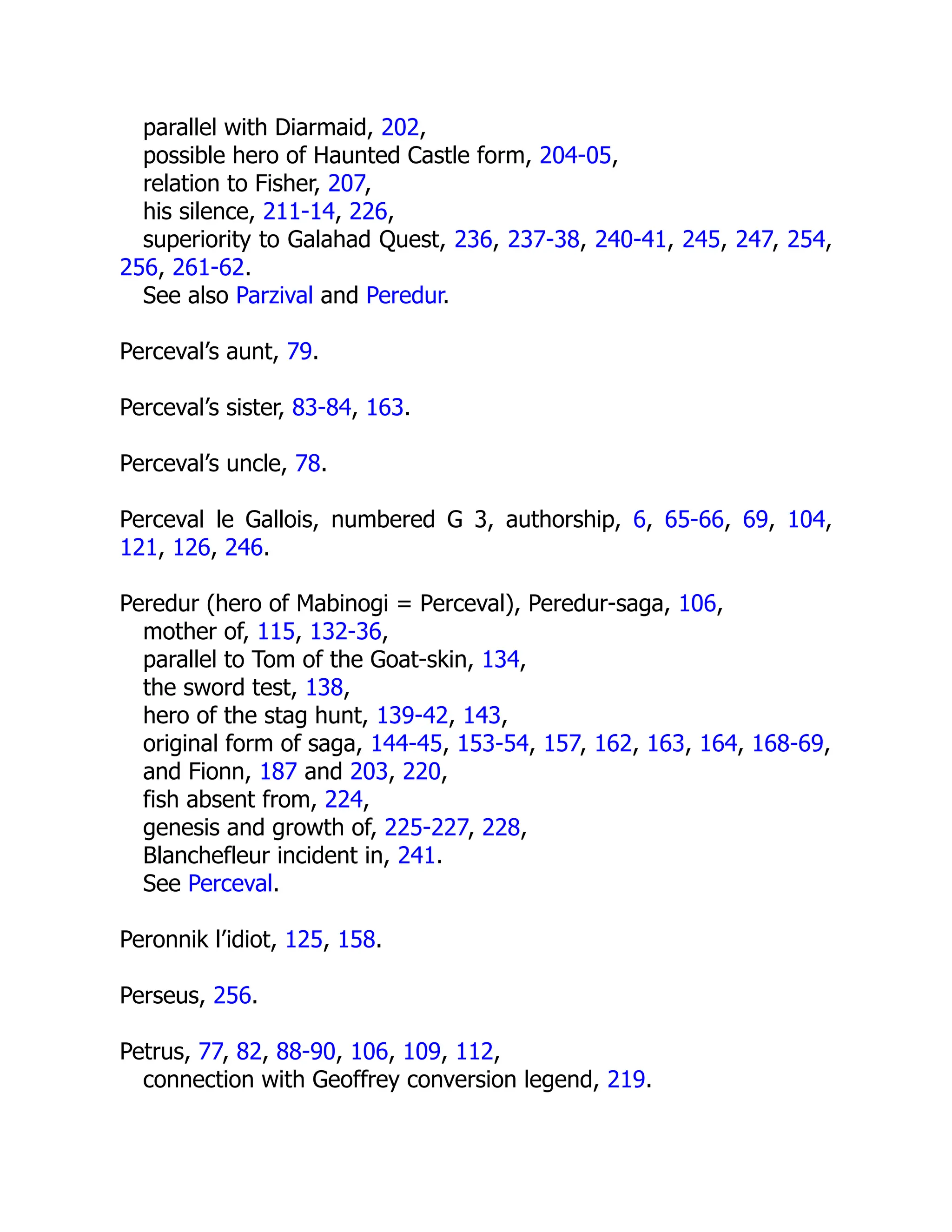 parallel with Diarmaid, 202,
possible hero of Haunted Castle form, 204-05,
relation to Fisher, 207,
his silence, 211-14, 226,
superiority to Galahad Quest, 236, 237-38, 240-41, 245, 247, 254,
256, 261-62.
See also Parzival and Peredur.
Perceval’s aunt, 79.
Perceval’s sister, 83-84, 163.
Perceval’s uncle, 78.
Perceval le Gallois, numbered G 3, authorship, 6, 65-66, 69, 104,
121, 126, 246.
Peredur (hero of Mabinogi = Perceval), Peredur-saga, 106,
mother of, 115, 132-36,
parallel to Tom of the Goat-skin, 134,
the sword test, 138,
hero of the stag hunt, 139-42, 143,
original form of saga, 144-45, 153-54, 157, 162, 163, 164, 168-69,
and Fionn, 187 and 203, 220,
fish absent from, 224,
genesis and growth of, 225-227, 228,
Blanchefleur incident in, 241.
See Perceval.
Peronnik l’idiot, 125, 158.
Perseus, 256.
Petrus, 77, 82, 88-90, 106, 109, 112,
connection with Geoffrey conversion legend, 219.
 