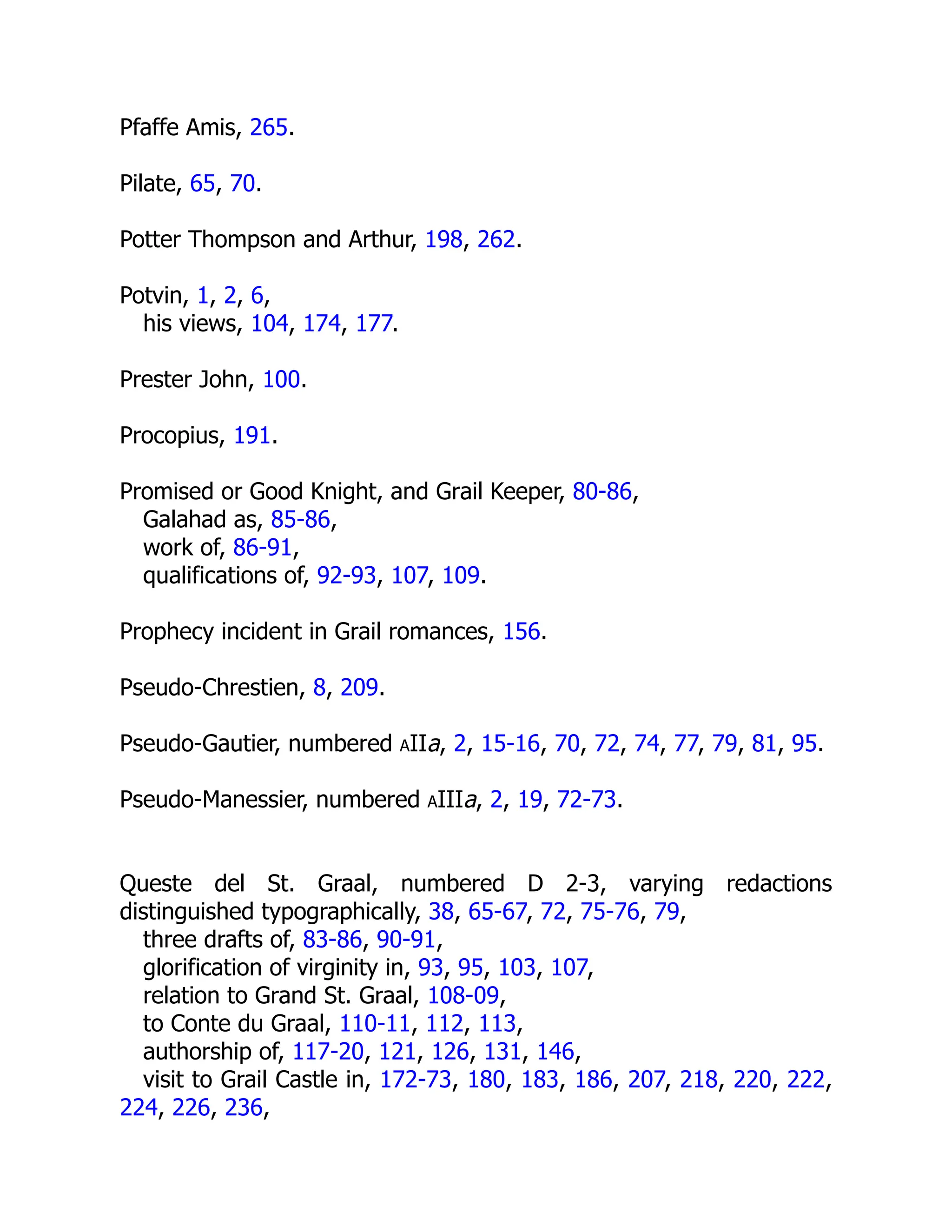 Pfaffe Amis, 265.
Pilate, 65, 70.
Potter Thompson and Arthur, 198, 262.
Potvin, 1, 2, 6,
his views, 104, 174, 177.
Prester John, 100.
Procopius, 191.
Promised or Good Knight, and Grail Keeper, 80-86,
Galahad as, 85-86,
work of, 86-91,
qualifications of, 92-93, 107, 109.
Prophecy incident in Grail romances, 156.
Pseudo-Chrestien, 8, 209.
Pseudo-Gautier, numbered aIIa, 2, 15-16, 70, 72, 74, 77, 79, 81, 95.
Pseudo-Manessier, numbered aIIIa, 2, 19, 72-73.
Queste del St. Graal, numbered D 2-3, varying redactions
distinguished typographically, 38, 65-67, 72, 75-76, 79,
three drafts of, 83-86, 90-91,
glorification of virginity in, 93, 95, 103, 107,
relation to Grand St. Graal, 108-09,
to Conte du Graal, 110-11, 112, 113,
authorship of, 117-20, 121, 126, 131, 146,
visit to Grail Castle in, 172-73, 180, 183, 186, 207, 218, 220, 222,
224, 226, 236,
 