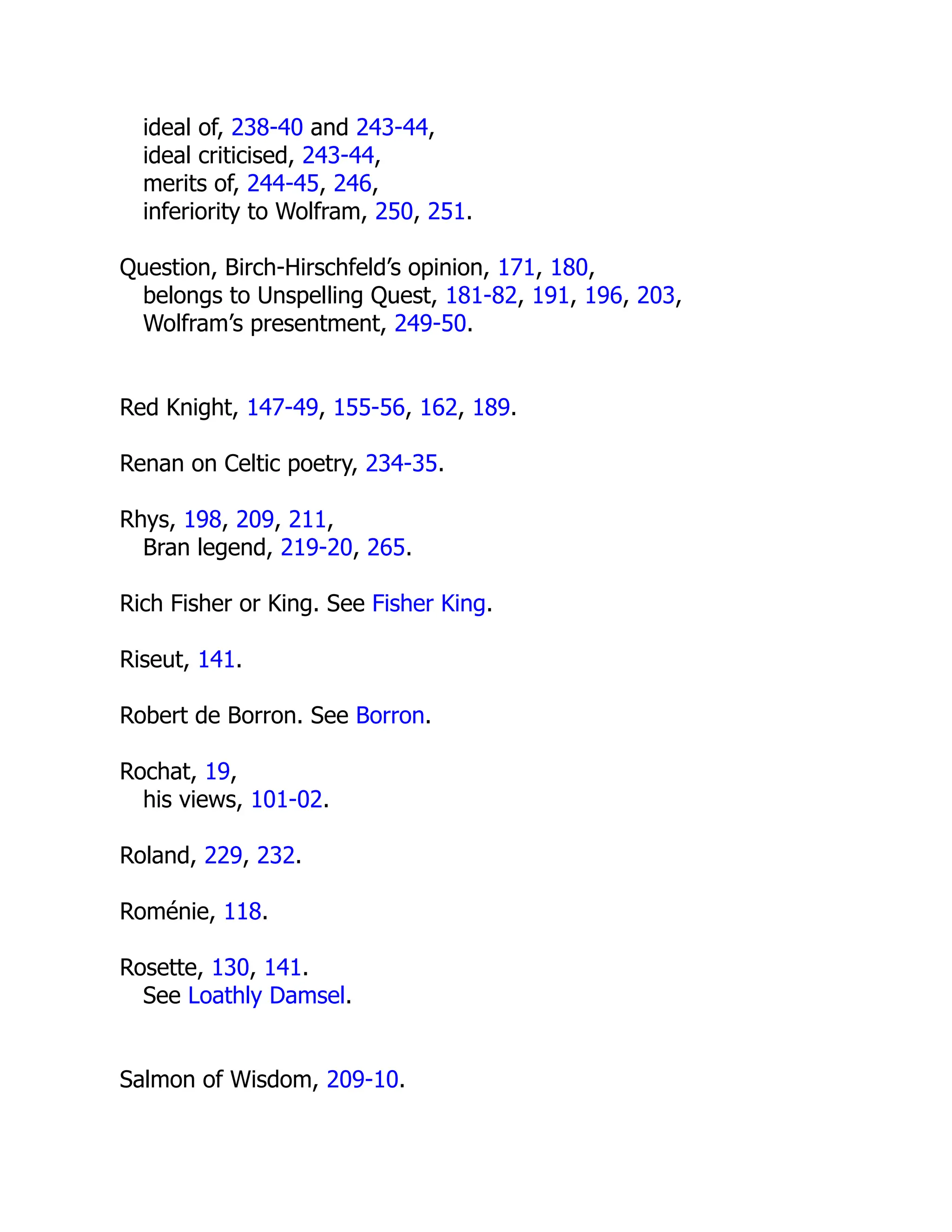 ideal of, 238-40 and 243-44,
ideal criticised, 243-44,
merits of, 244-45, 246,
inferiority to Wolfram, 250, 251.
Question, Birch-Hirschfeld’s opinion, 171, 180,
belongs to Unspelling Quest, 181-82, 191, 196, 203,
Wolfram’s presentment, 249-50.
Red Knight, 147-49, 155-56, 162, 189.
Renan on Celtic poetry, 234-35.
Rhys, 198, 209, 211,
Bran legend, 219-20, 265.
Rich Fisher or King. See Fisher King.
Riseut, 141.
Robert de Borron. See Borron.
Rochat, 19,
his views, 101-02.
Roland, 229, 232.
Roménie, 118.
Rosette, 130, 141.
See Loathly Damsel.
Salmon of Wisdom, 209-10.
 