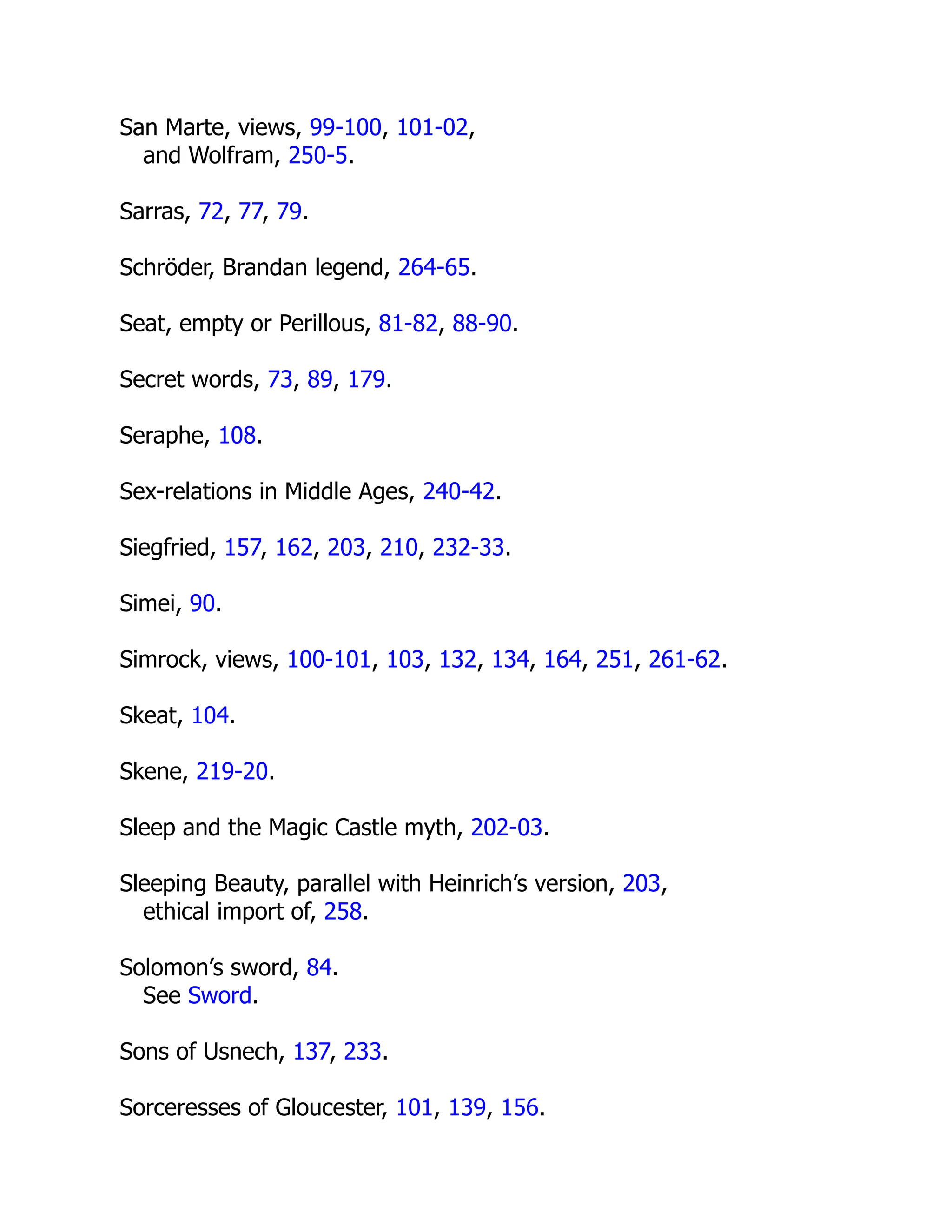 San Marte, views, 99-100, 101-02,
and Wolfram, 250-5.
Sarras, 72, 77, 79.
Schröder, Brandan legend, 264-65.
Seat, empty or Perillous, 81-82, 88-90.
Secret words, 73, 89, 179.
Seraphe, 108.
Sex-relations in Middle Ages, 240-42.
Siegfried, 157, 162, 203, 210, 232-33.
Simei, 90.
Simrock, views, 100-101, 103, 132, 134, 164, 251, 261-62.
Skeat, 104.
Skene, 219-20.
Sleep and the Magic Castle myth, 202-03.
Sleeping Beauty, parallel with Heinrich’s version, 203,
ethical import of, 258.
Solomon’s sword, 84.
See Sword.
Sons of Usnech, 137, 233.
Sorceresses of Gloucester, 101, 139, 156.
 