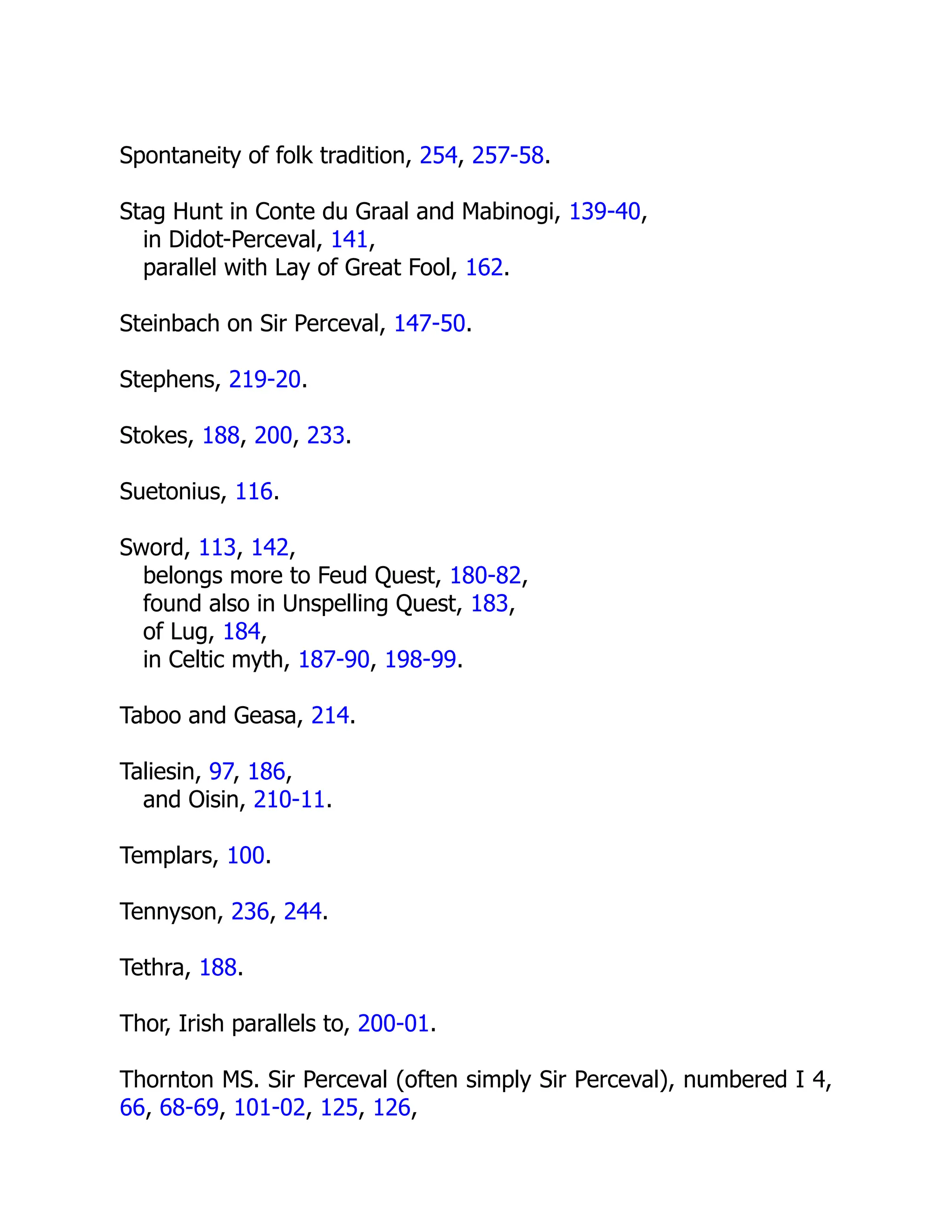 Spontaneity of folk tradition, 254, 257-58.
Stag Hunt in Conte du Graal and Mabinogi, 139-40,
in Didot-Perceval, 141,
parallel with Lay of Great Fool, 162.
Steinbach on Sir Perceval, 147-50.
Stephens, 219-20.
Stokes, 188, 200, 233.
Suetonius, 116.
Sword, 113, 142,
belongs more to Feud Quest, 180-82,
found also in Unspelling Quest, 183,
of Lug, 184,
in Celtic myth, 187-90, 198-99.
Taboo and Geasa, 214.
Taliesin, 97, 186,
and Oisin, 210-11.
Templars, 100.
Tennyson, 236, 244.
Tethra, 188.
Thor, Irish parallels to, 200-01.
Thornton MS. Sir Perceval (often simply Sir Perceval), numbered I 4,
66, 68-69, 101-02, 125, 126,
 