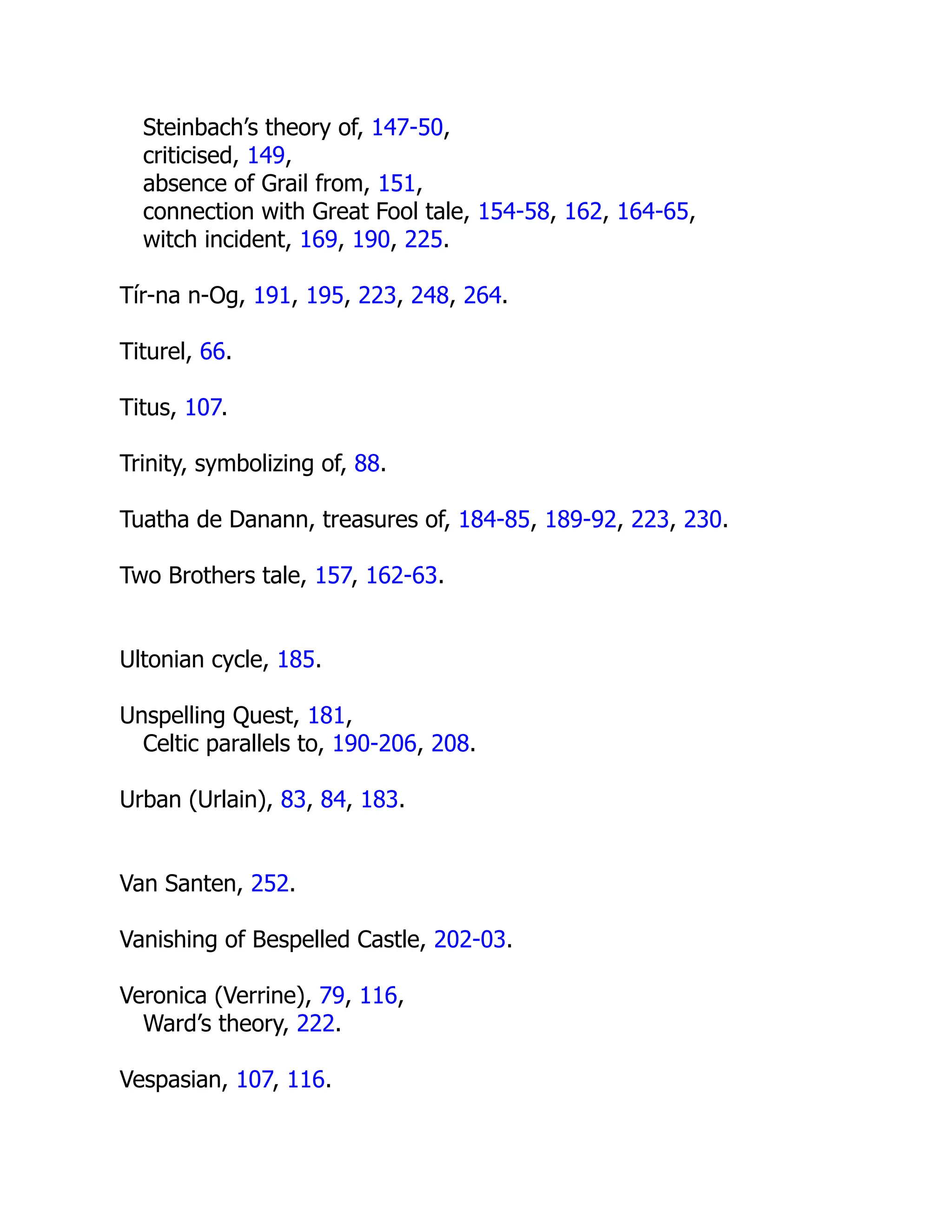 Steinbach’s theory of, 147-50,
criticised, 149,
absence of Grail from, 151,
connection with Great Fool tale, 154-58, 162, 164-65,
witch incident, 169, 190, 225.
Tír-na n-Og, 191, 195, 223, 248, 264.
Titurel, 66.
Titus, 107.
Trinity, symbolizing of, 88.
Tuatha de Danann, treasures of, 184-85, 189-92, 223, 230.
Two Brothers tale, 157, 162-63.
Ultonian cycle, 185.
Unspelling Quest, 181,
Celtic parallels to, 190-206, 208.
Urban (Urlain), 83, 84, 183.
Van Santen, 252.
Vanishing of Bespelled Castle, 202-03.
Veronica (Verrine), 79, 116,
Ward’s theory, 222.
Vespasian, 107, 116.
 
