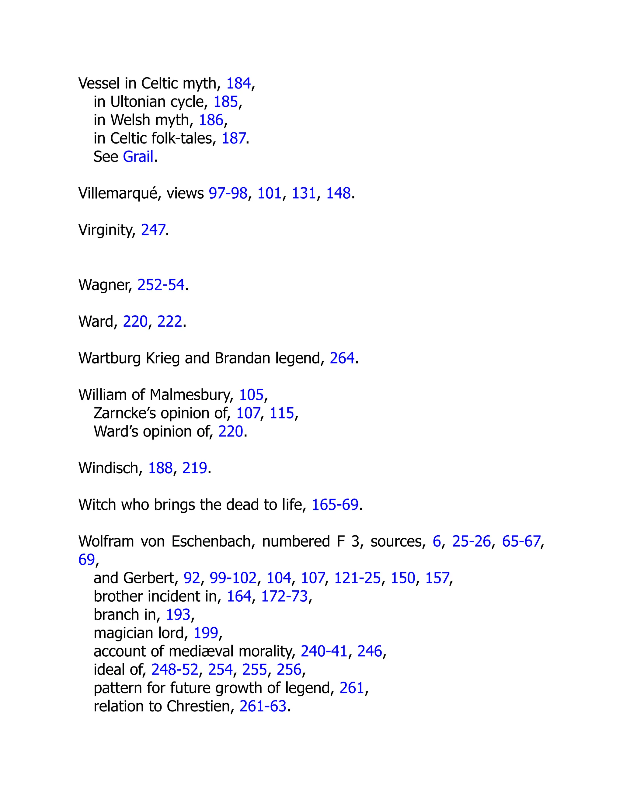 Vessel in Celtic myth, 184,
in Ultonian cycle, 185,
in Welsh myth, 186,
in Celtic folk-tales, 187.
See Grail.
Villemarqué, views 97-98, 101, 131, 148.
Virginity, 247.
Wagner, 252-54.
Ward, 220, 222.
Wartburg Krieg and Brandan legend, 264.
William of Malmesbury, 105,
Zarncke’s opinion of, 107, 115,
Ward’s opinion of, 220.
Windisch, 188, 219.
Witch who brings the dead to life, 165-69.
Wolfram von Eschenbach, numbered F 3, sources, 6, 25-26, 65-67,
69,
and Gerbert, 92, 99-102, 104, 107, 121-25, 150, 157,
brother incident in, 164, 172-73,
branch in, 193,
magician lord, 199,
account of mediæval morality, 240-41, 246,
ideal of, 248-52, 254, 255, 256,
pattern for future growth of legend, 261,
relation to Chrestien, 261-63.
 