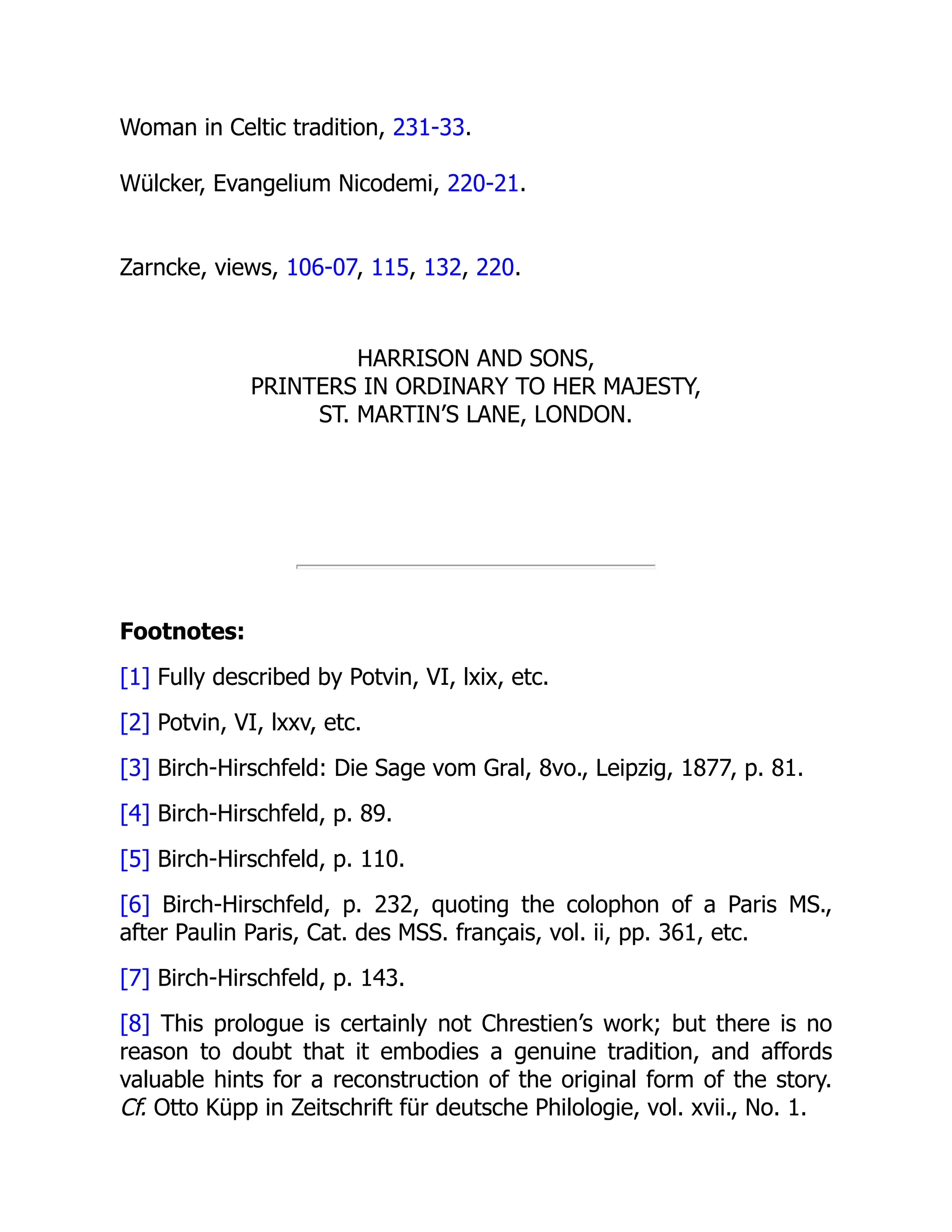 Woman in Celtic tradition, 231-33.
Wülcker, Evangelium Nicodemi, 220-21.
Zarncke, views, 106-07, 115, 132, 220.
HARRISON AND SONS,
PRINTERS IN ORDINARY TO HER MAJESTY,
ST. MARTIN’S LANE, LONDON.
Footnotes:
[1] Fully described by Potvin, VI, lxix, etc.
[2] Potvin, VI, lxxv, etc.
[3] Birch-Hirschfeld: Die Sage vom Gral, 8vo., Leipzig, 1877, p. 81.
[4] Birch-Hirschfeld, p. 89.
[5] Birch-Hirschfeld, p. 110.
[6] Birch-Hirschfeld, p. 232, quoting the colophon of a Paris MS.,
after Paulin Paris, Cat. des MSS. français, vol. ii, pp. 361, etc.
[7] Birch-Hirschfeld, p. 143.
[8] This prologue is certainly not Chrestien’s work; but there is no
reason to doubt that it embodies a genuine tradition, and affords
valuable hints for a reconstruction of the original form of the story.
Cf. Otto Küpp in Zeitschrift für deutsche Philologie, vol. xvii., No. 1.
 