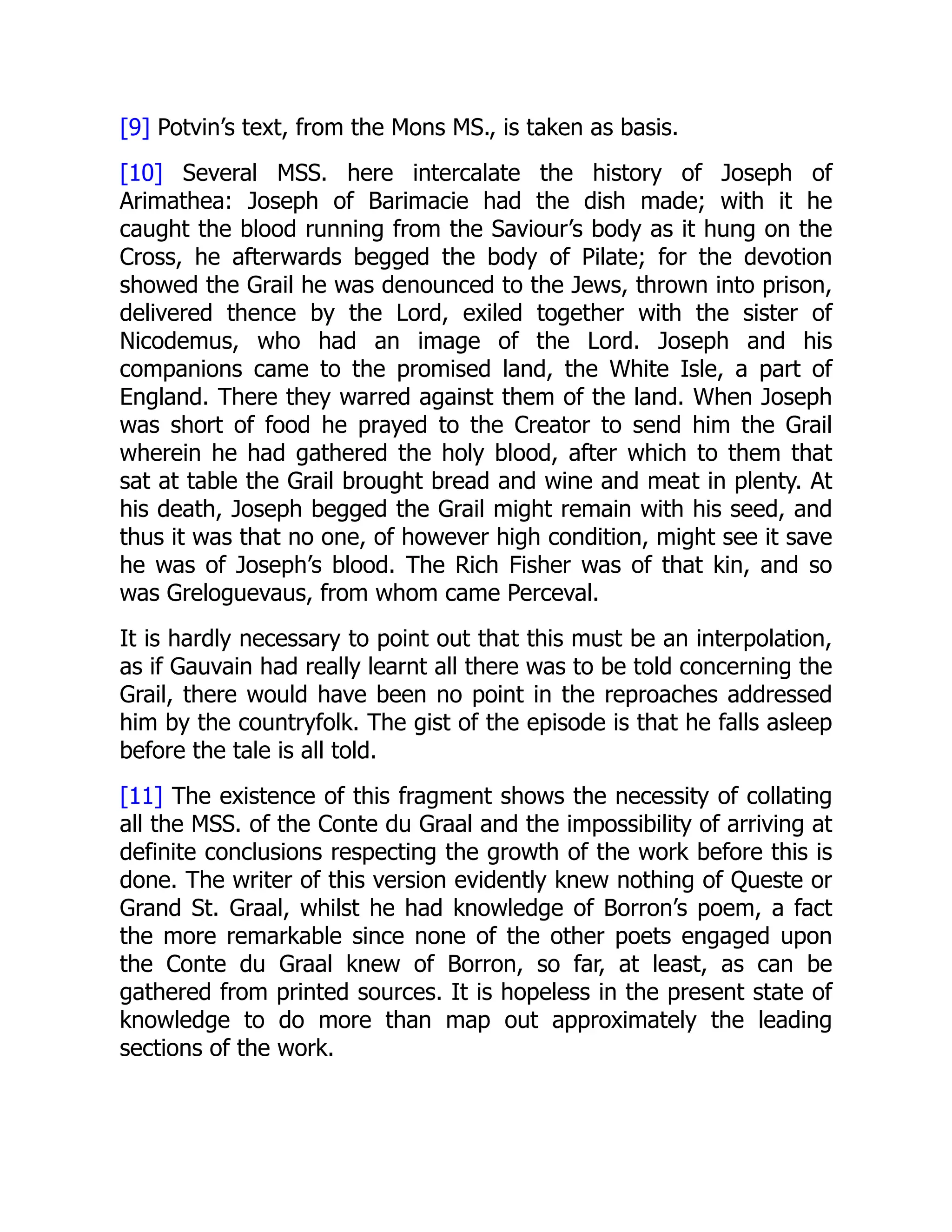 [9] Potvin’s text, from the Mons MS., is taken as basis.
[10] Several MSS. here intercalate the history of Joseph of
Arimathea: Joseph of Barimacie had the dish made; with it he
caught the blood running from the Saviour’s body as it hung on the
Cross, he afterwards begged the body of Pilate; for the devotion
showed the Grail he was denounced to the Jews, thrown into prison,
delivered thence by the Lord, exiled together with the sister of
Nicodemus, who had an image of the Lord. Joseph and his
companions came to the promised land, the White Isle, a part of
England. There they warred against them of the land. When Joseph
was short of food he prayed to the Creator to send him the Grail
wherein he had gathered the holy blood, after which to them that
sat at table the Grail brought bread and wine and meat in plenty. At
his death, Joseph begged the Grail might remain with his seed, and
thus it was that no one, of however high condition, might see it save
he was of Joseph’s blood. The Rich Fisher was of that kin, and so
was Greloguevaus, from whom came Perceval.
It is hardly necessary to point out that this must be an interpolation,
as if Gauvain had really learnt all there was to be told concerning the
Grail, there would have been no point in the reproaches addressed
him by the countryfolk. The gist of the episode is that he falls asleep
before the tale is all told.
[11] The existence of this fragment shows the necessity of collating
all the MSS. of the Conte du Graal and the impossibility of arriving at
definite conclusions respecting the growth of the work before this is
done. The writer of this version evidently knew nothing of Queste or
Grand St. Graal, whilst he had knowledge of Borron’s poem, a fact
the more remarkable since none of the other poets engaged upon
the Conte du Graal knew of Borron, so far, at least, as can be
gathered from printed sources. It is hopeless in the present state of
knowledge to do more than map out approximately the leading
sections of the work.
 
